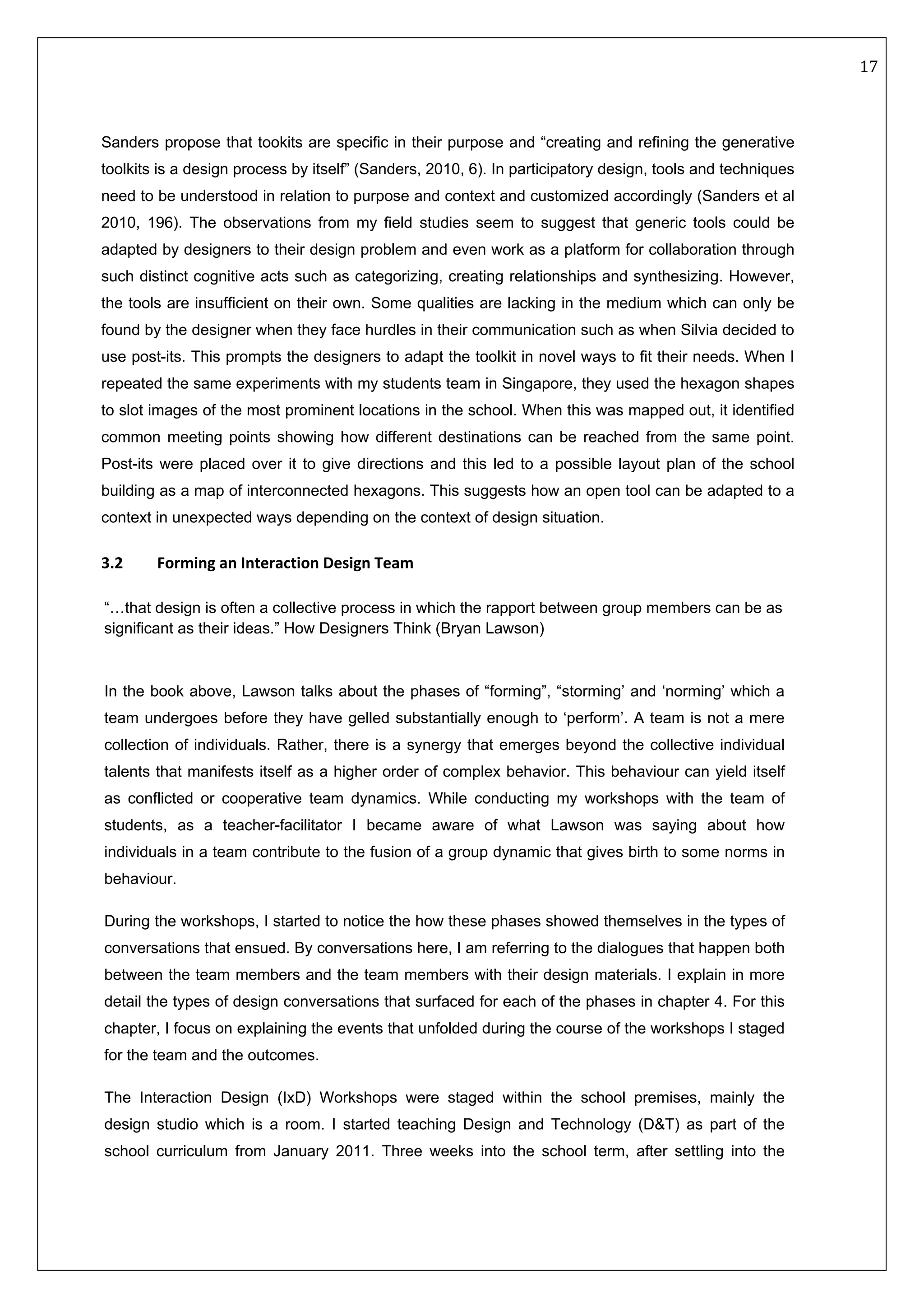   17 
 
 
 
Sanders propose that tookits are specific in their purpose and “creating and refining the generative
toolkits is a design process by itself” (Sanders, 2010, 6). In participatory design, tools and techniques
need to be understood in relation to purpose and context and customized accordingly (Sanders et al
2010, 196). The observations from my field studies seem to suggest that generic tools could be
adapted by designers to their design problem and even work as a platform for collaboration through
such distinct cognitive acts such as categorizing, creating relationships and synthesizing. However,
the tools are insufficient on their own. Some qualities are lacking in the medium which can only be
found by the designer when they face hurdles in their communication such as when Silvia decided to
use post-its. This prompts the designers to adapt the toolkit in novel ways to fit their needs. When I
repeated the same experiments with my students team in Singapore, they used the hexagon shapes
to slot images of the most prominent locations in the school. When this was mapped out, it identified
common meeting points showing how different destinations can be reached from the same point.
Post-its were placed over it to give directions and this led to a possible layout plan of the school
building as a map of interconnected hexagons. This suggests how an open tool can be adapted to a
context in unexpected ways depending on the context of design situation.
 
3.2  Forming an Interaction Design Team 
“…that design is often a collective process in which the rapport between group members can be as
significant as their ideas.” How Designers Think (Bryan Lawson) 
In the book above, Lawson talks about the phases of “forming”, “storming’ and ‘norming’ which a
team undergoes before they have gelled substantially enough to ‘perform’. A team is not a mere
collection of individuals. Rather, there is a synergy that emerges beyond the collective individual
talents that manifests itself as a higher order of complex behavior. This behaviour can yield itself
as conflicted or cooperative team dynamics. While conducting my workshops with the team of
students, as a teacher-facilitator I became aware of what Lawson was saying about how
individuals in a team contribute to the fusion of a group dynamic that gives birth to some norms in
behaviour.
During the workshops, I started to notice the how these phases showed themselves in the types of
conversations that ensued. By conversations here, I am referring to the dialogues that happen both
between the team members and the team members with their design materials. I explain in more
detail the types of design conversations that surfaced for each of the phases in chapter 4. For this
chapter, I focus on explaining the events that unfolded during the course of the workshops I staged
for the team and the outcomes.
The Interaction Design (IxD) Workshops were staged within the school premises, mainly the
design studio which is a room. I started teaching Design and Technology (D&T) as part of the
school curriculum from January 2011. Three weeks into the school term, after settling into the
 
