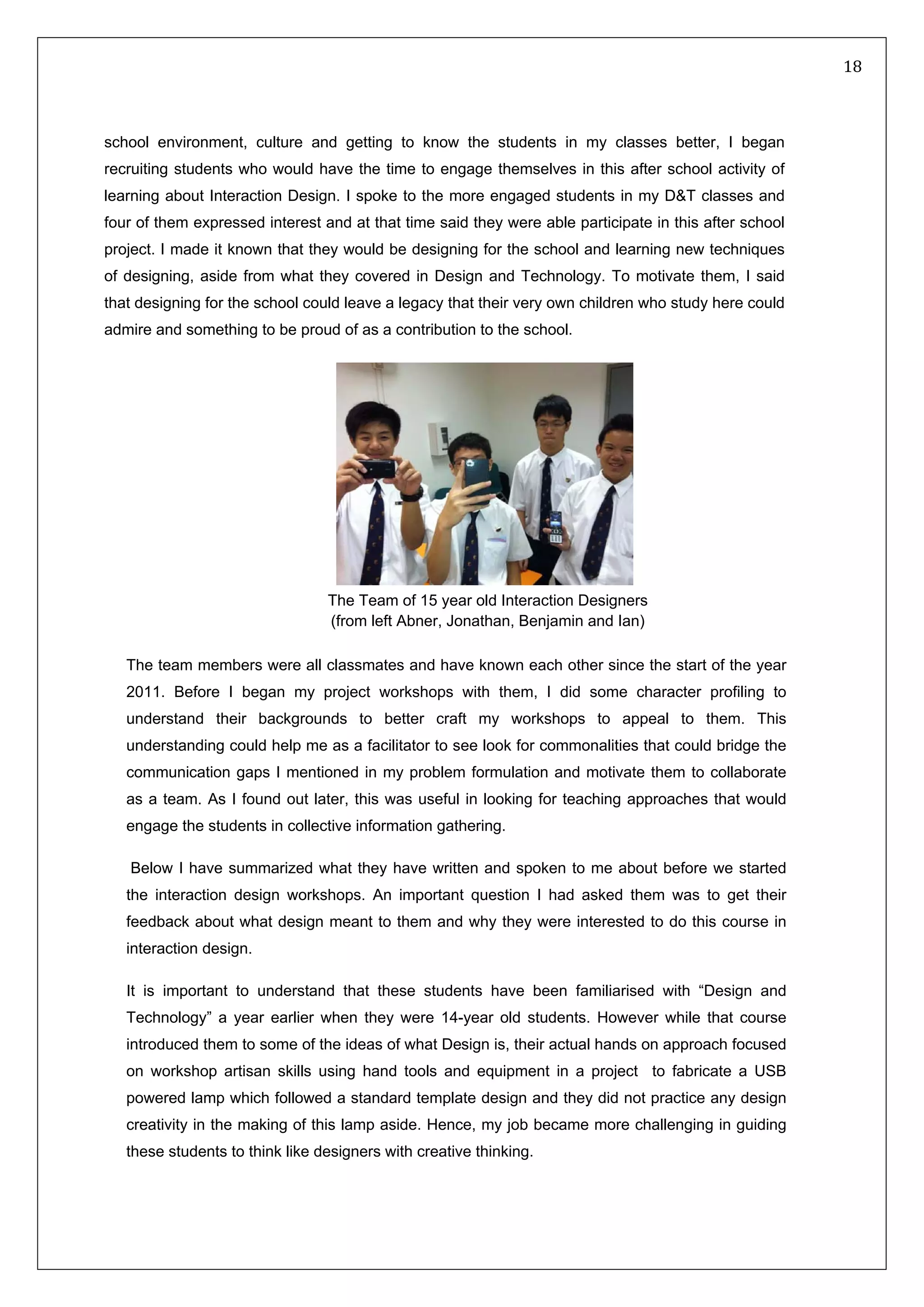  18 
 
 
 
school environment, culture and getting to know the students in my classes better, I began
recruiting students who would have the time to engage themselves in this after school activity of
learning about Interaction Design. I spoke to the more engaged students in my D&T classes and
four of them expressed interest and at that time said they were able participate in this after school
project. I made it known that they would be designing for the school and learning new techniques
of designing, aside from what they covered in Design and Technology. To motivate them, I said
that designing for the school could leave a legacy that their very own children who study here could
admire and something to be proud of as a contribution to the school.
 
The team members were all classmates and have known each other since the start of the year
2011. Before I began my project workshops with them, I did some character profiling to
understand their backgrounds to better craft my workshops to appeal to them. This
understanding could help me as a facilitator to see look for commonalities that could bridge the
communication gaps I mentioned in my problem formulation and motivate them to collaborate
as a team. As I found out later, this was useful in looking for teaching approaches that would
engage the students in collective information gathering.
Below I have summarized what they have written and spoken to me about before we started
the interaction design workshops. An important question I had asked them was to get their
feedback about what design meant to them and why they were interested to do this course in
interaction design.
It is important to understand that these students have been familiarised with “Design and
Technology” a year earlier when they were 14-year old students. However while that course
introduced them to some of the ideas of what Design is, their actual hands on approach focused
on workshop artisan skills using hand tools and equipment in a project to fabricate a USB
powered lamp which followed a standard template design and they did not practice any design
creativity in the making of this lamp aside. Hence, my job became more challenging in guiding
these students to think like designers with creative thinking.
The Team of 15 year old Interaction Designers
(from left Abner, Jonathan, Benjamin and Ian)
 