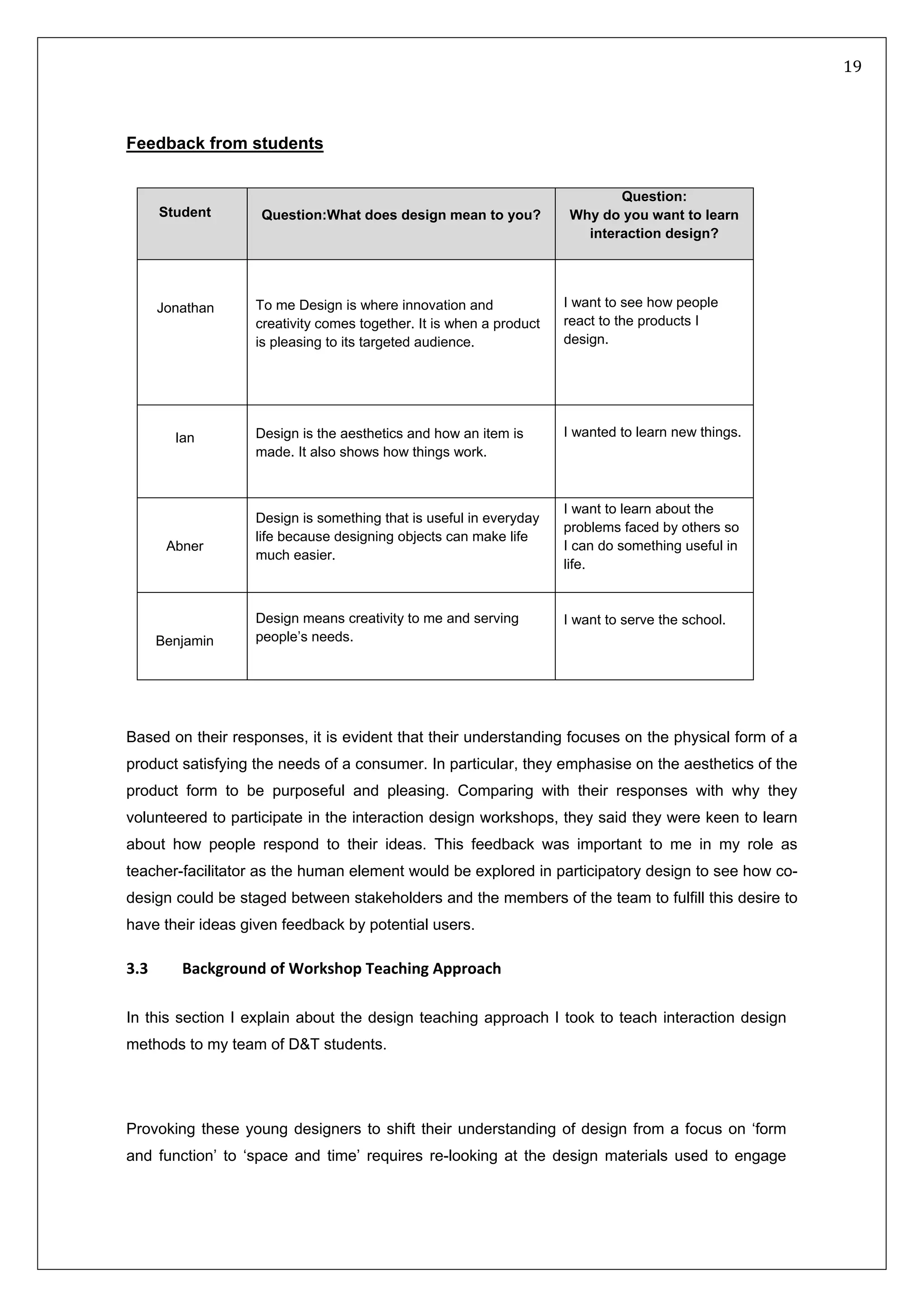   19 
 
 
 
Feedback from students
Based on their responses, it is evident that their understanding focuses on the physical form of a
product satisfying the needs of a consumer. In particular, they emphasise on the aesthetics of the
product form to be purposeful and pleasing. Comparing with their responses with why they
volunteered to participate in the interaction design workshops, they said they were keen to learn
about how people respond to their ideas. This feedback was important to me in my role as
teacher-facilitator as the human element would be explored in participatory design to see how co-
design could be staged between stakeholders and the members of the team to fulfill this desire to
have their ideas given feedback by potential users.
3.3   Background of Workshop Teaching Approach 
In this section I explain about the design teaching approach I took to teach interaction design
methods to my team of D&T students.
Provoking these young designers to shift their understanding of design from a focus on ‘form
and function’ to ‘space and time’ requires re-looking at the design materials used to engage
Student Question:What does design mean to you?
Question:
Why do you want to learn
interaction design?
Jonathan To me Design is where innovation and
creativity comes together. It is when a product
is pleasing to its targeted audience.
I want to see how people
react to the products I
design.
Ian Design is the aesthetics and how an item is
made. It also shows how things work.
I wanted to learn new things.
Abner
Design is something that is useful in everyday
life because designing objects can make life
much easier.
I want to learn about the
problems faced by others so
I can do something useful in
life.
Benjamin
Design means creativity to me and serving
people’s needs.
I want to serve the school.
 