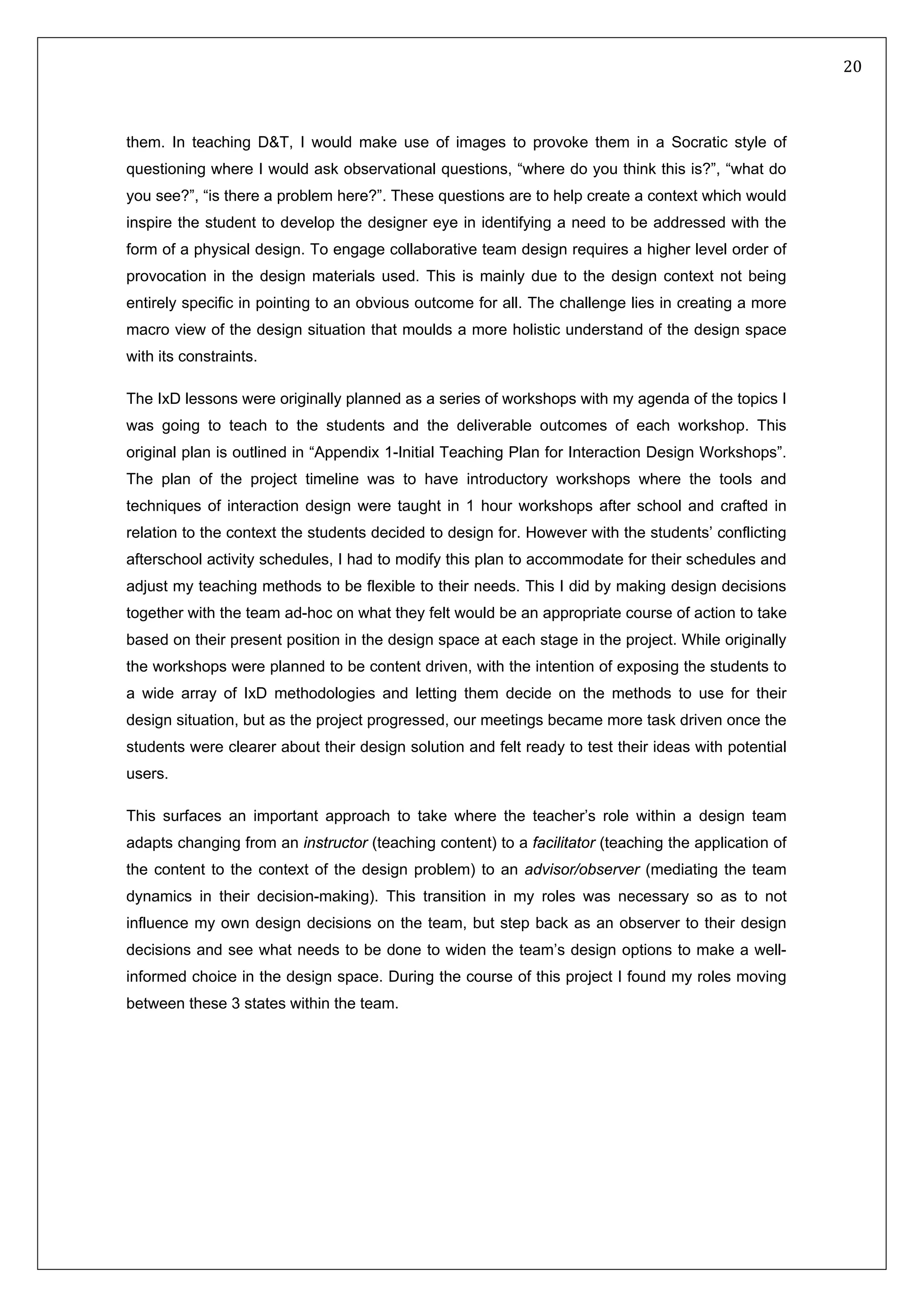   20 
 
 
 
them. In teaching D&T, I would make use of images to provoke them in a Socratic style of
questioning where I would ask observational questions, “where do you think this is?”, “what do
you see?”, “is there a problem here?”. These questions are to help create a context which would
inspire the student to develop the designer eye in identifying a need to be addressed with the
form of a physical design. To engage collaborative team design requires a higher level order of
provocation in the design materials used. This is mainly due to the design context not being
entirely specific in pointing to an obvious outcome for all. The challenge lies in creating a more
macro view of the design situation that moulds a more holistic understand of the design space
with its constraints.
The IxD lessons were originally planned as a series of workshops with my agenda of the topics I
was going to teach to the students and the deliverable outcomes of each workshop. This
original plan is outlined in “Appendix 1-Initial Teaching Plan for Interaction Design Workshops”.
The plan of the project timeline was to have introductory workshops where the tools and
techniques of interaction design were taught in 1 hour workshops after school and crafted in
relation to the context the students decided to design for. However with the students’ conflicting
afterschool activity schedules, I had to modify this plan to accommodate for their schedules and
adjust my teaching methods to be flexible to their needs. This I did by making design decisions
together with the team ad-hoc on what they felt would be an appropriate course of action to take
based on their present position in the design space at each stage in the project. While originally
the workshops were planned to be content driven, with the intention of exposing the students to
a wide array of IxD methodologies and letting them decide on the methods to use for their
design situation, but as the project progressed, our meetings became more task driven once the
students were clearer about their design solution and felt ready to test their ideas with potential
users.
This surfaces an important approach to take where the teacher’s role within a design team
adapts changing from an instructor (teaching content) to a facilitator (teaching the application of
the content to the context of the design problem) to an advisor/observer (mediating the team
dynamics in their decision-making). This transition in my roles was necessary so as to not
influence my own design decisions on the team, but step back as an observer to their design
decisions and see what needs to be done to widen the team’s design options to make a well-
informed choice in the design space. During the course of this project I found my roles moving
between these 3 states within the team.
 