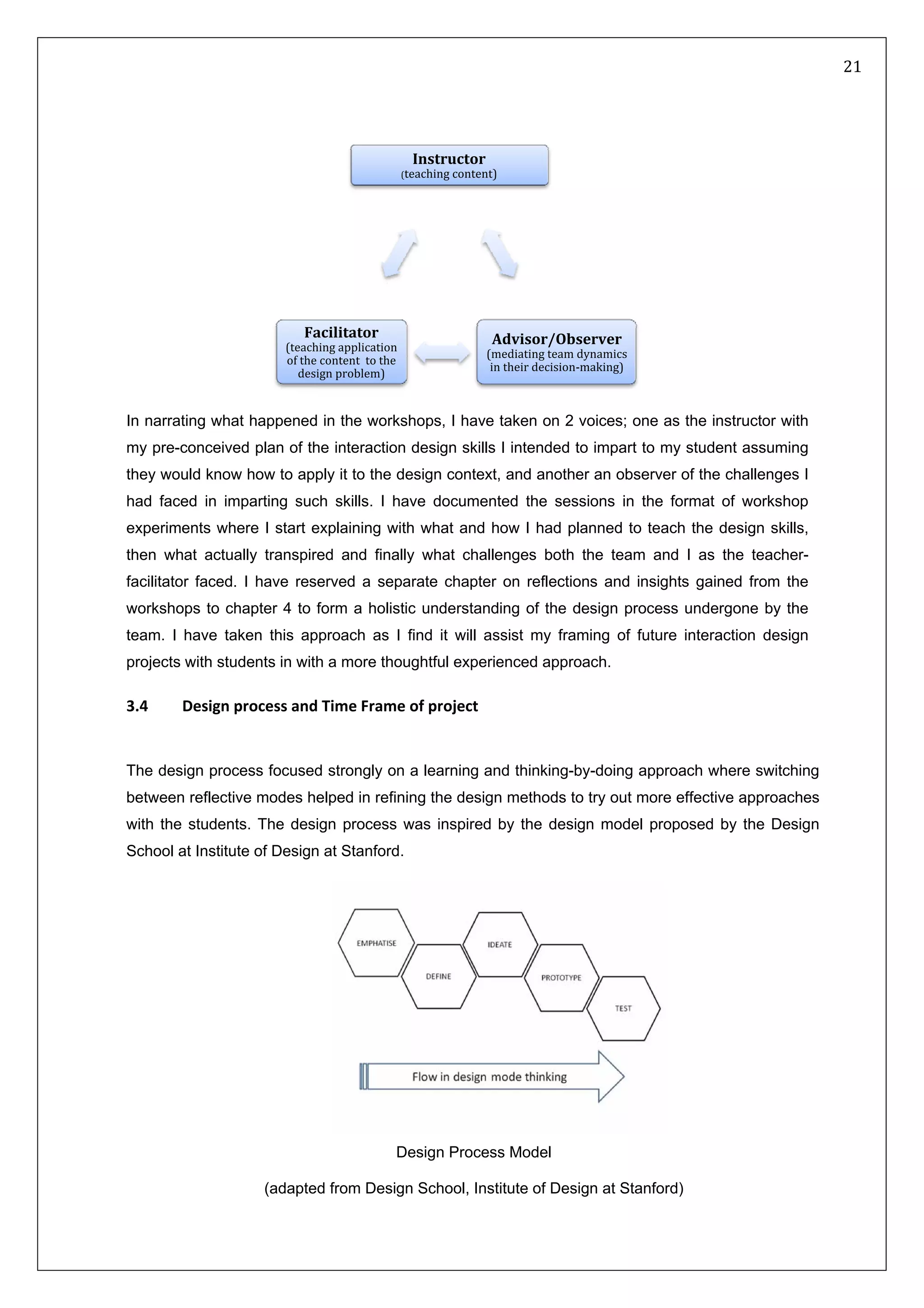   21 
 
 
 
Instructor
(teaching content)
Advisor/Observer
(mediating team dynamics 
in their decision‐making)
Facilitator
(teaching application 
of the content  to the 
design problem)
In narrating what happened in the workshops, I have taken on 2 voices; one as the instructor with
my pre-conceived plan of the interaction design skills I intended to impart to my student assuming
they would know how to apply it to the design context, and another an observer of the challenges I
had faced in imparting such skills. I have documented the sessions in the format of workshop
experiments where I start explaining with what and how I had planned to teach the design skills,
then what actually transpired and finally what challenges both the team and I as the teacher-
facilitator faced. I have reserved a separate chapter on reflections and insights gained from the
workshops to chapter 4 to form a holistic understanding of the design process undergone by the
team. I have taken this approach as I find it will assist my framing of future interaction design
projects with students in with a more thoughtful experienced approach.
3.4   Design process and Time Frame of project 
The design process focused strongly on a learning and thinking-by-doing approach where switching
between reflective modes helped in refining the design methods to try out more effective approaches
with the students. The design process was inspired by the design model proposed by the Design
School at Institute of Design at Stanford. 
 
Design Process Model
(adapted from Design School, Institute of Design at Stanford)
 