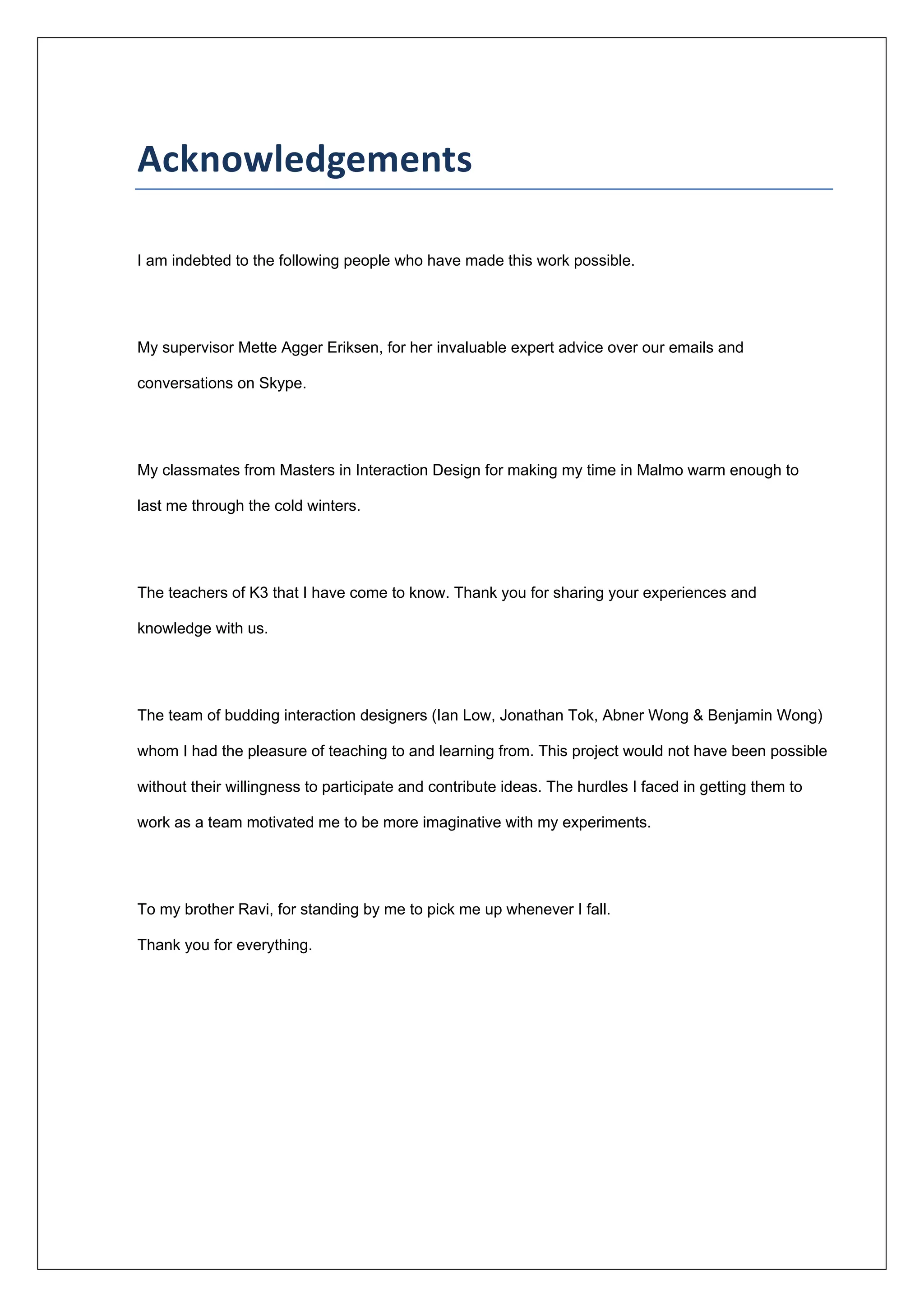 
 
Acknowledgements 
I am indebted to the following people who have made this work possible.
My supervisor Mette Agger Eriksen, for her invaluable expert advice over our emails and
conversations on Skype.
My classmates from Masters in Interaction Design for making my time in Malmo warm enough to
last me through the cold winters.
The teachers of K3 that I have come to know. Thank you for sharing your experiences and
knowledge with us.
The team of budding interaction designers (Ian Low, Jonathan Tok, Abner Wong & Benjamin Wong)
whom I had the pleasure of teaching to and learning from. This project would not have been possible
without their willingness to participate and contribute ideas. The hurdles I faced in getting them to
work as a team motivated me to be more imaginative with my experiments.
To my brother Ravi, for standing by me to pick me up whenever I fall.
Thank you for everything.
 
 