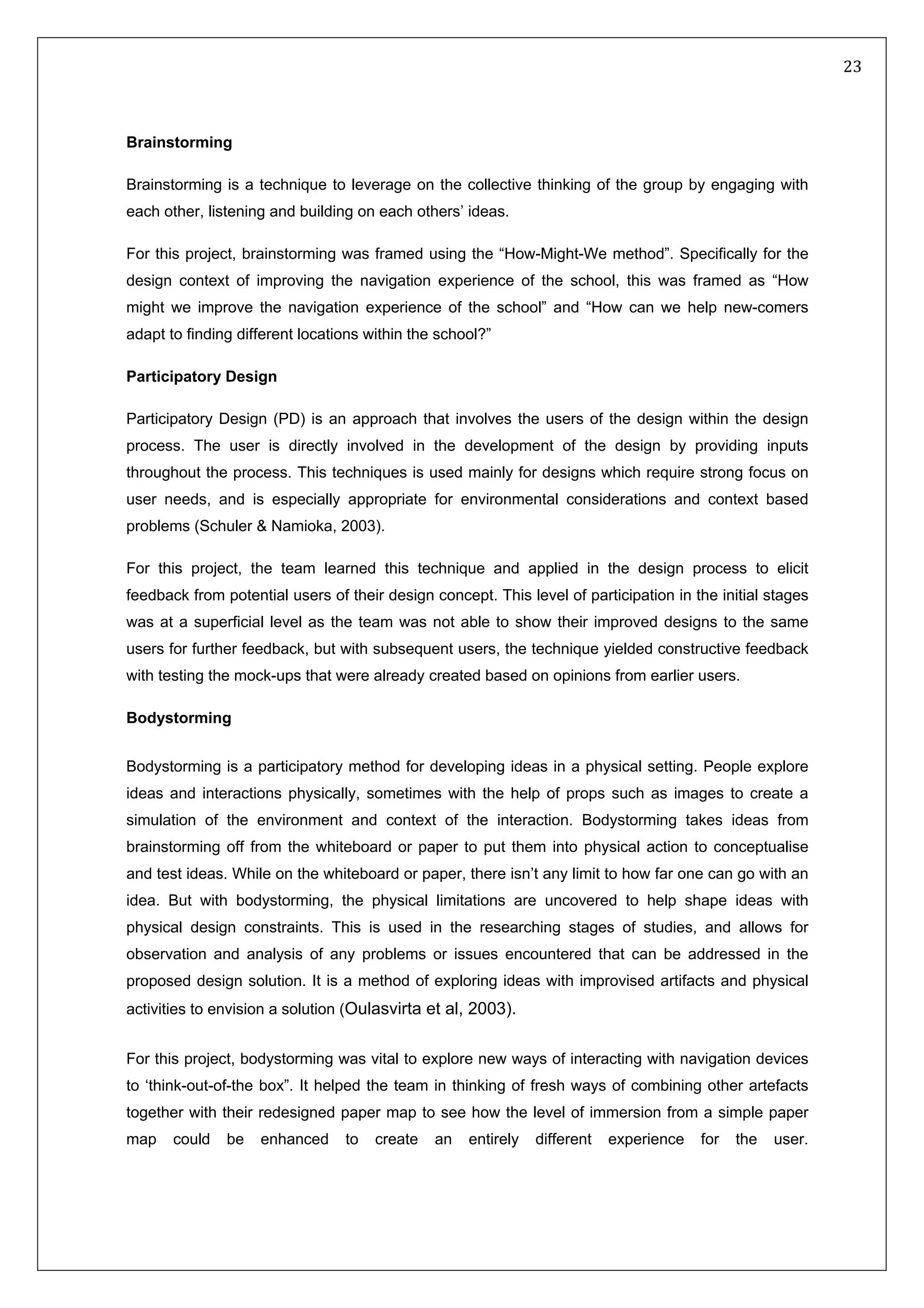   23 
 
 
 
Brainstorming
Brainstorming is a technique to leverage on the collective thinking of the group by engaging with
each other, listening and building on each others’ ideas.
For this project, brainstorming was framed using the “How-Might-We method”. Specifically for the
design context of improving the navigation experience of the school, this was framed as “How
might we improve the navigation experience of the school” and “How can we help new-comers
adapt to finding different locations within the school?”
Participatory Design
Participatory Design (PD) is an approach that involves the users of the design within the design
process. The user is directly involved in the development of the design by providing inputs
throughout the process. This techniques is used mainly for designs which require strong focus on
user needs, and is especially appropriate for environmental considerations and context based
problems (Schuler & Namioka, 2003).
For this project, the team learned this technique and applied in the design process to elicit
feedback from potential users of their design concept. This level of participation in the initial stages
was at a superficial level as the team was not able to show their improved designs to the same
users for further feedback, but with subsequent users, the technique yielded constructive feedback
with testing the mock-ups that were already created based on opinions from earlier users.
Bodystorming
Bodystorming is a participatory method for developing ideas in a physical setting. People explore
ideas and interactions physically, sometimes with the help of props such as images to create a
simulation of the environment and context of the interaction. Bodystorming takes ideas from
brainstorming off from the whiteboard or paper to put them into physical action to conceptualise
and test ideas. While on the whiteboard or paper, there isn’t any limit to how far one can go with an
idea. But with bodystorming, the physical limitations are uncovered to help shape ideas with
physical design constraints. This is used in the researching stages of studies, and allows for
observation and analysis of any problems or issues encountered that can be addressed in the
proposed design solution. It is a method of exploring ideas with improvised artifacts and physical
activities to envision a solution (Oulasvirta et al, 2003).
For this project, bodystorming was vital to explore new ways of interacting with navigation devices
to ‘think-out-of-the box”. It helped the team in thinking of fresh ways of combining other artefacts
together with their redesigned paper map to see how the level of immersion from a simple paper
map could be enhanced to create an entirely different experience for the user.
 