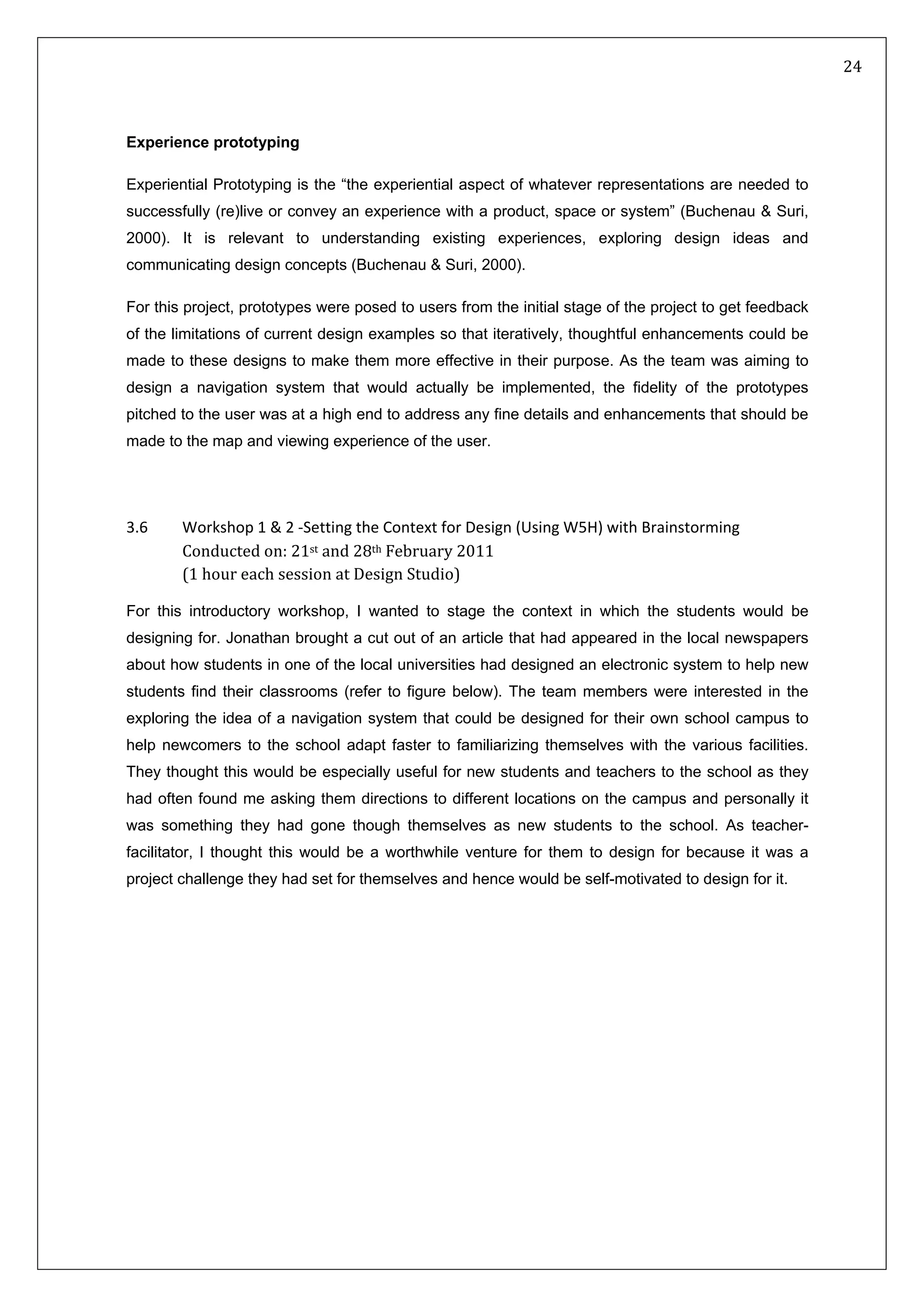   24 
 
 
 
Experience prototyping
Experiential Prototyping is the “the experiential aspect of whatever representations are needed to
successfully (re)live or convey an experience with a product, space or system” (Buchenau & Suri,
2000). It is relevant to understanding existing experiences, exploring design ideas and
communicating design concepts (Buchenau & Suri, 2000).
For this project, prototypes were posed to users from the initial stage of the project to get feedback
of the limitations of current design examples so that iteratively, thoughtful enhancements could be
made to these designs to make them more effective in their purpose. As the team was aiming to
design a navigation system that would actually be implemented, the fidelity of the prototypes
pitched to the user was at a high end to address any fine details and enhancements that should be
made to the map and viewing experience of the user.
3.6   n (Using W5H) with Brainstorming Workshop 1 & 2 ‐Setting the Context for Desig
Conducted on: 21st and 28th February 2011  
(1 hour each session at Design Studio) 
For this introductory workshop, I wanted to stage the context in which the students would be
designing for. Jonathan brought a cut out of an article that had appeared in the local newspapers
about how students in one of the local universities had designed an electronic system to help new
students find their classrooms (refer to figure below). The team members were interested in the
exploring the idea of a navigation system that could be designed for their own school campus to
help newcomers to the school adapt faster to familiarizing themselves with the various facilities.
They thought this would be especially useful for new students and teachers to the school as they
had often found me asking them directions to different locations on the campus and personally it
was something they had gone though themselves as new students to the school. As teacher-
facilitator, I thought this would be a worthwhile venture for them to design for because it was a
project challenge they had set for themselves and hence would be self-motivated to design for it.
 