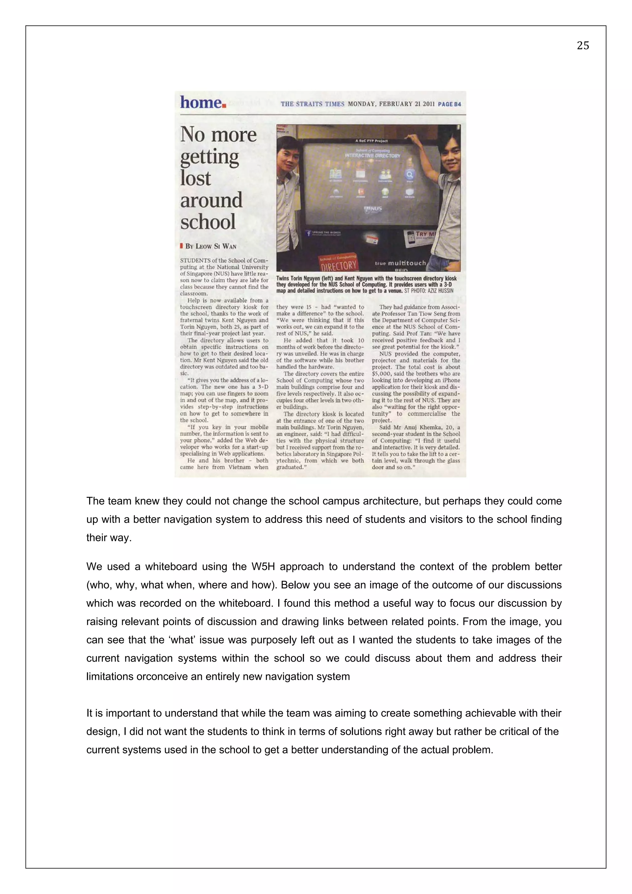   25 
 
 
 
 
The team knew they could not change the school campus architecture, but perhaps they could come
up with a better navigation system to address this need of students and visitors to the school finding
their way.
We used a whiteboard using the W5H approach to understand the context of the problem better
(who, why, what when, where and how). Below you see an image of the outcome of our discussions
which was recorded on the whiteboard. I found this method a useful way to focus our discussion by
raising relevant points of discussion and drawing links between related points. From the image, you
can see that the ‘what’ issue was purposely left out as I wanted the students to take images of the
current navigation systems within the school so we could discuss about them and address their
limitations orconceive an entirely new navigation system
It is important to understand that while the team was aiming to create something achievable with their
design, I did not want the students to think in terms of solutions right away but rather be critical of the
current systems used in the school to get a better understanding of the actual problem.
 