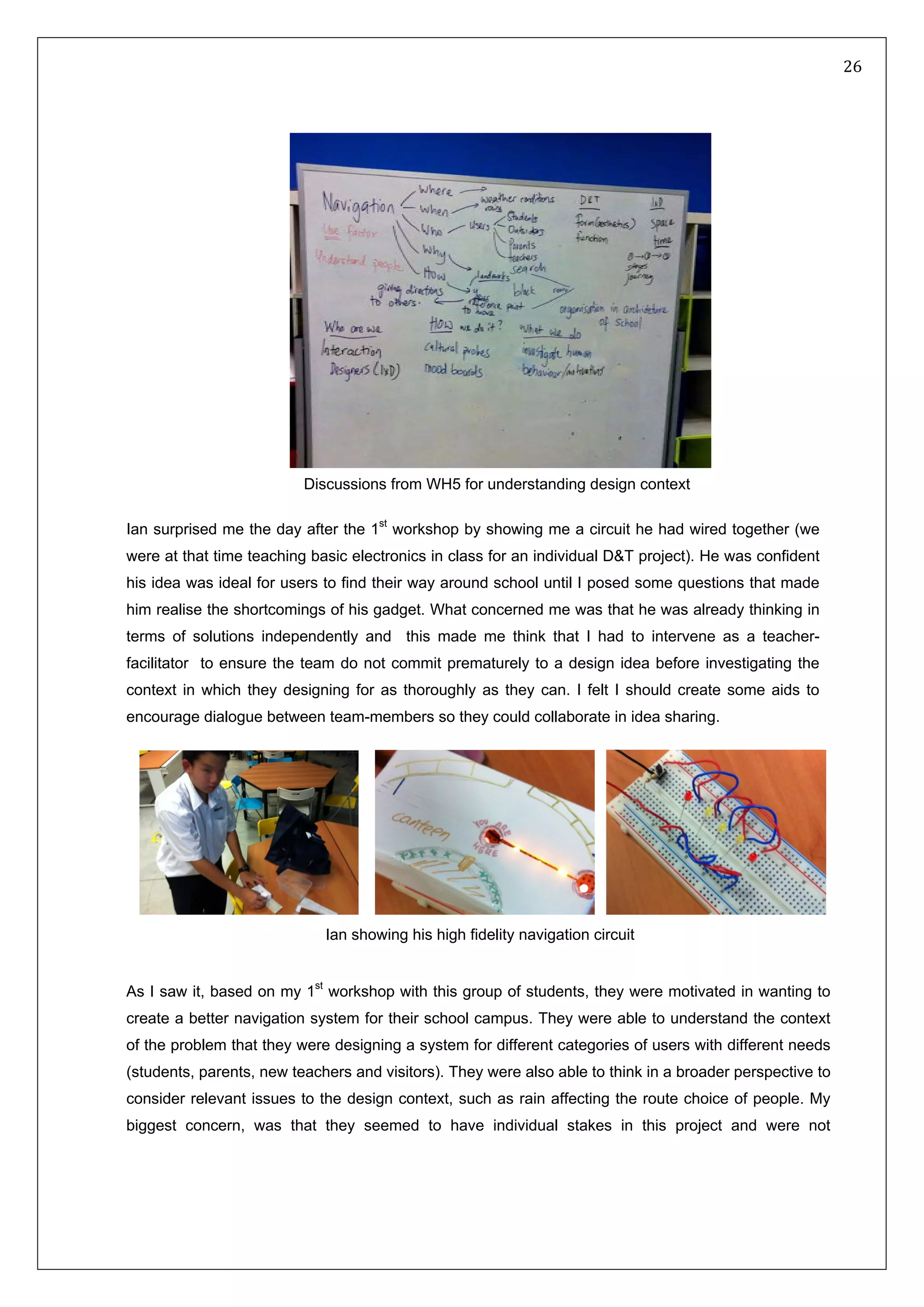   26 
 
 
 
 
 
Ian surprised me the day after the 1st
workshop by showing me a circuit he had wired together (we
were at that time teaching basic electronics in class for an individual D&T project). He was confident
his idea was ideal for users to find their way around school until I posed some questions that made
him realise the shortcomings of his gadget. What concerned me was that he was already thinking in
terms of solutions independently and this made me think that I had to intervene as a teacher-
facilitator to ensure the team do not commit prematurely to a design idea before investigating the
context in which they designing for as thoroughly as they can. I felt I should create some aids to
encourage dialogue between team-members so they could collaborate in idea sharing.
As I saw it, based on my 1st
workshop with this group of students, they were motivated in wanting to
create a better navigation system for their school campus. They were able to understand the context
of the problem that they were designing a system for different categories of users with different needs
(students, parents, new teachers and visitors). They were also able to think in a broader perspective to
consider relevant issues to the design context, such as rain affecting the route choice of people. My
biggest concern, was that they seemed to have individual stakes in this project and were not
Discussions from WH5 for understanding design context
Ian showing his high fidelity navigation circuit
 