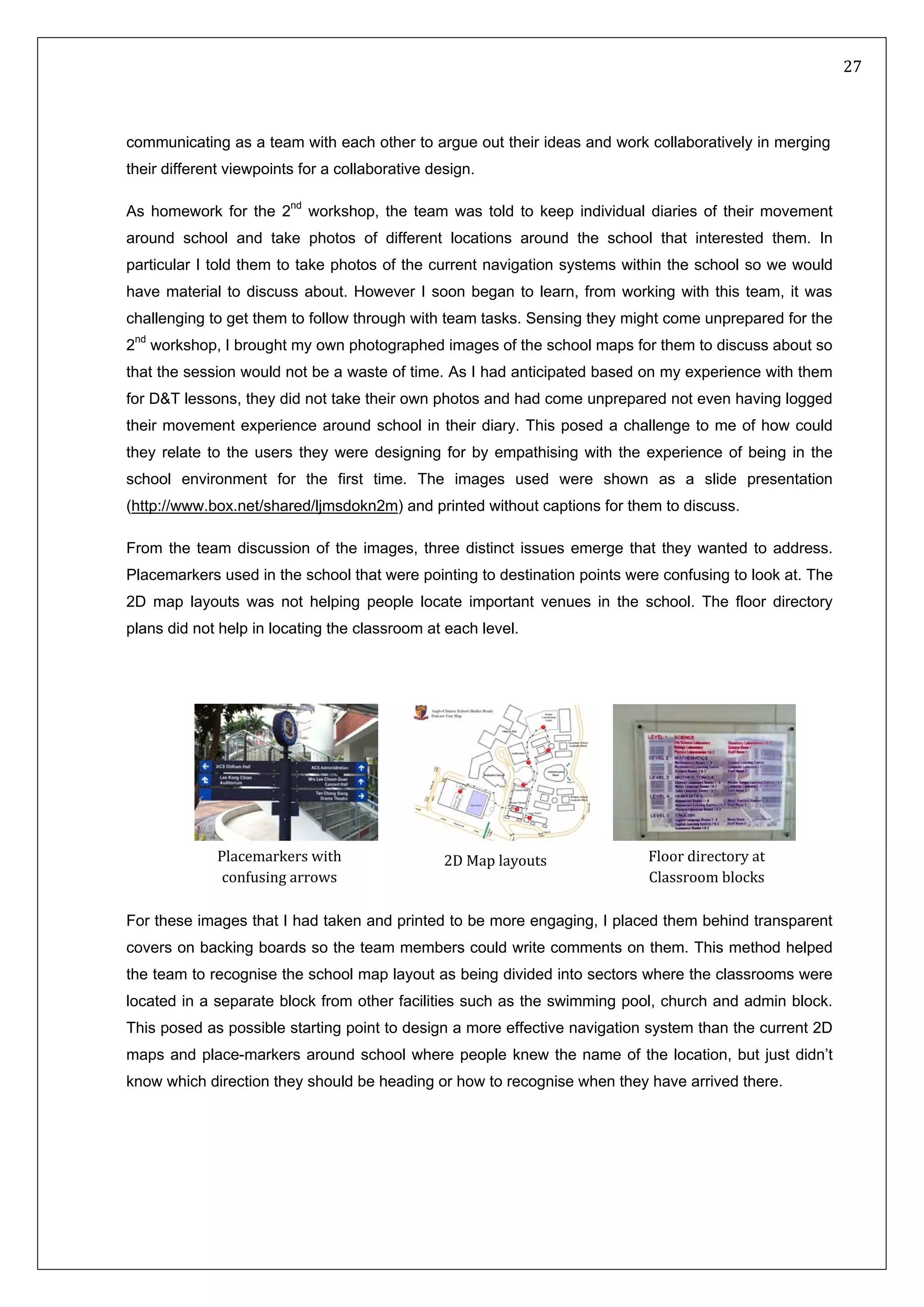   27 
 
 
 
communicating as a team with each other to argue out their ideas and work collaboratively in merging
their different viewpoints for a collaborative design.
As homework for the 2nd
workshop, the team was told to keep individual diaries of their movement
around school and take photos of different locations around the school that interested them. In
particular I told them to take photos of the current navigation systems within the school so we would
have material to discuss about. However I soon began to learn, from working with this team, it was
challenging to get them to follow through with team tasks. Sensing they might come unprepared for the
2nd
workshop, I brought my own photographed images of the school maps for them to discuss about so
that the session would not be a waste of time. As I had anticipated based on my experience with them
for D&T lessons, they did not take their own photos and had come unprepared not even having logged
their movement experience around school in their diary. This posed a challenge to me of how could
they relate to the users they were designing for by empathising with the experience of being in the
school environment for the first time. The images used were shown as a slide presentation
(http://www.box.net/shared/ljmsdokn2m) and printed without captions for them to discuss.
From the team discussion of the images, three distinct issues emerge that they wanted to address.
Placemarkers used in the school that were pointing to destination points were confusing to look at. The
2D map layouts was not helping people locate important venues in the school. The floor directory
plans did not help in locating the classroom at each level.
For these images that I had taken and printed to be more engaging, I placed them behind transparent
covers on backing boards so the team members could write comments on them. This method helped
the team to recognise the school map layout as being divided into sectors where the classrooms were
located in a separate block from other facilities such as the swimming pool, church and admin block.
This posed as possible starting point to design a more effective navigation system than the current 2D
maps and place-markers around school where people knew the name of the location, but just didn’t
know which direction they should be heading or how to recognise when they have arrived there.
Placemarkers with 
confusing arrows  
Floor directory at 
Classroom blocks 
2D Map layouts 
 