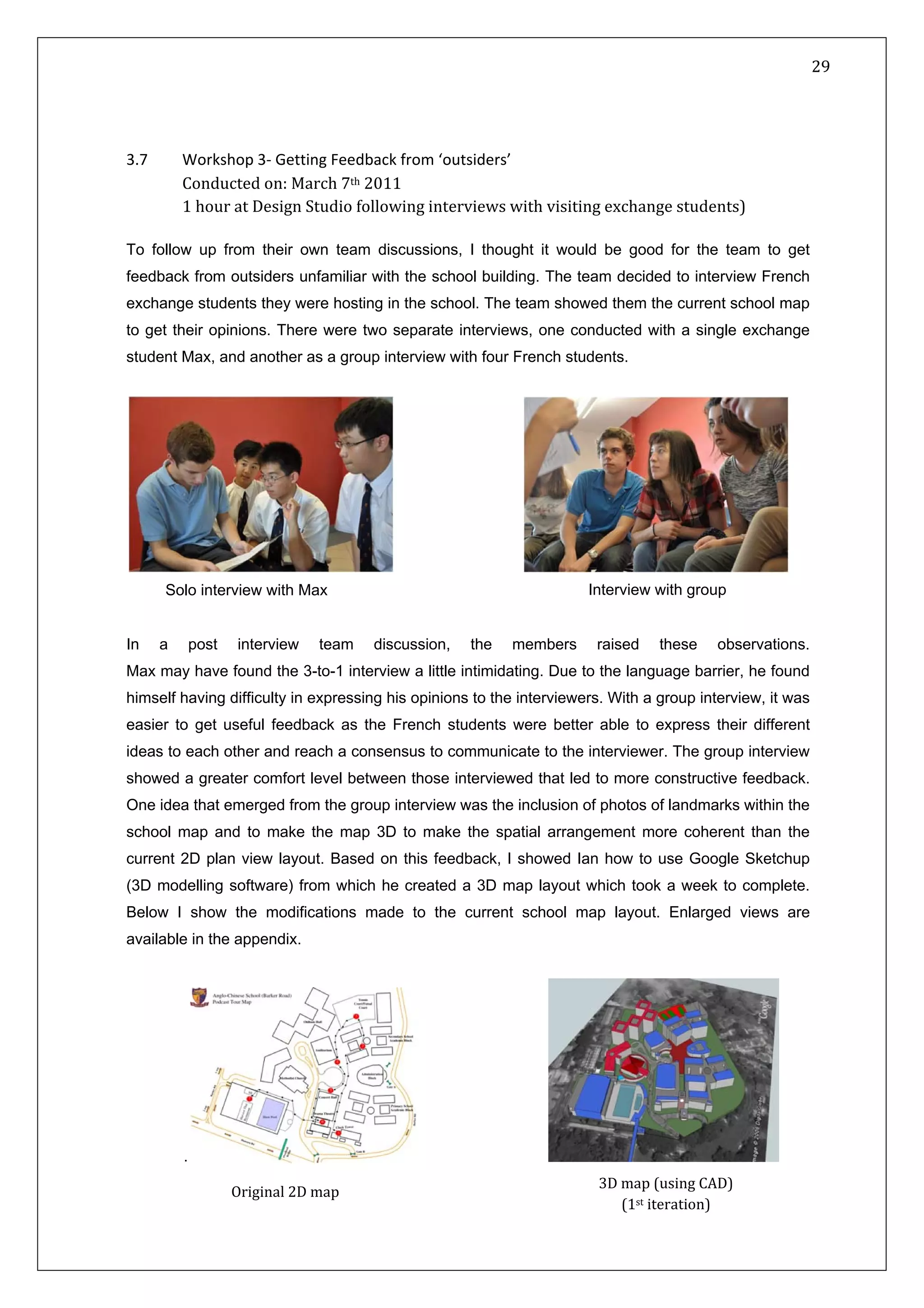   29 
 
 
 
3.7   Workshop 3‐ Getting Feedback from ‘outsiders’ 
   Conducted on: March 7th 2011  
   1 hour at Design Studio following interviews with visiting exchange students) 
To follow up from their own team discussions, I thought it would be good for the team to get
feedback from outsiders unfamiliar with the school building. The team decided to interview French
exchange students they were hosting in the school. The team showed them the current school map
to get their opinions. There were two separate interviews, one conducted with a single exchange
student Max, and another as a group interview with four French students.
                      
In a post interview team discussion, the members raised these observations.
Max may have found the 3-to-1 interview a little intimidating. Due to the language barrier, he found
himself having difficulty in expressing his opinions to the interviewers. With a group interview, it was
easier to get useful feedback as the French students were better able to express their different
ideas to each other and reach a consensus to communicate to the interviewer. The group interview
showed a greater comfort level between those interviewed that led to more constructive feedback.
One idea that emerged from the group interview was the inclusion of photos of landmarks within the
school map and to make the map 3D to make the spatial arrangement more coherent than the
current 2D plan view layout. Based on this feedback, I showed Ian how to use Google Sketchup
(3D modelling software) from which he created a 3D map layout which took a week to complete.
Below I show the modifications made to the current school map layout. Enlarged views are
available in the appendix.
.
Solo interview with Max Interview with group
Original 2D map  
3D map (using CAD) 
(1st iteration)  
 