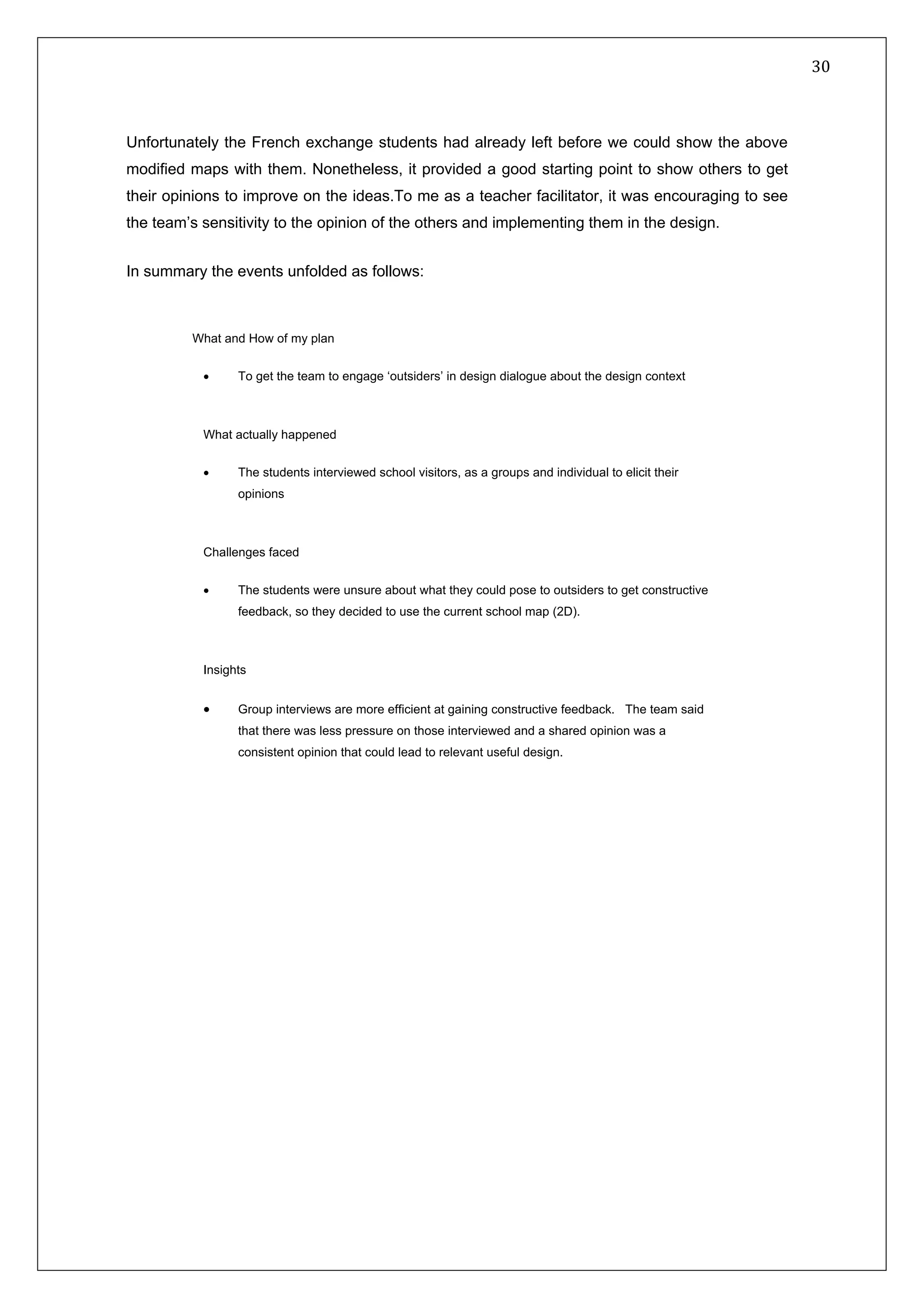   30 
 
 
 
Unfortunately the French exchange students had already left before we could show the above
modified maps with them. Nonetheless, it provided a good starting point to show others to get
their opinions to improve on the ideas.To me as a teacher facilitator, it was encouraging to see
the team’s sensitivity to the opinion of the others and implementing them in the design.
In summary the events unfolded as follows:
What and How of my plan
• To get the team to engage ‘outsiders’ in design dialogue about the design context
What actually happened
• The students interviewed school visitors, as a groups and individual to elicit their
opinions
Challenges faced
• The students were unsure about what they could pose to outsiders to get constructive
feedback, so they decided to use the current school map (2D).
Insights
• Group interviews are more efficient at gaining constructive feedback. The team said
that there was less pressure on those interviewed and a shared opinion was a
consistent opinion that could lead to relevant useful design.
 