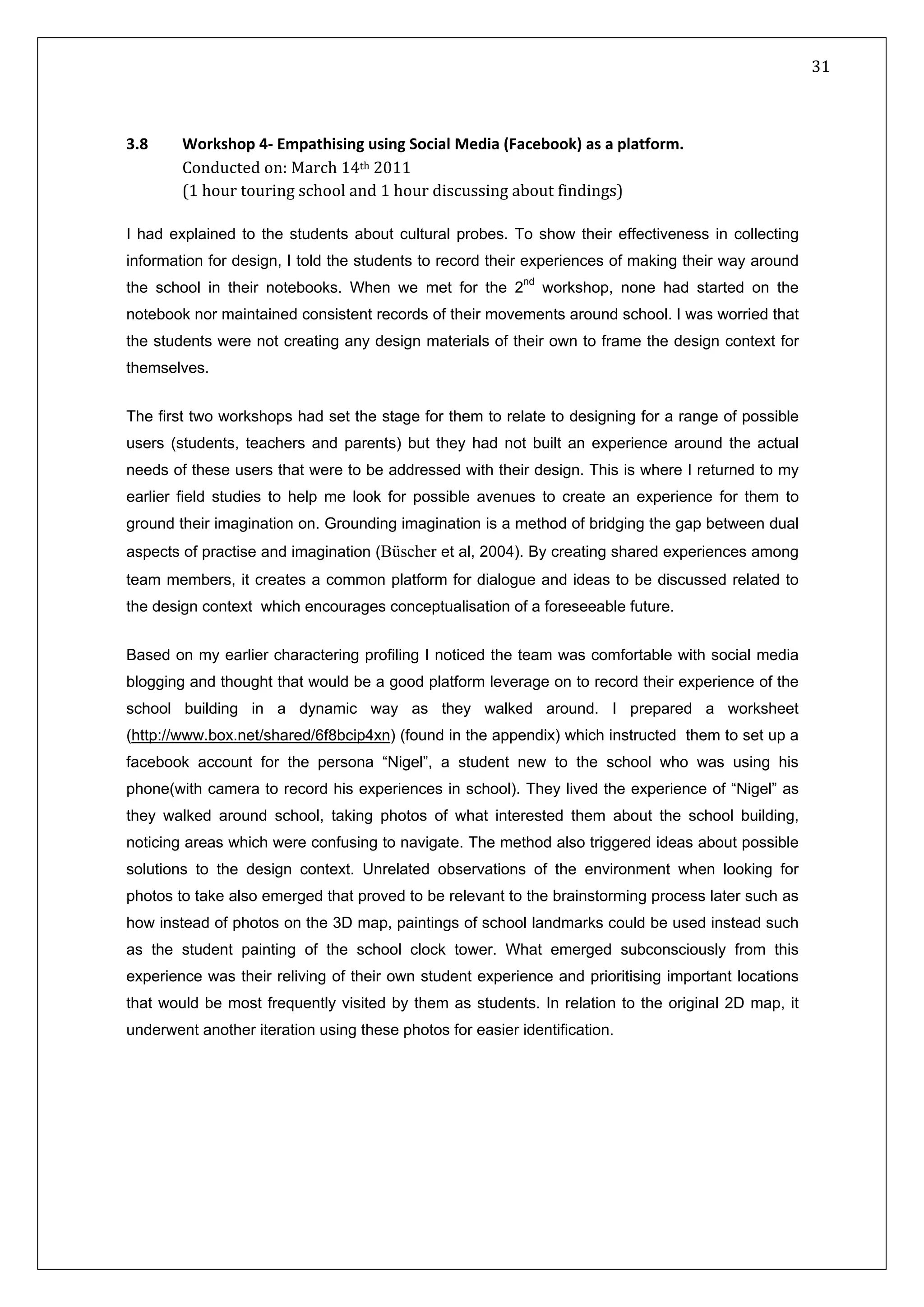   31 
 
 
 
3.8  ocial Media (Facebook) as a platformWorkshop 4‐ Empathising using S
Conducted on: March 14th 2011 
(1 hour touring school and 1 hour discussing about findings)  
. 
I had explained to the students about cultural probes. To show their effectiveness in collecting
information for design, I told the students to record their experiences of making their way around
the school in their notebooks. When we met for the 2nd
workshop, none had started on the
notebook nor maintained consistent records of their movements around school. I was worried that
the students were not creating any design materials of their own to frame the design context for
themselves.
The first two workshops had set the stage for them to relate to designing for a range of possible
users (students, teachers and parents) but they had not built an experience around the actual
needs of these users that were to be addressed with their design. This is where I returned to my
earlier field studies to help me look for possible avenues to create an experience for them to
ground their imagination on. Grounding imagination is a method of bridging the gap between dual
aspects of practise and imagination (Büscher et al, 2004). By creating shared experiences among
team members, it creates a common platform for dialogue and ideas to be discussed related to
the design context which encourages conceptualisation of a foreseeable future.
Based on my earlier charactering profiling I noticed the team was comfortable with social media
blogging and thought that would be a good platform leverage on to record their experience of the
school building in a dynamic way as they walked around. I prepared a worksheet
(http://www.box.net/shared/6f8bcip4xn) (found in the appendix) which instructed them to set up a
facebook account for the persona “Nigel”, a student new to the school who was using his
phone(with camera to record his experiences in school). They lived the experience of “Nigel” as
they walked around school, taking photos of what interested them about the school building,
noticing areas which were confusing to navigate. The method also triggered ideas about possible
solutions to the design context. Unrelated observations of the environment when looking for
photos to take also emerged that proved to be relevant to the brainstorming process later such as
how instead of photos on the 3D map, paintings of school landmarks could be used instead such
as the student painting of the school clock tower. What emerged subconsciously from this
experience was their reliving of their own student experience and prioritising important locations
that would be most frequently visited by them as students. In relation to the original 2D map, it
underwent another iteration using these photos for easier identification.
 