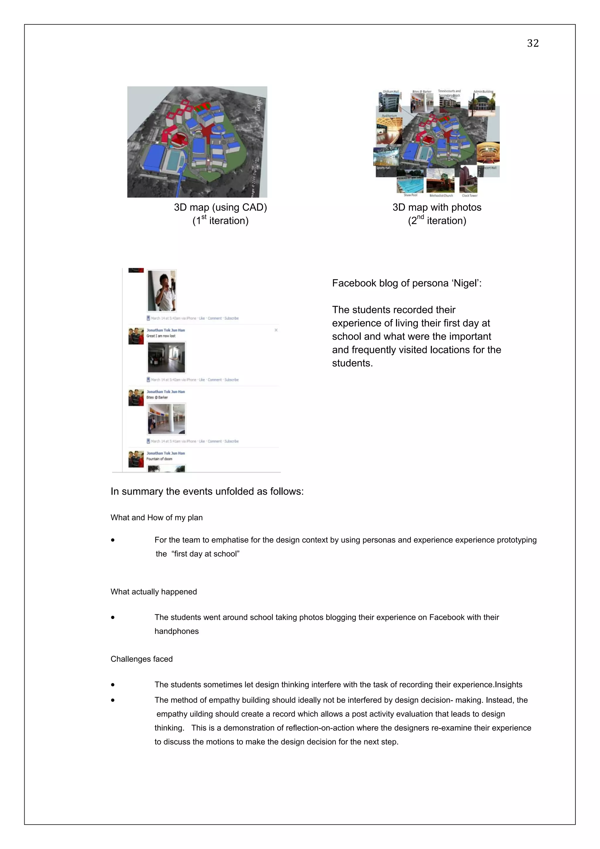   32 
 
 
 
In summary the events unfolded as follows:
What and How of my plan
• For the team to emphatise for the design context by using personas and experience experience prototyping
the “first day at school”
What actually happened
• The students went around school taking photos blogging their experience on Facebook with their
handphones
Challenges faced
• The students sometimes let design thinking interfere with the task of recording their experience.Insights
• The method of empathy building should ideally not be interfered by design decision- making. Instead, the
empathy uilding should create a record which allows a post activity evaluation that leads to design
thinking. This is a demonstration of reflection-on-action where the designers re-examine their experience
to discuss the motions to make the design decision for the next step.
3D map with photos
(2nd
iteration)
3D map (using CAD)
(1st
iteration)
Facebook blog of persona ‘Nigel’:
The students recorded their
experience of living their first day at
school and what were the important
and frequently visited locations for the
students.
 