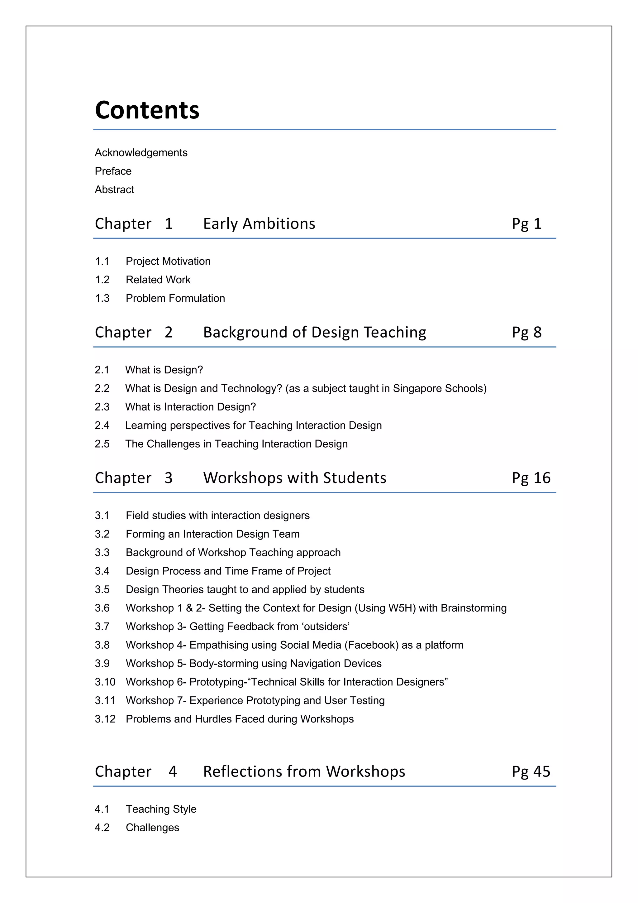  
 
Contents 
Acknowledgements 
Preface
Abstract
Chapter   1  Early Ambitions           Pg 1 
1.1 Project Motivation
1.2 Related Work
1.3 Problem Formulation
Chapter   2  Background of Design Teaching      Pg 8 
2.1 What is Design?
2.2 What is Design and Technology? (as a subject taught in Singapore Schools)
2.3 What is Interaction Design?
2.4 Learning perspectives for Teaching Interaction Design
2.5 The Challenges in Teaching Interaction Design
Chapter   3  Workshops with Students        Pg 16
3.1 Field studies with interaction designers
3.2 Forming an Interaction Design Team
3.3 Background of Workshop Teaching approach
3.4 Design Process and Time Frame of Project
3.5 Design Theories taught to and applied by students
3.6 Workshop 1 & 2- Setting the Context for Design (Using W5H) with Brainstorming
3.7 Workshop 3- Getting Feedback from ‘outsiders’
3.8 Workshop 4- Empathising using Social Media (Facebook) as a platform 
3.9 Workshop 5- Body-storming using Navigation Devices
3.10 Workshop 6- Prototyping-“Technical Skills for Interaction Designers”
3.11 Workshop 7- Experience Prototyping and User Testing
3.12 Problems and Hurdles Faced during Workshops
Chapter    4  Reflections from Workshops      Pg 45 
4.1 Teaching Style
4.2 Challenges
 
 
