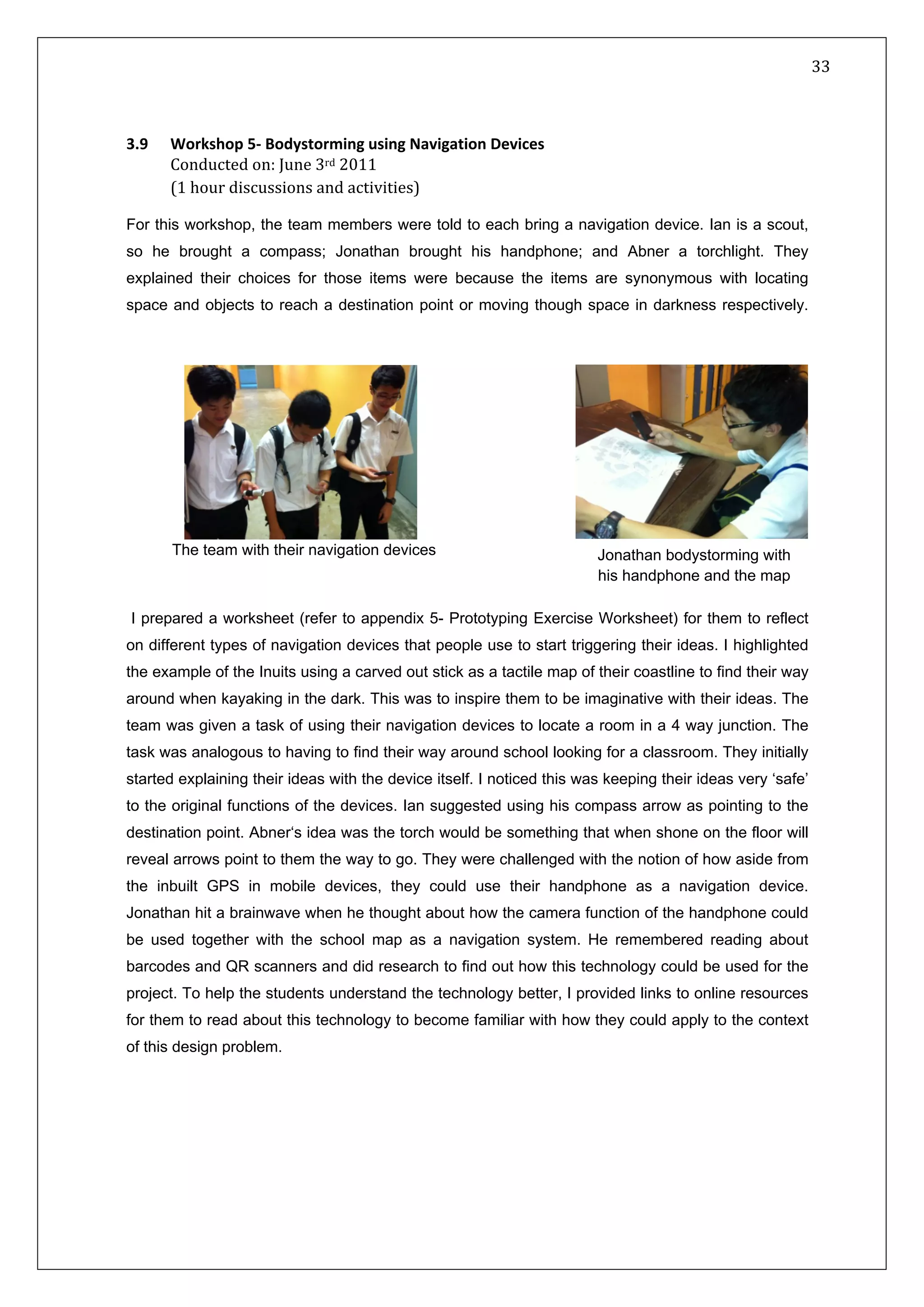   33 
 
 
 
3.9 vigation Devices Workshop 5‐ Bodystorming using Na
Conducted on: June 3rd 2011  
(1 hour discussions and activities) 
For this workshop, the team members were told to each bring a navigation device. Ian is a scout,
so he brought a compass; Jonathan brought his handphone; and Abner a torchlight. They
explained their choices for those items were because the items are synonymous with locating
space and objects to reach a destination point or moving though space in darkness respectively.
I prepared a worksheet (refer to appendix 5- Prototyping Exercise Worksheet) for them to reflect
on different types of navigation devices that people use to start triggering their ideas. I highlighted
the example of the Inuits using a carved out stick as a tactile map of their coastline to find their way
around when kayaking in the dark. This was to inspire them to be imaginative with their ideas. The
team was given a task of using their navigation devices to locate a room in a 4 way junction. The
task was analogous to having to find their way around school looking for a classroom. They initially
started explaining their ideas with the device itself. I noticed this was keeping their ideas very ‘safe’
to the original functions of the devices. Ian suggested using his compass arrow as pointing to the
destination point. Abner‘s idea was the torch would be something that when shone on the floor will
reveal arrows point to them the way to go. They were challenged with the notion of how aside from
the inbuilt GPS in mobile devices, they could use their handphone as a navigation device.
Jonathan hit a brainwave when he thought about how the camera function of the handphone could
be used together with the school map as a navigation system. He remembered reading about
barcodes and QR scanners and did research to find out how this technology could be used for the
project. To help the students understand the technology better, I provided links to online resources
for them to read about this technology to become familiar with how they could apply to the context
of this design problem.
The team with their navigation devices Jonathan bodystorming with
his handphone and the map
 
