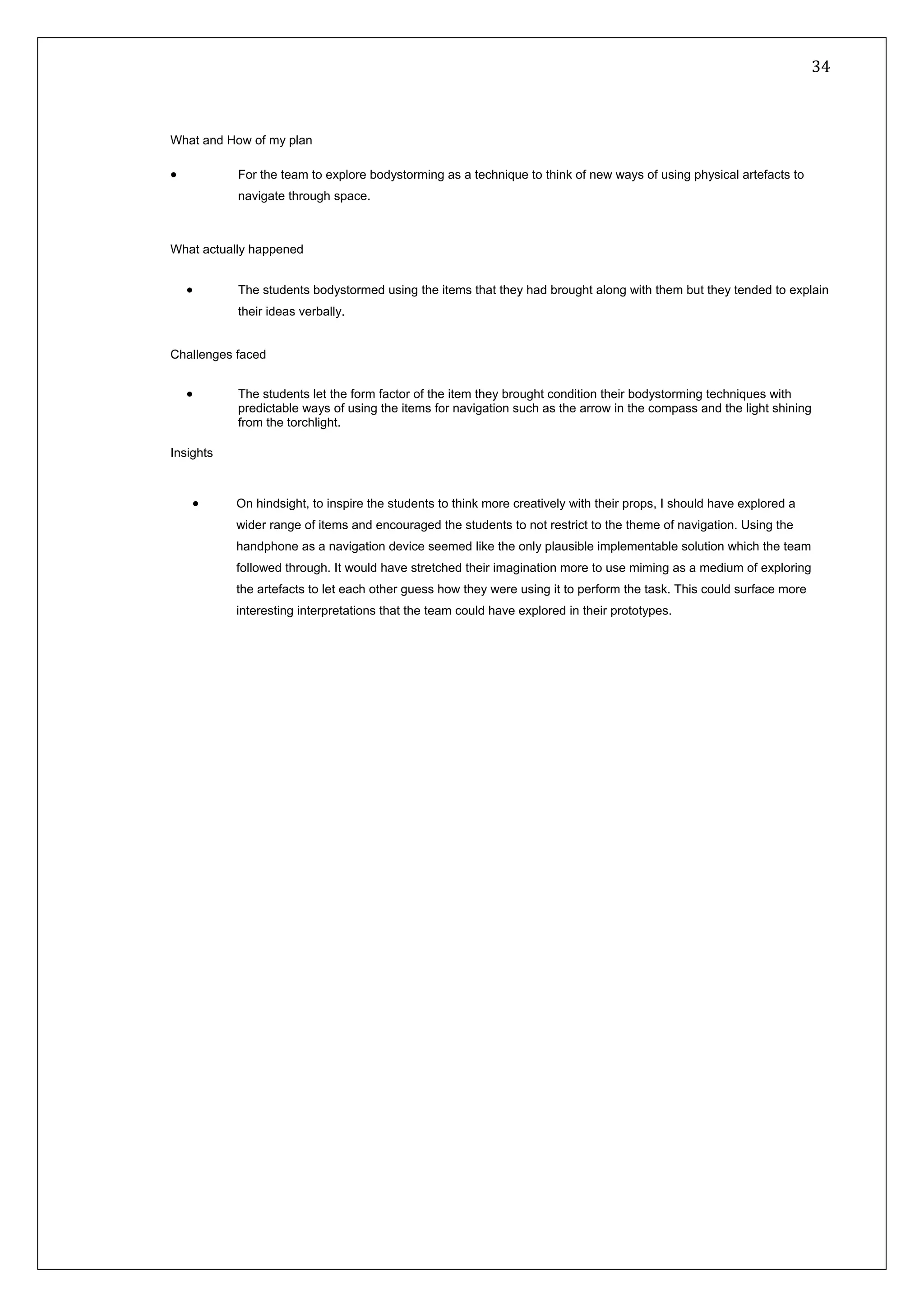   34 
 
 
 
What and How of my plan
• For the team to explore bodystorming as a technique to think of new ways of using physical artefacts to
navigate through space.
What actually happened
• The students bodystormed using the items that they had brought along with them but they tended to explain
their ideas verbally.
Challenges faced
• The students let the form factor of the item they brought condition their bodystorming techniques with
predictable ways of using the items for navigation such as the arrow in the compass and the light shining
from the torchlight.
Insights
• On hindsight, to inspire the students to think more creatively with their props, I should have explored a
wider range of items and encouraged the students to not restrict to the theme of navigation. Using the
handphone as a navigation device seemed like the only plausible implementable solution which the team
followed through. It would have stretched their imagination more to use miming as a medium of exploring
the artefacts to let each other guess how they were using it to perform the task. This could surface more
interesting interpretations that the team could have explored in their prototypes.
 