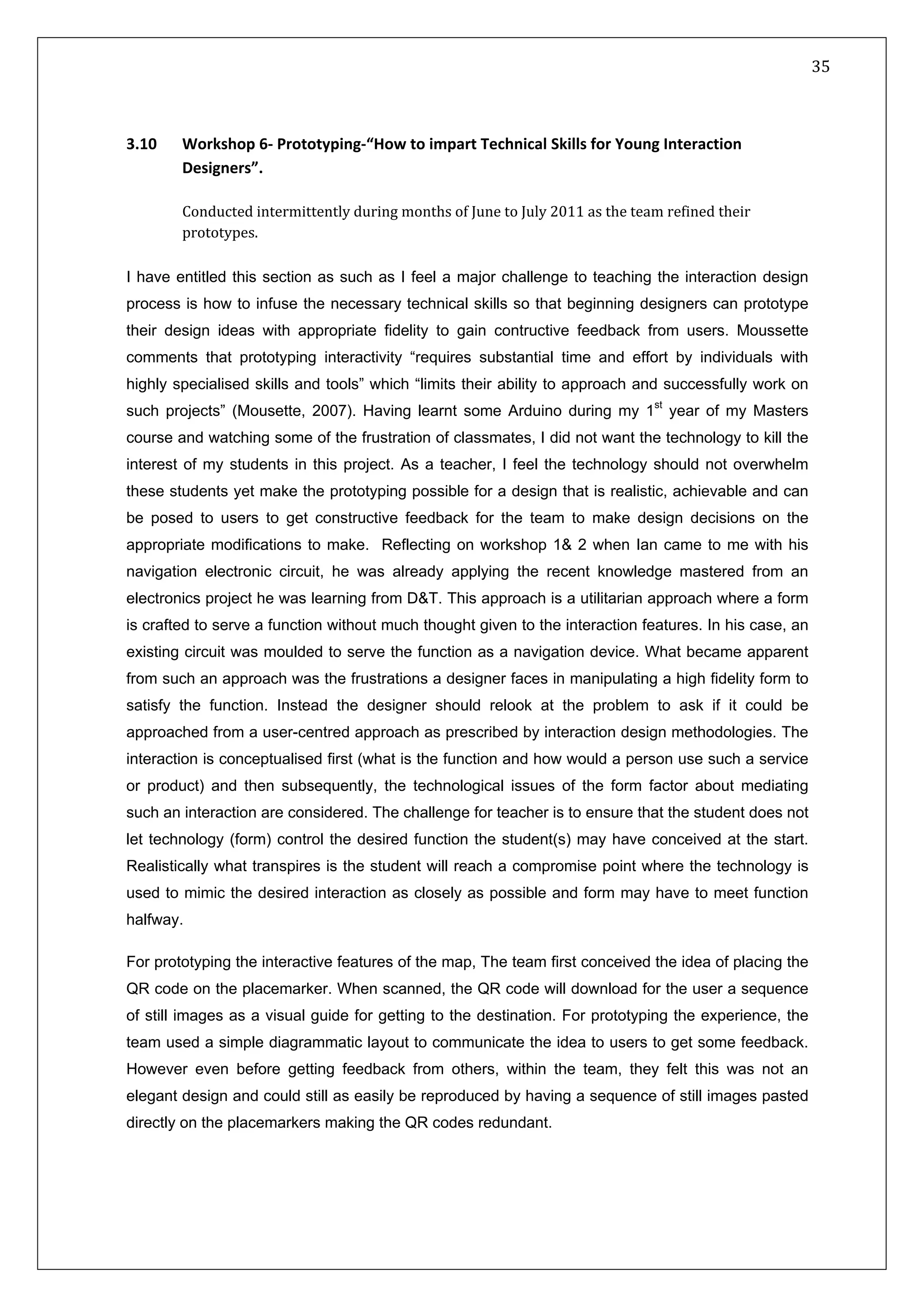   35 
 
 
 
3.10   Workshop 6‐ Prototyping‐“How to impart Technical Skills for Young Interaction 
Designers”. 
 
Conducted intermittently during months of June to July 2011 as the team refined their 
prototypes. 
 
I have entitled this section as such as I feel a major challenge to teaching the interaction design
process is how to infuse the necessary technical skills so that beginning designers can prototype
their design ideas with appropriate fidelity to gain contructive feedback from users. Moussette
comments that prototyping interactivity “requires substantial time and effort by individuals with
highly specialised skills and tools” which “limits their ability to approach and successfully work on
such projects” (Mousette, 2007). Having learnt some Arduino during my 1st
year of my Masters
course and watching some of the frustration of classmates, I did not want the technology to kill the
interest of my students in this project. As a teacher, I feel the technology should not overwhelm
these students yet make the prototyping possible for a design that is realistic, achievable and can
be posed to users to get constructive feedback for the team to make design decisions on the
appropriate modifications to make. Reflecting on workshop 1& 2 when Ian came to me with his
navigation electronic circuit, he was already applying the recent knowledge mastered from an
electronics project he was learning from D&T. This approach is a utilitarian approach where a form
is crafted to serve a function without much thought given to the interaction features. In his case, an
existing circuit was moulded to serve the function as a navigation device. What became apparent
from such an approach was the frustrations a designer faces in manipulating a high fidelity form to
satisfy the function. Instead the designer should relook at the problem to ask if it could be
approached from a user-centred approach as prescribed by interaction design methodologies. The
interaction is conceptualised first (what is the function and how would a person use such a service
or product) and then subsequently, the technological issues of the form factor about mediating
such an interaction are considered. The challenge for teacher is to ensure that the student does not
let technology (form) control the desired function the student(s) may have conceived at the start.
Realistically what transpires is the student will reach a compromise point where the technology is
used to mimic the desired interaction as closely as possible and form may have to meet function
halfway.
For prototyping the interactive features of the map, The team first conceived the idea of placing the
QR code on the placemarker. When scanned, the QR code will download for the user a sequence
of still images as a visual guide for getting to the destination. For prototyping the experience, the
team used a simple diagrammatic layout to communicate the idea to users to get some feedback.
However even before getting feedback from others, within the team, they felt this was not an
elegant design and could still as easily be reproduced by having a sequence of still images pasted
directly on the placemarkers making the QR codes redundant.
 