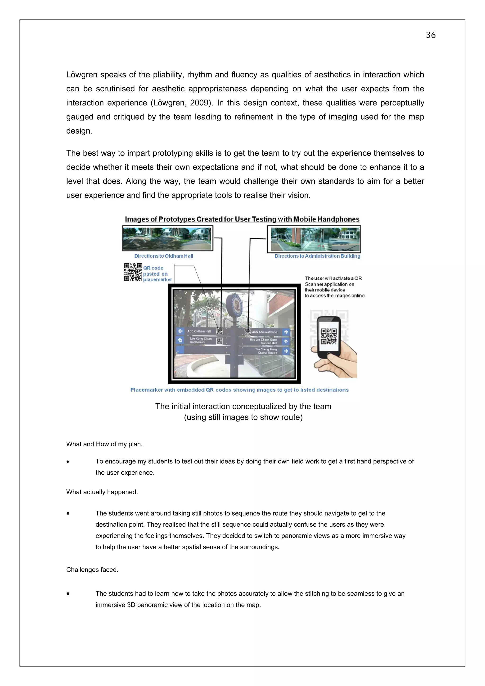   36 
 
 
 
Löwgren speaks of the pliability, rhythm and fluency as qualities of aesthetics in interaction which
can be scrutinised for aesthetic appropriateness depending on what the user expects from the
interaction experience (Löwgren, 2009). In this design context, these qualities were perceptually
gauged and critiqued by the team leading to refinement in the type of imaging used for the map
design.
The best way to impart prototyping skills is to get the team to try out the experience themselves to
decide whether it meets their own expectations and if not, what should be done to enhance it to a
level that does. Along the way, the team would challenge their own standards to aim for a better
user experience and find the appropriate tools to realise their vision.
What and How of my plan.
• To encourage my students to test out their ideas by doing their own field work to get a first hand perspective of
the user experience.
What actually happened.
• The students went around taking still photos to sequence the route they should navigate to get to the
destination point. They realised that the still sequence could actually confuse the users as they were
experiencing the feelings themselves. They decided to switch to panoramic views as a more immersive way
to help the user have a better spatial sense of the surroundings.
Challenges faced.
• The students had to learn how to take the photos accurately to allow the stitching to be seamless to give an
immersive 3D panoramic view of the location on the map.
The initial interaction conceptualized by the team
(using still images to show route)
 