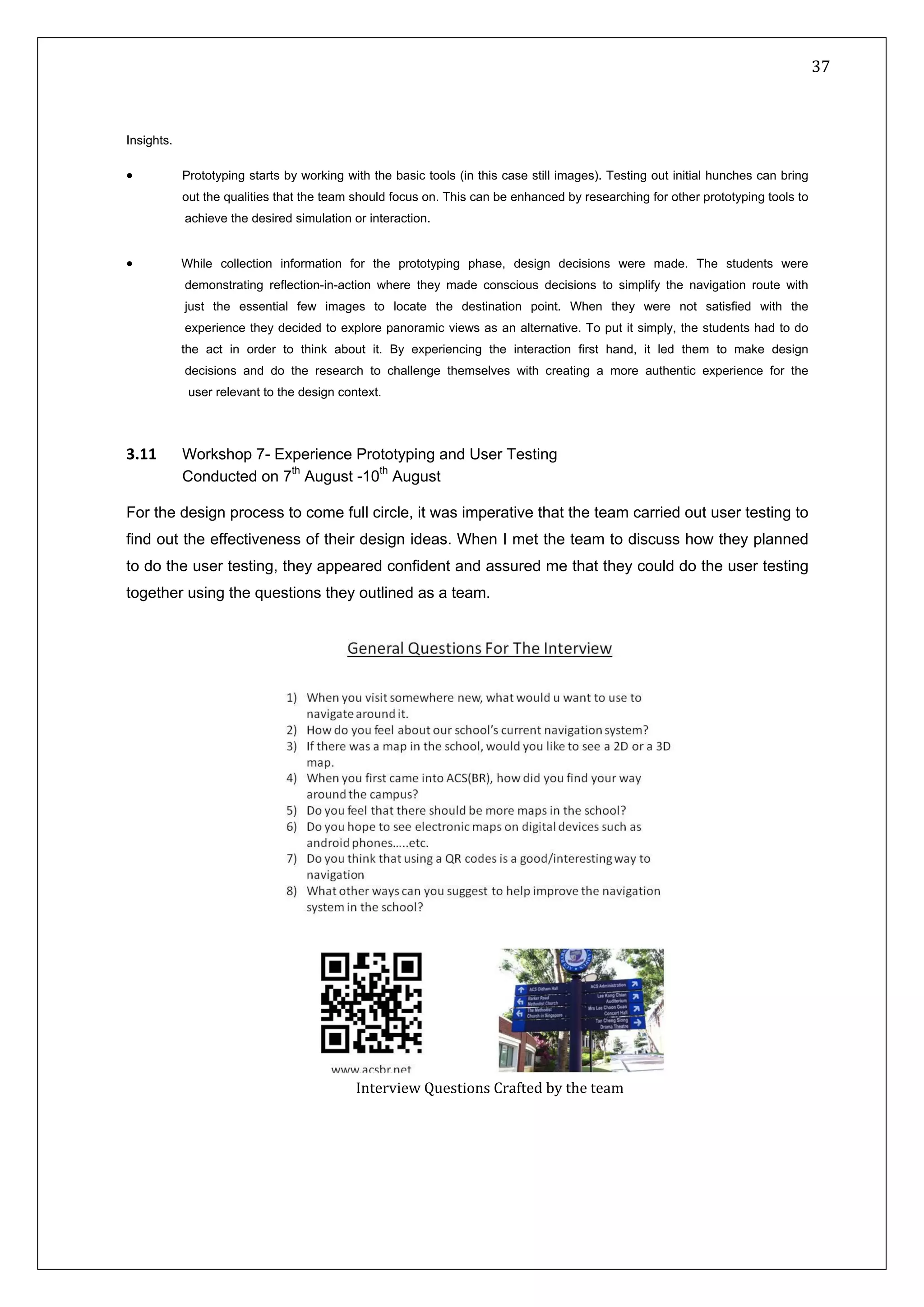   37 
 
 
 
Insights.
• Prototyping starts by working with the basic tools (in this case still images). Testing out initial hunches can bring
out the qualities that the team should focus on. This can be enhanced by researching for other prototyping tools to
achieve the desired simulation or interaction.
• While collection information for the prototyping phase, design decisions were made. The students were
demonstrating reflection-in-action where they made conscious decisions to simplify the navigation route with
just the essential few images to locate the destination point. When they were not satisfied with the
experience they decided to explore panoramic views as an alternative. To put it simply, the students had to do
the act in order to think about it. By experiencing the interaction first hand, it led them to make design
decisions and do the research to challenge themselves with creating a more authentic experience for the
user relevant to the design context.
3.11  Workshop 7- Experience Prototyping and User Testing
Conducted on 7th
August -10th
August  
For the design process to come full circle, it was imperative that the team carried out user testing to
find out the effectiveness of their design ideas. When I met the team to discuss how they planned
to do the user testing, they appeared confident and assured me that they could do the user testing
together using the questions they outlined as a team.
Interview Questions Crafted by the team
 