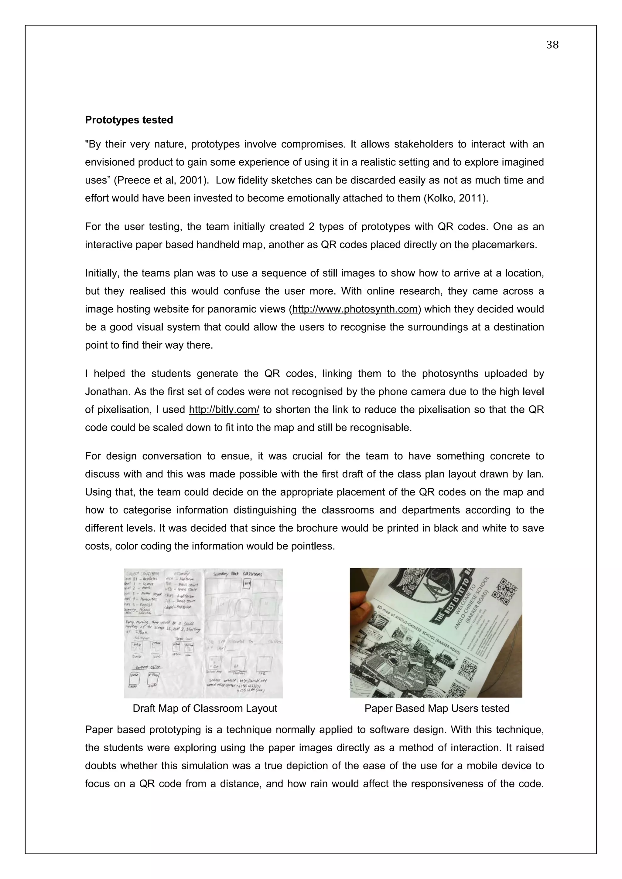   38 
 
 
 
Prototypes tested
"By their very nature, prototypes involve compromises. It allows stakeholders to interact with an
envisioned product to gain some experience of using it in a realistic setting and to explore imagined
uses” (Preece et al, 2001). Low fidelity sketches can be discarded easily as not as much time and
effort would have been invested to become emotionally attached to them (Kolko, 2011).
For the user testing, the team initially created 2 types of prototypes with QR codes. One as an
interactive paper based handheld map, another as QR codes placed directly on the placemarkers.
Initially, the teams plan was to use a sequence of still images to show how to arrive at a location,
but they realised this would confuse the user more. With online research, they came across a
image hosting website for panoramic views (http://www.photosynth.com) which they decided would
be a good visual system that could allow the users to recognise the surroundings at a destination
point to find their way there.
I helped the students generate the QR codes, linking them to the photosynths uploaded by
Jonathan. As the first set of codes were not recognised by the phone camera due to the high level
of pixelisation, I used http://bitly.com/ to shorten the link to reduce the pixelisation so that the QR
code could be scaled down to fit into the map and still be recognisable.
For design conversation to ensue, it was crucial for the team to have something concrete to
discuss with and this was made possible with the first draft of the class plan layout drawn by Ian.
Using that, the team could decide on the appropriate placement of the QR codes on the map and
how to categorise information distinguishing the classrooms and departments according to the
different levels. It was decided that since the brochure would be printed in black and white to save
costs, color coding the information would be pointless.
Paper based prototyping is a technique normally applied to software design. With this technique,
the students were exploring using the paper images directly as a method of interaction. It raised
doubts whether this simulation was a true depiction of the ease of the use for a mobile device to
focus on a QR code from a distance, and how rain would affect the responsiveness of the code.
Paper Based Map Users testedDraft Map of Classroom Layout
 