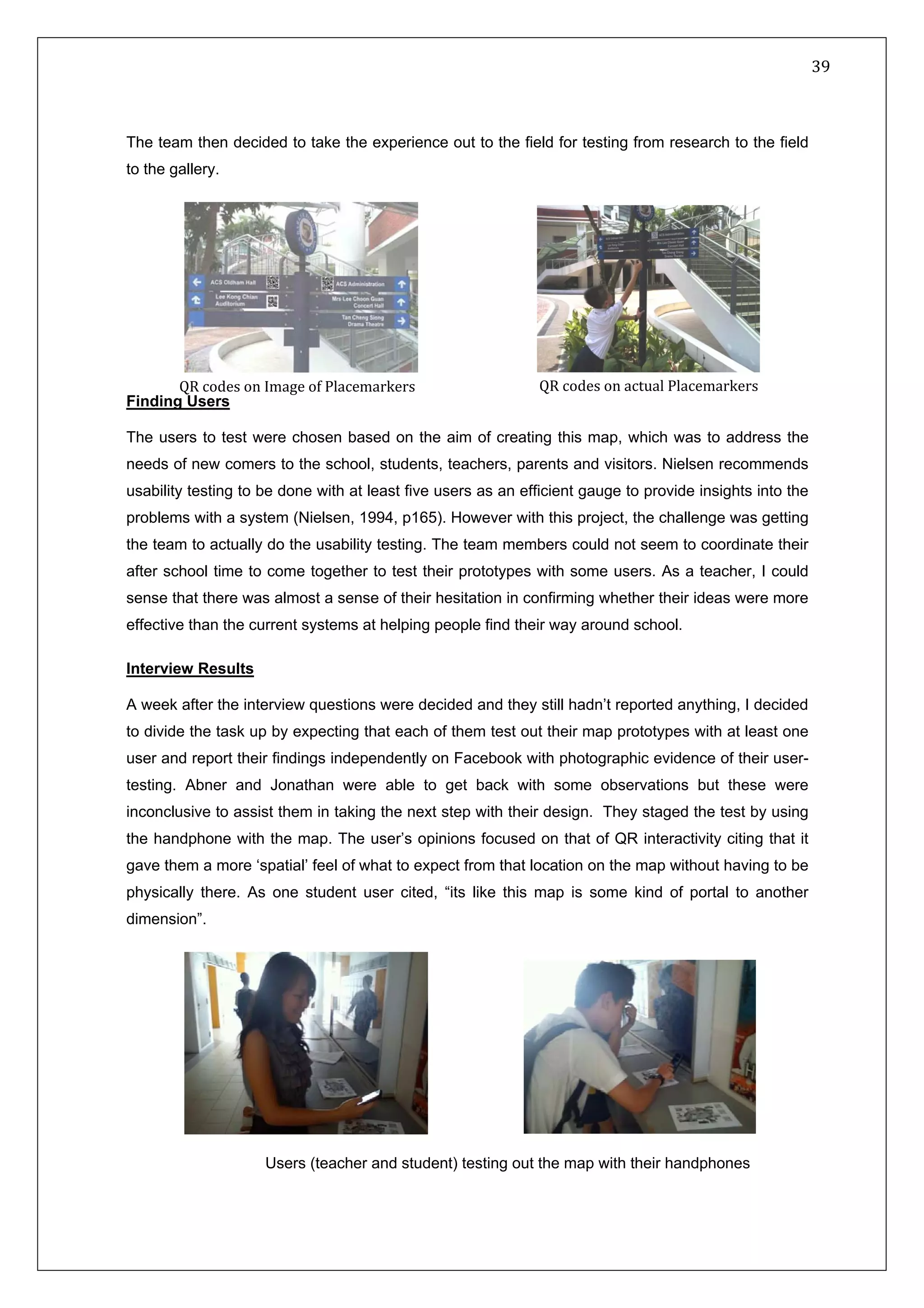   39 
 
 
 
The team then decided to take the experience out to the field for testing from research to the field
to the gallery.
Finding Users
The users to test were chosen based on the aim of creating this map, which was to address the
needs of new comers to the school, students, teachers, parents and visitors. Nielsen recommends
usability testing to be done with at least five users as an efficient gauge to provide insights into the
problems with a system (Nielsen, 1994, p165). However with this project, the challenge was getting
the team to actually do the usability testing. The team members could not seem to coordinate their
after school time to come together to test their prototypes with some users. As a teacher, I could
sense that there was almost a sense of their hesitation in confirming whether their ideas were more
effective than the current systems at helping people find their way around school.
Interview Results
A week after the interview questions were decided and they still hadn’t reported anything, I decided
to divide the task up by expecting that each of them test out their map prototypes with at least one
user and report their findings independently on Facebook with photographic evidence of their user-
testing. Abner and Jonathan were able to get back with some observations but these were
inconclusive to assist them in taking the next step with their design. They staged the test by using
the handphone with the map. The user’s opinions focused on that of QR interactivity citing that it
gave them a more ‘spatial’ feel of what to expect from that location on the map without having to be
physically there. As one student user cited, “its like this map is some kind of portal to another
dimension”.
QR codes on Image of Placemarkers
Users (teacher and student) testing out the map with their handphones
QR codes on actual Placemarkers 
 