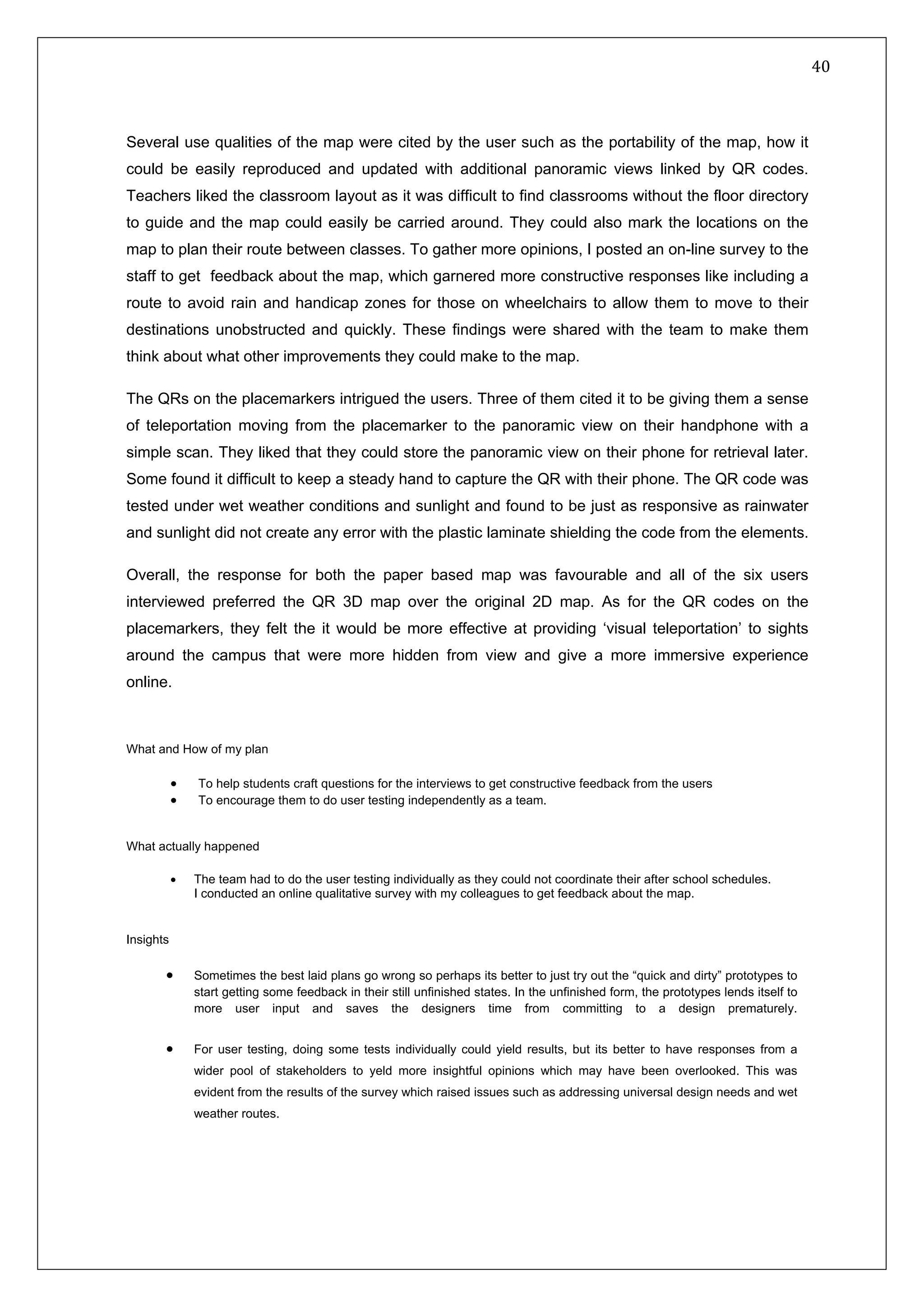   40 
 
 
 
Several use qualities of the map were cited by the user such as the portability of the map, how it
could be easily reproduced and updated with additional panoramic views linked by QR codes.
Teachers liked the classroom layout as it was difficult to find classrooms without the floor directory
to guide and the map could easily be carried around. They could also mark the locations on the
map to plan their route between classes. To gather more opinions, I posted an on-line survey to the
staff to get feedback about the map, which garnered more constructive responses like including a
route to avoid rain and handicap zones for those on wheelchairs to allow them to move to their
destinations unobstructed and quickly. These findings were shared with the team to make them
think about what other improvements they could make to the map.
The QRs on the placemarkers intrigued the users. Three of them cited it to be giving them a sense
of teleportation moving from the placemarker to the panoramic view on their handphone with a
simple scan. They liked that they could store the panoramic view on their phone for retrieval later.
Some found it difficult to keep a steady hand to capture the QR with their phone. The QR code was
tested under wet weather conditions and sunlight and found to be just as responsive as rainwater
and sunlight did not create any error with the plastic laminate shielding the code from the elements.
Overall, the response for both the paper based map was favourable and all of the six users
interviewed preferred the QR 3D map over the original 2D map. As for the QR codes on the
placemarkers, they felt the it would be more effective at providing ‘visual teleportation’ to sights
around the campus that were more hidden from view and give a more immersive experience
online.
What and How of my plan
• To help students craft questions for the interviews to get constructive feedback from the users
• To encourage them to do user testing independently as a team.
What actually happened
• The team had to do the user testing individually as they could not coordinate their after school schedules.
I conducted an online qualitative survey with my colleagues to get feedback about the map.
Insights
• Sometimes the best laid plans go wrong so perhaps its better to just try out the “quick and dirty” prototypes to
start getting some feedback in their still unfinished states. In the unfinished form, the prototypes lends itself to
more user input and saves the designers time from committing to a design prematurely.
• For user testing, doing some tests individually could yield results, but its better to have responses from a
wider pool of stakeholders to yeld more insightful opinions which may have been overlooked. This was
evident from the results of the survey which raised issues such as addressing universal design needs and wet
weather routes.
 