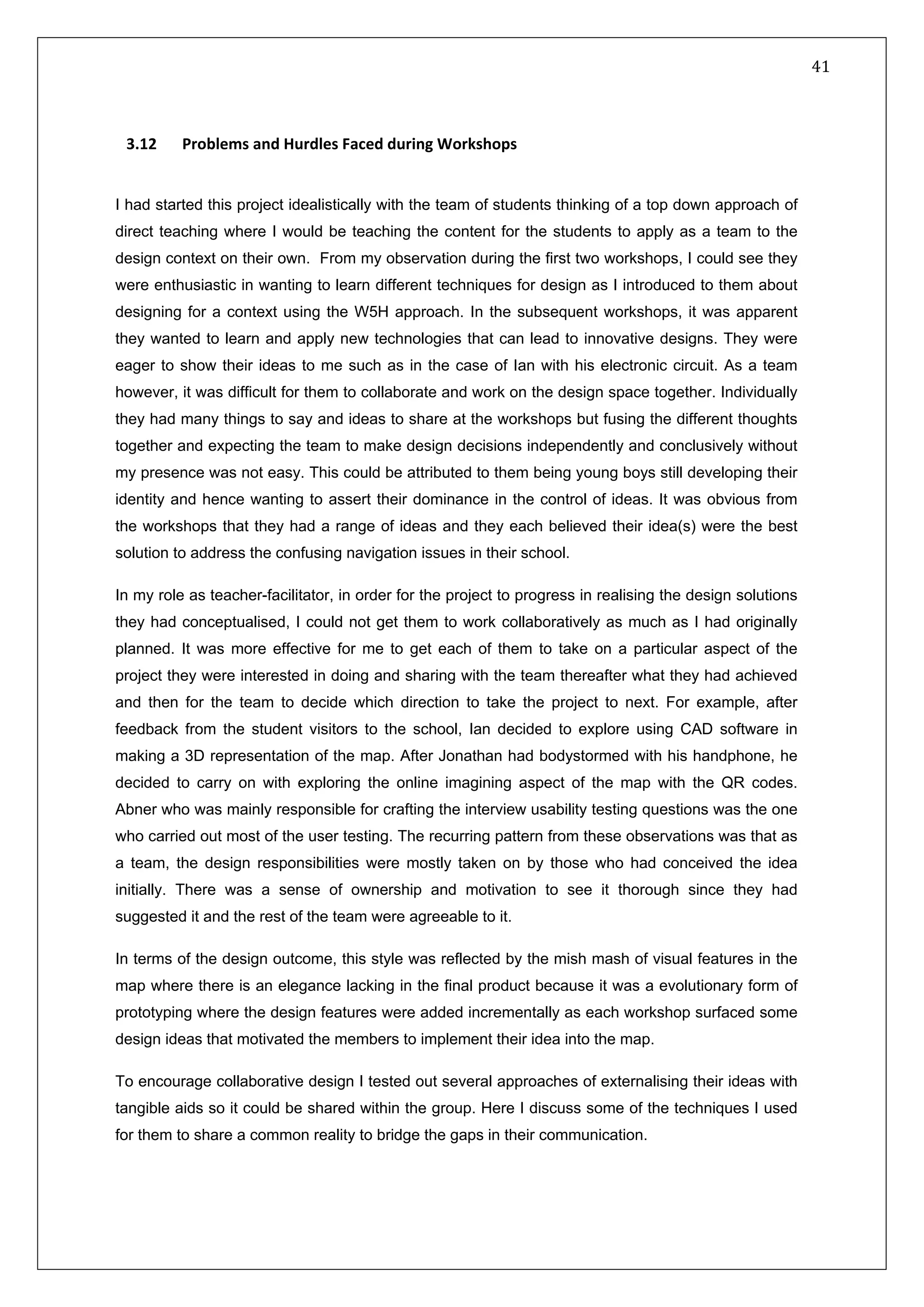   41 
 
 
 
3
 
.12   Problems and Hurdles Faced during Workshops 
I had started this project idealistically with the team of students thinking of a top down approach of
direct teaching where I would be teaching the content for the students to apply as a team to the
design context on their own. From my observation during the first two workshops, I could see they
were enthusiastic in wanting to learn different techniques for design as I introduced to them about
designing for a context using the W5H approach. In the subsequent workshops, it was apparent
they wanted to learn and apply new technologies that can lead to innovative designs. They were
eager to show their ideas to me such as in the case of Ian with his electronic circuit. As a team
however, it was difficult for them to collaborate and work on the design space together. Individually
they had many things to say and ideas to share at the workshops but fusing the different thoughts
together and expecting the team to make design decisions independently and conclusively without
my presence was not easy. This could be attributed to them being young boys still developing their
identity and hence wanting to assert their dominance in the control of ideas. It was obvious from
the workshops that they had a range of ideas and they each believed their idea(s) were the best
solution to address the confusing navigation issues in their school.
In my role as teacher-facilitator, in order for the project to progress in realising the design solutions
they had conceptualised, I could not get them to work collaboratively as much as I had originally
planned. It was more effective for me to get each of them to take on a particular aspect of the
project they were interested in doing and sharing with the team thereafter what they had achieved
and then for the team to decide which direction to take the project to next. For example, after
feedback from the student visitors to the school, Ian decided to explore using CAD software in
making a 3D representation of the map. After Jonathan had bodystormed with his handphone, he
decided to carry on with exploring the online imagining aspect of the map with the QR codes.
Abner who was mainly responsible for crafting the interview usability testing questions was the one
who carried out most of the user testing. The recurring pattern from these observations was that as
a team, the design responsibilities were mostly taken on by those who had conceived the idea
initially. There was a sense of ownership and motivation to see it thorough since they had
suggested it and the rest of the team were agreeable to it.
In terms of the design outcome, this style was reflected by the mish mash of visual features in the
map where there is an elegance lacking in the final product because it was a evolutionary form of
prototyping where the design features were added incrementally as each workshop surfaced some
design ideas that motivated the members to implement their idea into the map.
To encourage collaborative design I tested out several approaches of externalising their ideas with
tangible aids so it could be shared within the group. Here I discuss some of the techniques I used
for them to share a common reality to bridge the gaps in their communication.   
 