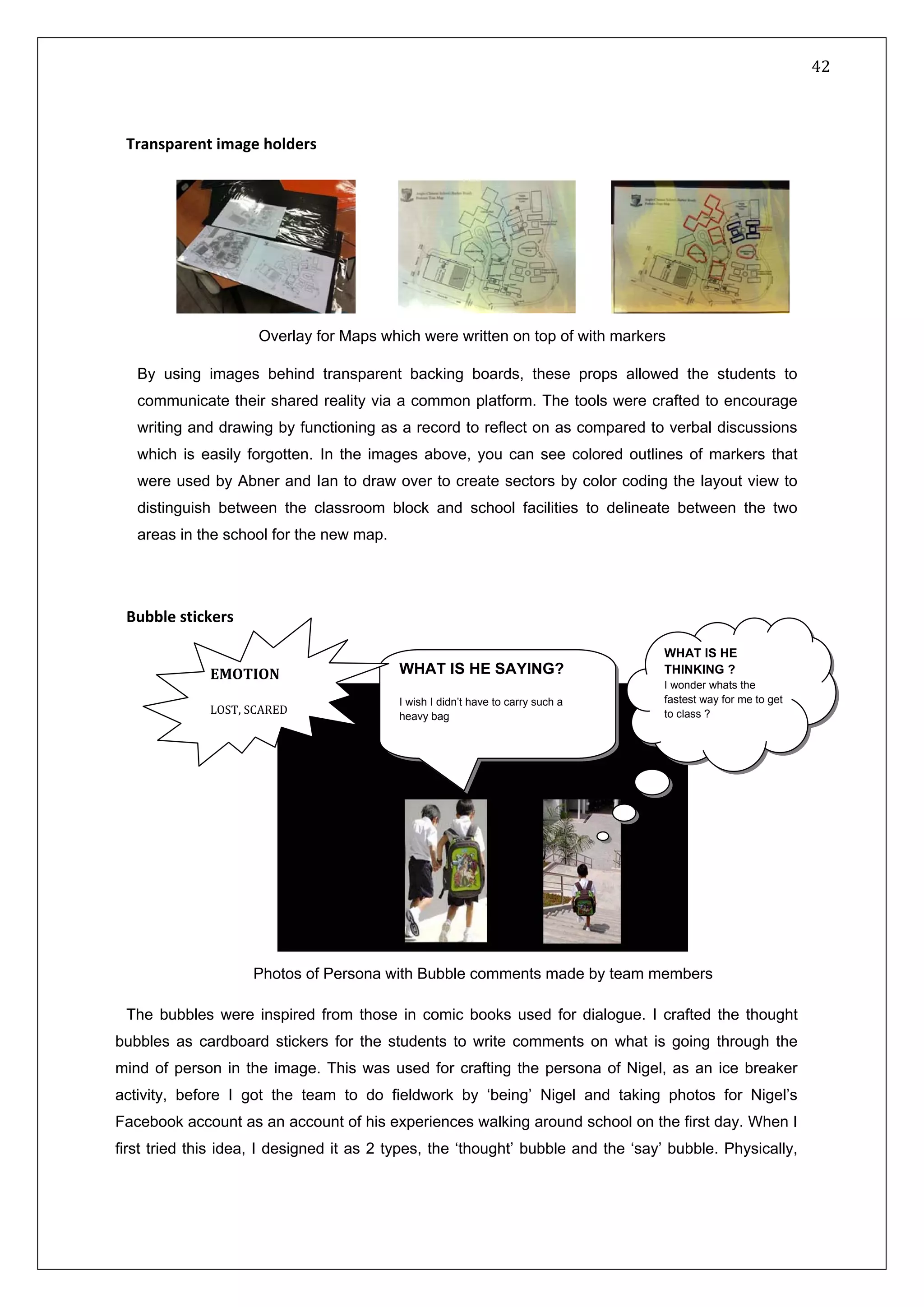   42 
 
 
 
Transparent image holders
                       
By using images behind transparent backing boards, these props allowed the students to
communicate their shared reality via a common platform. The tools were crafted to encourage
writing and drawing by functioning as a record to reflect on as compared to verbal discussions
which is easily forgotten. In the images above, you can see colored outlines of markers that
were used by Abner and Ian to draw over to create sectors by color coding the layout view to
distinguish between the classroom block and school facilities to delineate between the two
areas in the school for the new map.
Bubble stickers 
 
The bubbles were inspired from those in comic books used for dialogue. I crafted the thought
bubbles as cardboard stickers for the students to write comments on what is going through the
mind of person in the image. This was used for crafting the persona of Nigel, as an ice breaker
activity, before I got the team to do fieldwork by ‘being’ Nigel and taking photos for Nigel’s
Facebook account as an account of his experiences walking around school on the first day. When I
first tried this idea, I designed it as 2 types, the ‘thought’ bubble and the ‘say’ bubble. Physically,
WHAT IS HE
THINKING ?
I wonder whats the
fastest way for me to get
to class ?
WHAT IS HE SAYING?
I wish I didn’t have to carry such a
heavy bag
EMOTION
 
LOST, SCARED 
Photos of Persona with Bubble comments made by team members
Overlay for Maps which were written on top of with markers
 