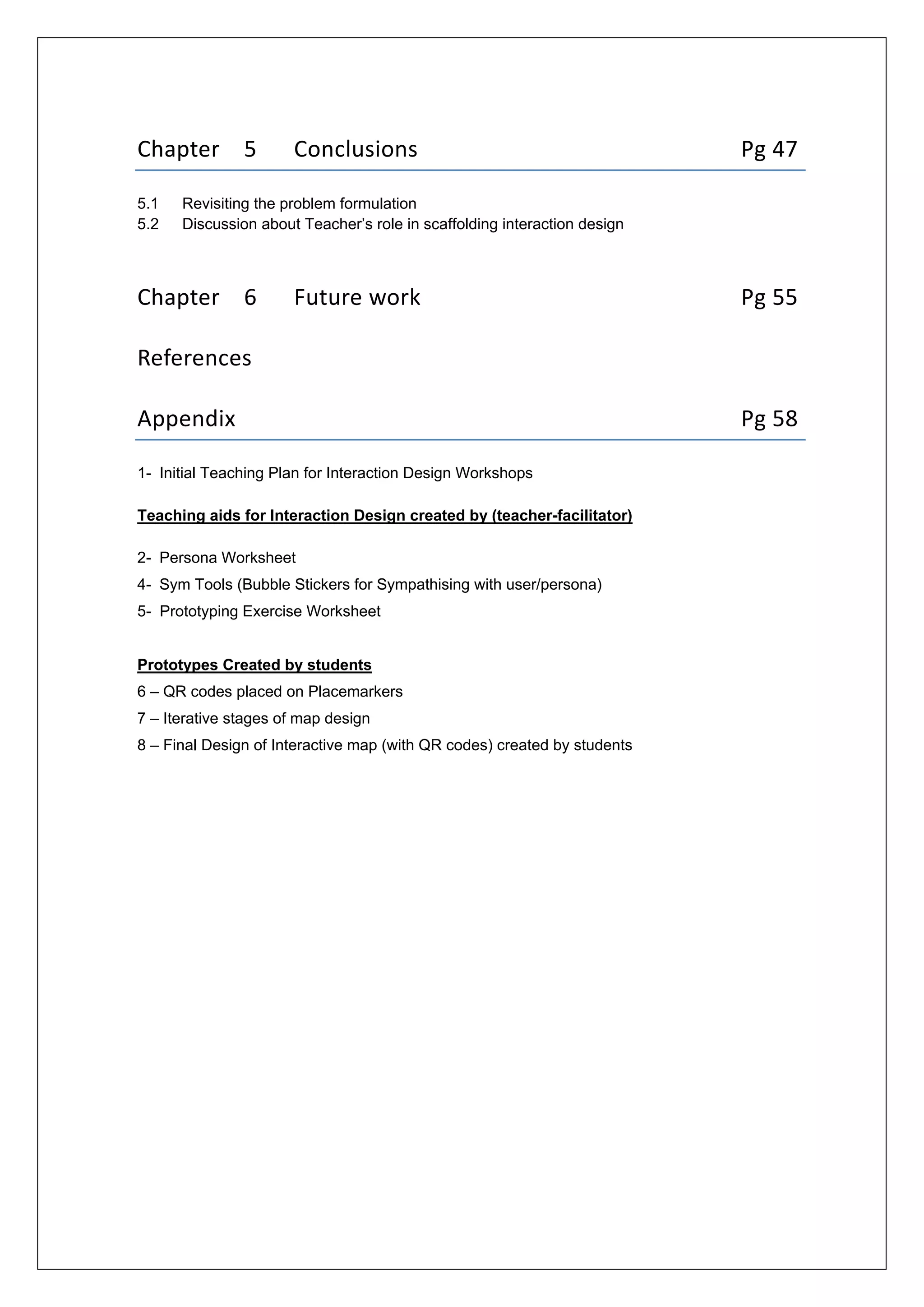  
 
Chapter    5  Conclusions            Pg 47 
5.1 Revisiting the problem formulation
5.2 Discussion about Teacher’s role in scaffolding interaction design 
 
Chapter    6  Future work            Pg 55 
 
References 
 
Appendix                   Pg 58
1- Initial Teaching Plan for Interaction Design Workshops
Teaching aids for Interaction Design created by (teacher-facilitator)
2- Persona Worksheet
4- Sym Tools (Bubble Stickers for Sympathising with user/persona)
5- Prototyping Exercise Worksheet
Prototypes Created by students
6 – QR codes placed on Placemarkers
7 – Iterative stages of map design
8 – Final Design of Interactive map (with QR codes) created by students
 