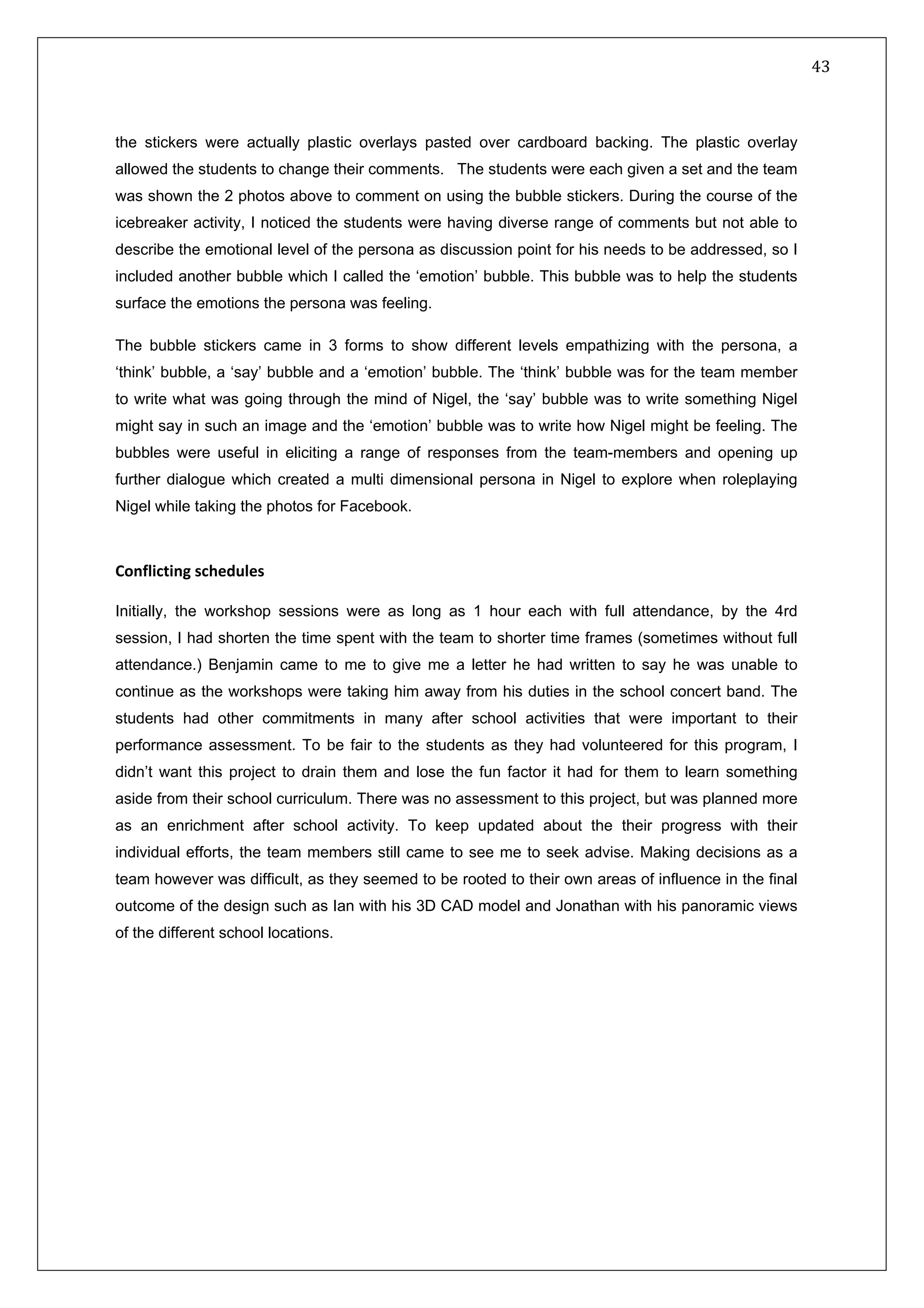  43 
 
 
 
the stickers were actually plastic overlays pasted over cardboard backing. The plastic overlay
allowed the students to change their comments. The students were each given a set and the team
was shown the 2 photos above to comment on using the bubble stickers. During the course of the
icebreaker activity, I noticed the students were having diverse range of comments but not able to
describe the emotional level of the persona as discussion point for his needs to be addressed, so I
included another bubble which I called the ‘emotion’ bubble. This bubble was to help the students
surface the emotions the persona was feeling.
The bubble stickers came in 3 forms to show different levels empathizing with the persona, a
‘think’ bubble, a ‘say’ bubble and a ‘emotion’ bubble. The ‘think’ bubble was for the team member
to write what was going through the mind of Nigel, the ‘say’ bubble was to write something Nigel
might say in such an image and the ‘emotion’ bubble was to write how Nigel might be feeling. The
bubbles were useful in eliciting a range of responses from the team-members and opening up
further dialogue which created a multi dimensional persona in Nigel to explore when roleplaying
Nigel while taking the photos for Facebook.
 
Conflicting schedules 
 
Initially, the workshop sessions were as long as 1 hour each with full attendance, by the 4rd
session, I had shorten the time spent with the team to shorter time frames (sometimes without full
attendance.) Benjamin came to me to give me a letter he had written to say he was unable to
continue as the workshops were taking him away from his duties in the school concert band. The
students had other commitments in many after school activities that were important to their
performance assessment. To be fair to the students as they had volunteered for this program, I
didn’t want this project to drain them and lose the fun factor it had for them to learn something
aside from their school curriculum. There was no assessment to this project, but was planned more
as an enrichment after school activity. To keep updated about the their progress with their
individual efforts, the team members still came to see me to seek advise. Making decisions as a
team however was difficult, as they seemed to be rooted to their own areas of influence in the final
outcome of the design such as Ian with his 3D CAD model and Jonathan with his panoramic views
of the different school locations.
 