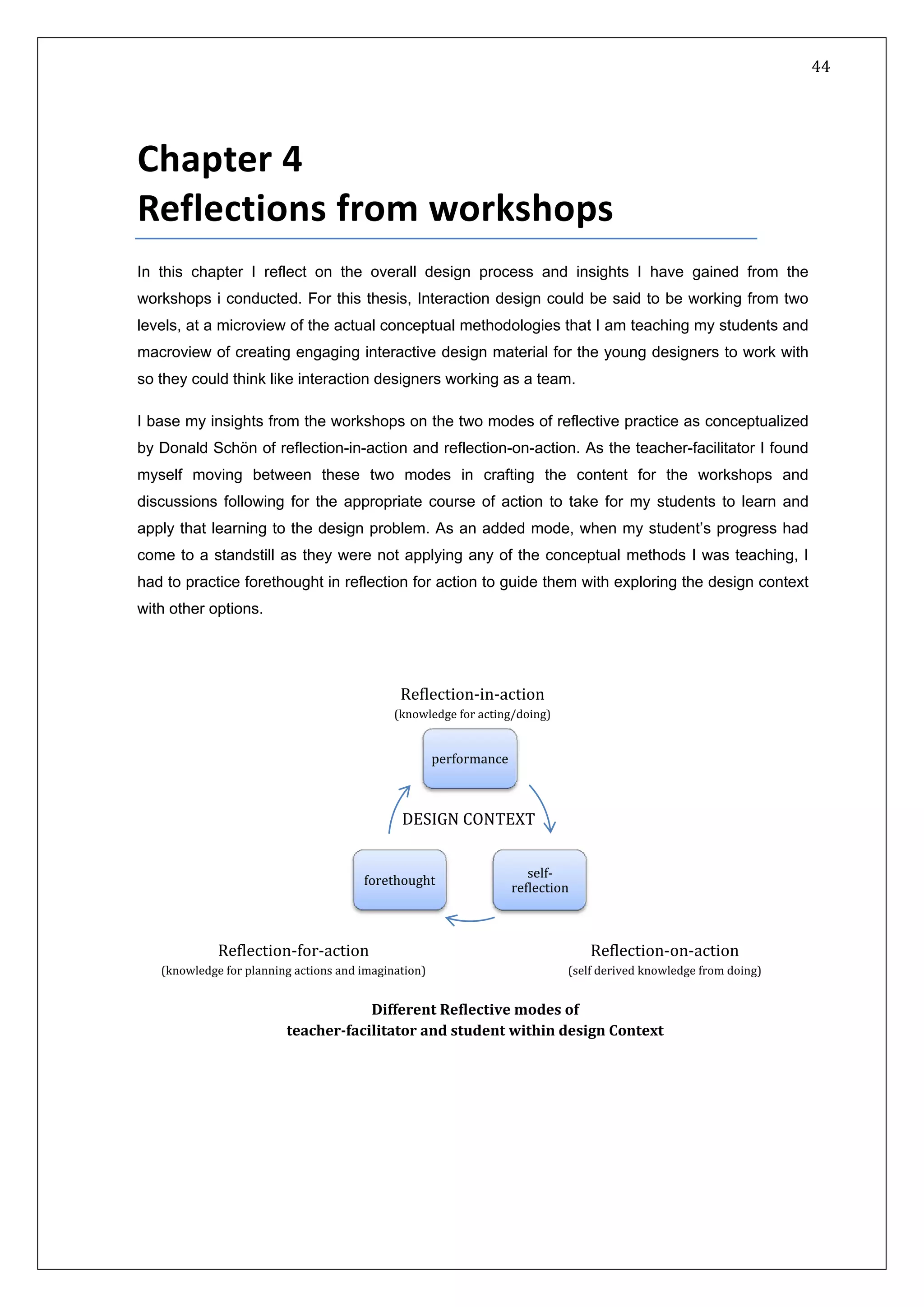   44 
 
 
 
Chapter 4 
Reflections from workshops 
In this chapter I reflect on the overall design process and insights I have gained from the
workshops i conducted. For this thesis, Interaction design could be said to be working from two
levels, at a microview of the actual conceptual methodologies that I am teaching my students and
macroview of creating engaging interactive design material for the young designers to work with
so they could think like interaction designers working as a team.
I base my insights from the workshops on the two modes of reflective practice as conceptualized
by Donald Schön of reflection-in-action and reflection-on-action. As the teacher-facilitator I found
myself moving between these two modes in crafting the content for the workshops and
discussions following for the appropriate course of action to take for my students to learn and
apply that learning to the design problem. As an added mode, when my student’s progress had
come to a standstill as they were not applying any of the conceptual methods I was teaching, I
had to practice forethought in reflection for action to guide them with exploring the design context
with other options.
performance
self‐
reflection
forethought
DESIGN CONTEXT
Reflection‐for‐action 
(knowledge for planning actions and imagination) 
Reflection‐in‐action 
(knowledge for acting/doing) 
Reflection‐on‐action 
(self derived knowledge from doing) 
Different Reflective modes of 
teacher­facilitator and student within design Context 
 