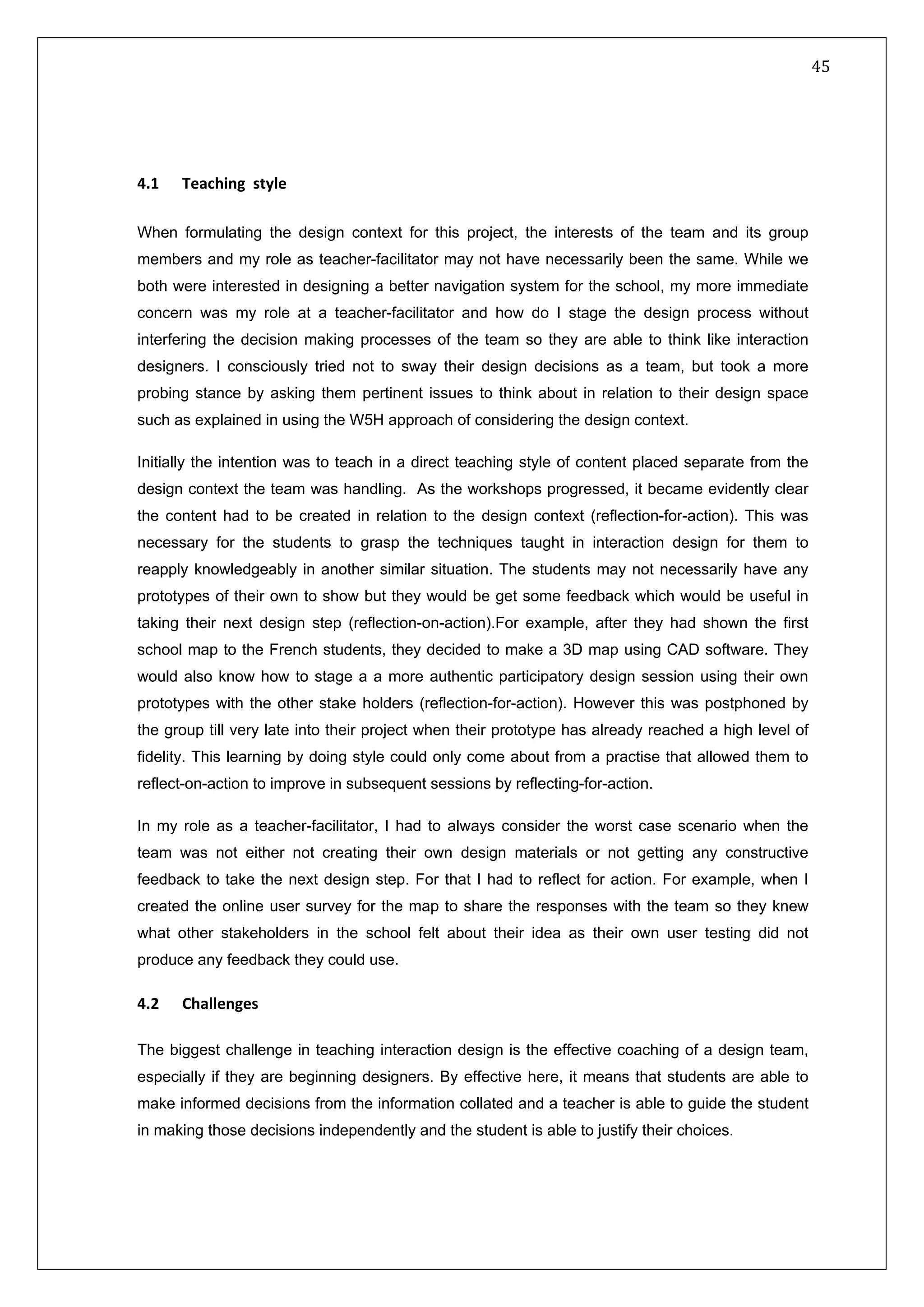   45 
 
 
 
 
4.1   Teaching  style 
When formulating the design context for this project, the interests of the team and its group
members and my role as teacher-facilitator may not have necessarily been the same. While we
both were interested in designing a better navigation system for the school, my more immediate
concern was my role at a teacher-facilitator and how do I stage the design process without
interfering the decision making processes of the team so they are able to think like interaction
designers. I consciously tried not to sway their design decisions as a team, but took a more
probing stance by asking them pertinent issues to think about in relation to their design space
such as explained in using the W5H approach of considering the design context.
Initially the intention was to teach in a direct teaching style of content placed separate from the
design context the team was handling. As the workshops progressed, it became evidently clear
the content had to be created in relation to the design context (reflection-for-action). This was
necessary for the students to grasp the techniques taught in interaction design for them to
reapply knowledgeably in another similar situation. The students may not necessarily have any
prototypes of their own to show but they would be get some feedback which would be useful in
taking their next design step (reflection-on-action).For example, after they had shown the first
school map to the French students, they decided to make a 3D map using CAD software. They
would also know how to stage a a more authentic participatory design session using their own
prototypes with the other stake holders (reflection-for-action). However this was postphoned by
the group till very late into their project when their prototype has already reached a high level of
fidelity. This learning by doing style could only come about from a practise that allowed them to
reflect-on-action to improve in subsequent sessions by reflecting-for-action.
In my role as a teacher-facilitator, I had to always consider the worst case scenario when the
team was not either not creating their own design materials or not getting any constructive
feedback to take the next design step. For that I had to reflect for action. For example, when I
created the online user survey for the map to share the responses with the team so they knew
what other stakeholders in the school felt about their idea as their own user testing did not
produce any feedback they could use.
4.2  Challenges 
 
The biggest challenge in teaching interaction design is the effective coaching of a design team,
especially if they are beginning designers. By effective here, it means that students are able to
make informed decisions from the information collated and a teacher is able to guide the student
in making those decisions independently and the student is able to justify their choices.
 
