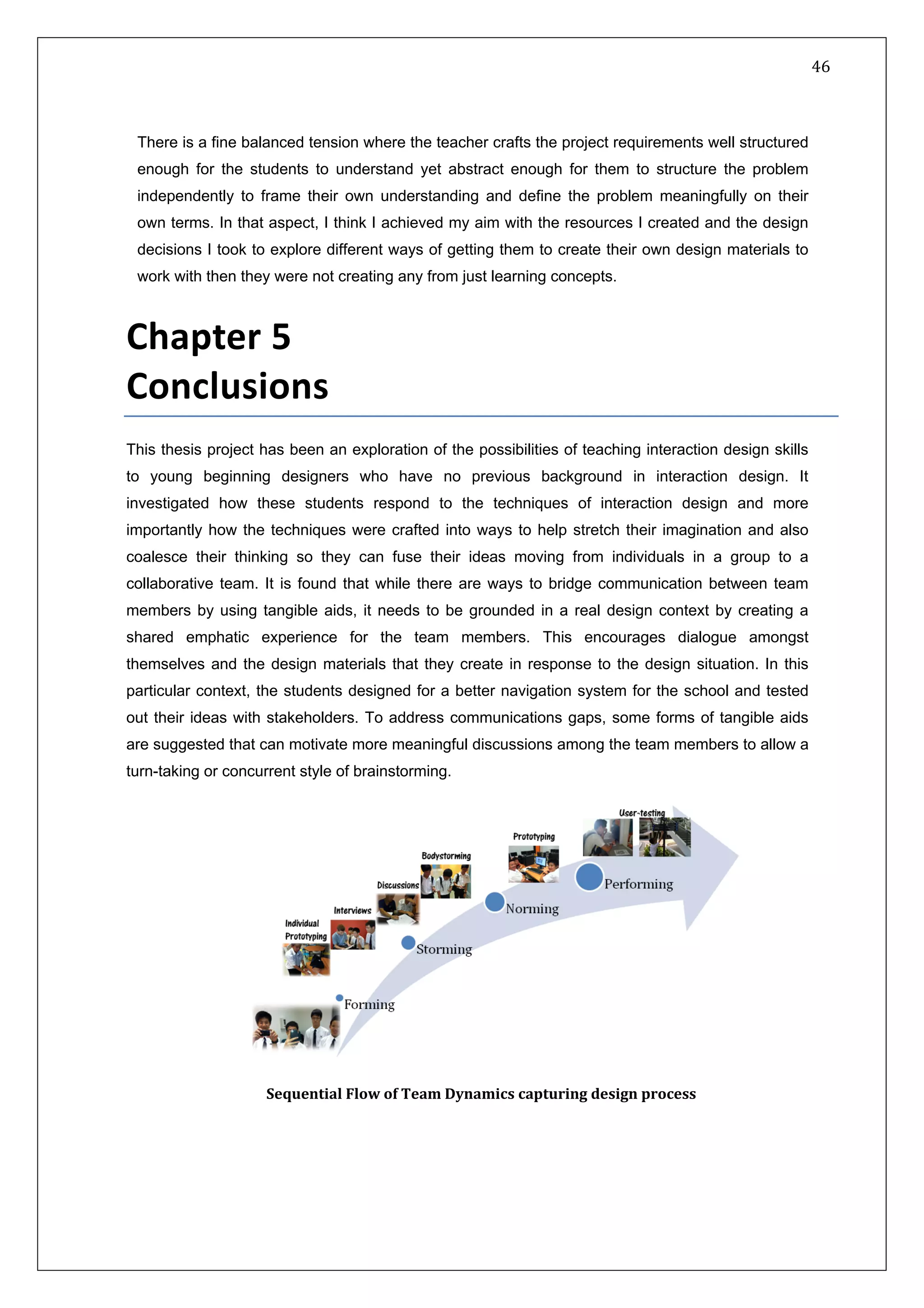   46 
 
 
 
There is a fine balanced tension where the teacher crafts the project requirements well structured
enough for the students to understand yet abstract enough for them to structure the problem
independently to frame their own understanding and define the problem meaningfully on their
own terms. In that aspect, I think I achieved my aim with the resources I created and the design
decisions I took to explore different ways of getting them to create their own design materials to
work with then they were not creating any from just learning concepts.
 
Chapter 5    
Conclusions  
This thesis project has been an exploration of the possibilities of teaching interaction design skills
to young beginning designers who have no previous background in interaction design. It
investigated how these students respond to the techniques of interaction design and more
importantly how the techniques were crafted into ways to help stretch their imagination and also
coalesce their thinking so they can fuse their ideas moving from individuals in a group to a
collaborative team. It is found that while there are ways to bridge communication between team
members by using tangible aids, it needs to be grounded in a real design context by creating a
shared emphatic experience for the team members. This encourages dialogue amongst
themselves and the design materials that they create in response to the design situation. In this
particular context, the students designed for a better navigation system for the school and tested
out their ideas with stakeholders. To address communications gaps, some forms of tangible aids
are suggested that can motivate more meaningful discussions among the team members to allow a
turn-taking or concurrent style of brainstorming.
 
Sequential Flow of Team Dynamics capturing design process  
 
 