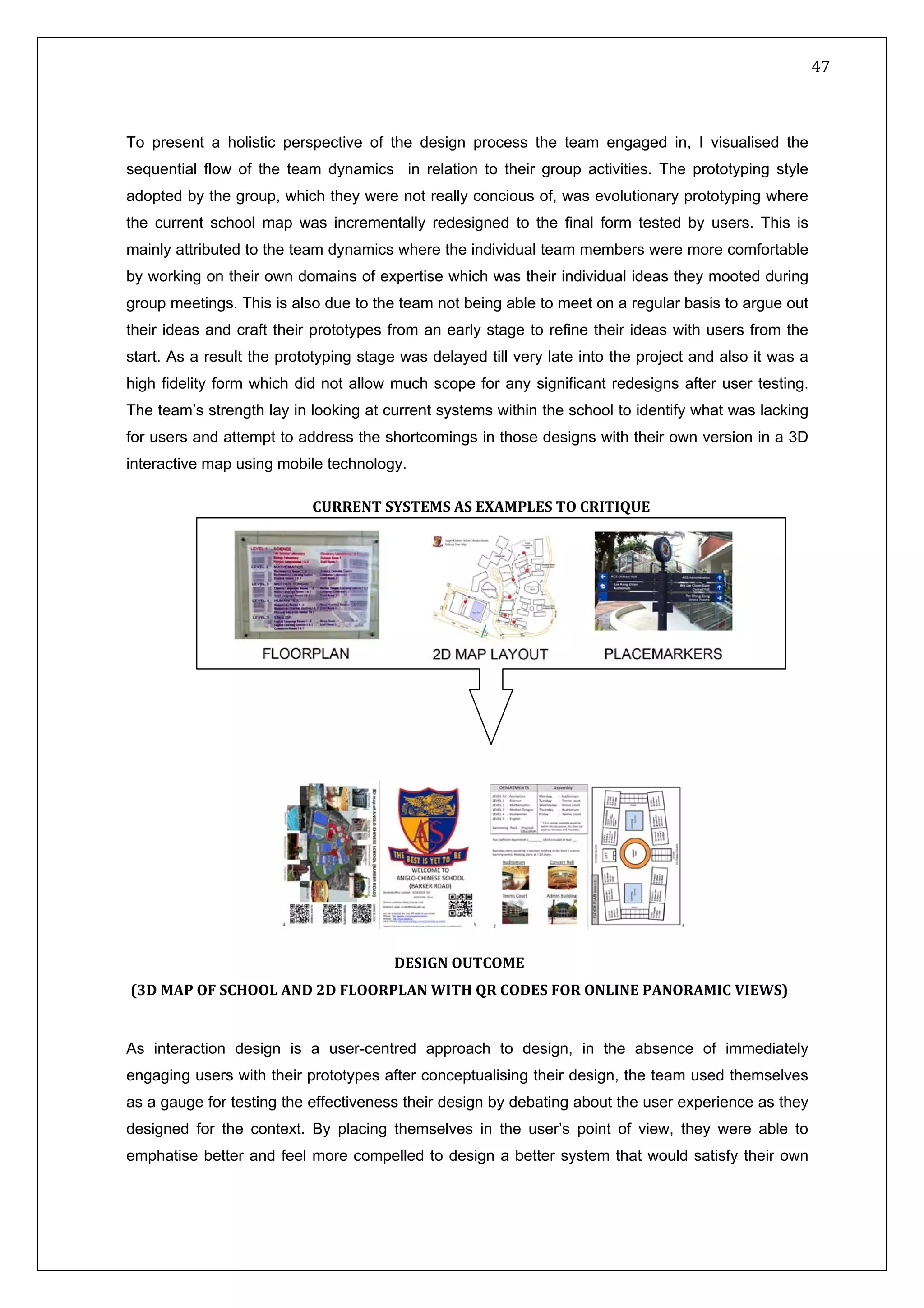   47 
 
 
 
To present a holistic perspective of the design process the team engaged in, I visualised the
sequential flow of the team dynamics in relation to their group activities. The prototyping style
adopted by the group, which they were not really concious of, was evolutionary prototyping where
the current school map was incrementally redesigned to the final form tested by users. This is
mainly attributed to the team dynamics where the individual team members were more comfortable
by working on their own domains of expertise which was their individual ideas they mooted during
group meetings. This is also due to the team not being able to meet on a regular basis to argue out
their ideas and craft their prototypes from an early stage to refine their ideas with users from the
start. As a result the prototyping stage was delayed till very late into the project and also it was a
high fidelity form which did not allow much scope for any significant redesigns after user testing.
The team’s strength lay in looking at current systems within the school to identify what was lacking
for users and attempt to address the shortcomings in those designs with their own version in a 3D
interactive map using mobile technology.
CURRENT SYSTEMS AS EXAMPLES TO CRITIQUE
As interaction design is a user-centred approach to design, in the absence of immediately
engaging users with their prototypes after conceptualising their design, the team used themselves
as a gauge for testing the effectiveness their design by debating about the user experience as they
designed for the context. By placing themselves in the user’s point of view, they were able to
emphatise better and feel more compelled to design a better system that would satisfy their own
DESIGN OUTCOME 
(3D MAP OF SCHOOL AND 2D FLOORPLAN WITH QR CODES FOR ONLINE PANORAMIC VIEWS) 
 