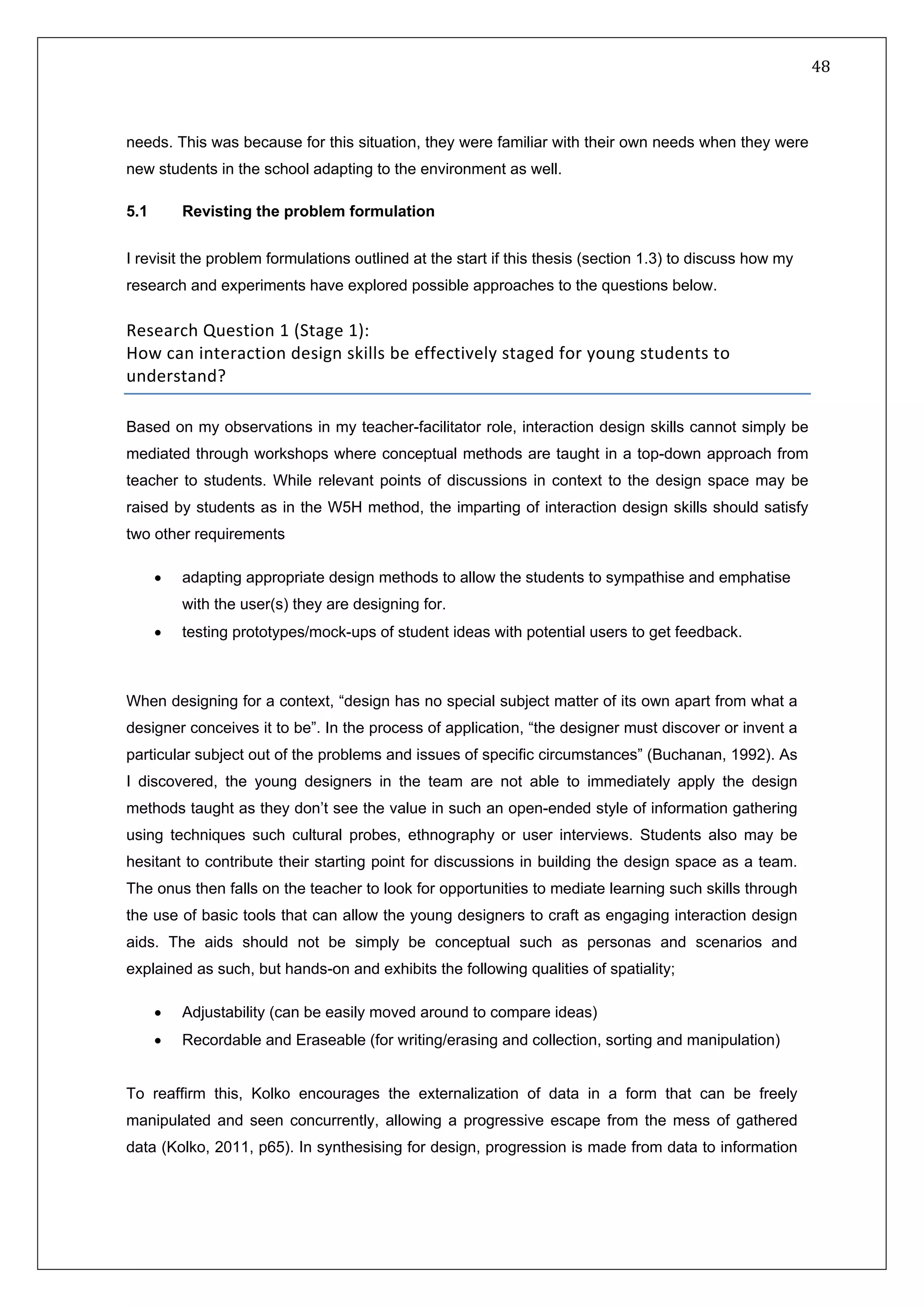   48 
 
 
 
needs. This was because for this situation, they were familiar with their own needs when they were
new students in the school adapting to the environment as well.
5.1 Revisting the problem formulation
I revisit the problem formulations outlined at the start if this thesis (section 1.3) to discuss how my
research and experiments have explored possible approaches to the questions below.
Research Question 1 (Stage 1): 
How can interaction design skills be effectively staged for young students to 
understand? 
Based on my observations in my teacher-facilitator role, interaction design skills cannot simply be
mediated through workshops where conceptual methods are taught in a top-down approach from
teacher to students. While relevant points of discussions in context to the design space may be
raised by students as in the W5H method, the imparting of interaction design skills should satisfy
two other requirements
• adapting appropriate design methods to allow the students to sympathise and emphatise
with the user(s) they are designing for.
• testing prototypes/mock-ups of student ideas with potential users to get feedback.
When designing for a context, “design has no special subject matter of its own apart from what a
designer conceives it to be”. In the process of application, “the designer must discover or invent a
particular subject out of the problems and issues of specific circumstances” (Buchanan, 1992). As
I discovered, the young designers in the team are not able to immediately apply the design
methods taught as they don’t see the value in such an open-ended style of information gathering
using techniques such cultural probes, ethnography or user interviews. Students also may be
hesitant to contribute their starting point for discussions in building the design space as a team.
The onus then falls on the teacher to look for opportunities to mediate learning such skills through
the use of basic tools that can allow the young designers to craft as engaging interaction design
aids. The aids should not be simply be conceptual such as personas and scenarios and
explained as such, but hands-on and exhibits the following qualities of spatiality;
• Adjustability (can be easily moved around to compare ideas)
• Recordable and Eraseable (for writing/erasing and collection, sorting and manipulation)
To reaffirm this, Kolko encourages the externalization of data in a form that can be freely
manipulated and seen concurrently, allowing a progressive escape from the mess of gathered
data (Kolko, 2011, p65). In synthesising for design, progression is made from data to information
 