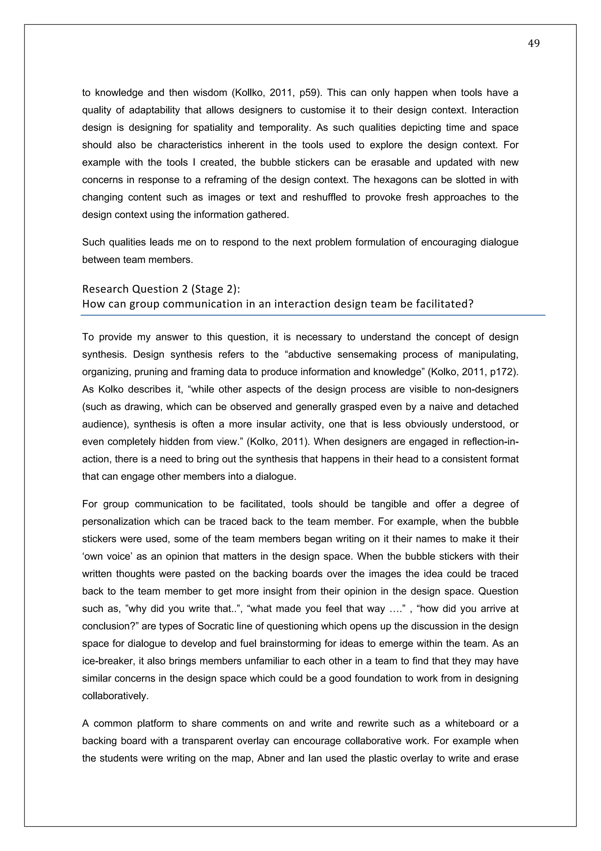   49 
 
 
 
to knowledge and then wisdom (Kollko, 2011, p59). This can only happen when tools have a
quality of adaptability that allows designers to customise it to their design context. Interaction
design is designing for spatiality and temporality. As such qualities depicting time and space
should also be characteristics inherent in the tools used to explore the design context. For
example with the tools I created, the bubble stickers can be erasable and updated with new
concerns in response to a reframing of the design context. The hexagons can be slotted in with
changing content such as images or text and reshuffled to provoke fresh approaches to the
design context using the information gathered.
Such qualities leads me on to respond to the next problem formulation of encouraging dialogue
between team members.
Research Question 2 (Stage 2): 
How can group communication in an interaction design team be facilitated?  
To provide my answer to this question, it is necessary to understand the concept of design
synthesis. Design synthesis refers to the “abductive sensemaking process of manipulating,
organizing, pruning and framing data to produce information and knowledge” (Kolko, 2011, p172).
As Kolko describes it, “while other aspects of the design process are visible to non-designers
(such as drawing, which can be observed and generally grasped even by a naive and detached
audience), synthesis is often a more insular activity, one that is less obviously understood, or
even completely hidden from view.” (Kolko, 2011). When designers are engaged in reflection-in-
action, there is a need to bring out the synthesis that happens in their head to a consistent format
that can engage other members into a dialogue.
For group communication to be facilitated, tools should be tangible and offer a degree of
personalization which can be traced back to the team member. For example, when the bubble
stickers were used, some of the team members began writing on it their names to make it their
‘own voice’ as an opinion that matters in the design space. When the bubble stickers with their
written thoughts were pasted on the backing boards over the images the idea could be traced
back to the team member to get more insight from their opinion in the design space. Question
such as, ”why did you write that..”, “what made you feel that way ….” , “how did you arrive at
conclusion?” are types of Socratic line of questioning which opens up the discussion in the design
space for dialogue to develop and fuel brainstorming for ideas to emerge within the team. As an
ice-breaker, it also brings members unfamiliar to each other in a team to find that they may have
similar concerns in the design space which could be a good foundation to work from in designing
collaboratively.
A common platform to share comments on and write and rewrite such as a whiteboard or a
backing board with a transparent overlay can encourage collaborative work. For example when
the students were writing on the map, Abner and Ian used the plastic overlay to write and erase
 