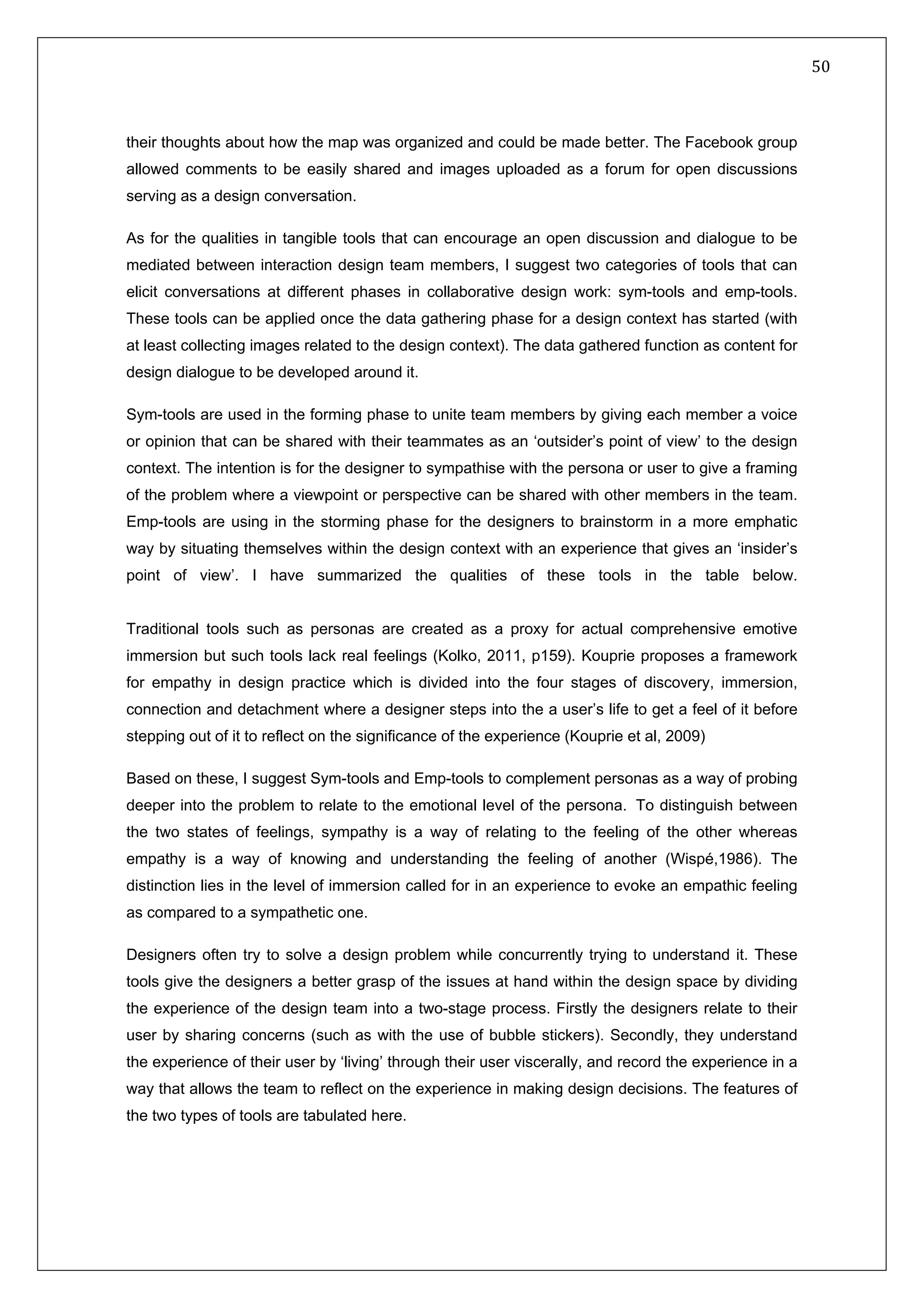   50 
 
 
 
their thoughts about how the map was organized and could be made better. The Facebook group
allowed comments to be easily shared and images uploaded as a forum for open discussions
serving as a design conversation.
As for the qualities in tangible tools that can encourage an open discussion and dialogue to be
mediated between interaction design team members, I suggest two categories of tools that can
elicit conversations at different phases in collaborative design work: sym-tools and emp-tools.
These tools can be applied once the data gathering phase for a design context has started (with
at least collecting images related to the design context). The data gathered function as content for
design dialogue to be developed around it.
Sym-tools are used in the forming phase to unite team members by giving each member a voice
or opinion that can be shared with their teammates as an ‘outsider’s point of view’ to the design
context. The intention is for the designer to sympathise with the persona or user to give a framing
of the problem where a viewpoint or perspective can be shared with other members in the team.
Emp-tools are using in the storming phase for the designers to brainstorm in a more emphatic
way by situating themselves within the design context with an experience that gives an ‘insider’s
point of view’. I have summarized the qualities of these tools in the table below.
Traditional tools such as personas are created as a proxy for actual comprehensive emotive
immersion but such tools lack real feelings (Kolko, 2011, p159). Kouprie proposes a framework
for empathy in design practice which is divided into the four stages of discovery, immersion,
connection and detachment where a designer steps into the a user’s life to get a feel of it before
stepping out of it to reflect on the significance of the experience (Kouprie et al, 2009)
Based on these, I suggest Sym-tools and Emp-tools to complement personas as a way of probing
deeper into the problem to relate to the emotional level of the persona.  To distinguish between
the two states of feelings, sympathy is a way of relating to the feeling of the other whereas
empathy is a way of knowing and understanding the feeling of another (Wispé,1986). The
distinction lies in the level of immersion called for in an experience to evoke an empathic feeling
as compared to a sympathetic one.  
Designers often try to solve a design problem while concurrently trying to understand it. These
tools give the designers a better grasp of the issues at hand within the design space by dividing
the experience of the design team into a two-stage process. Firstly the designers relate to their
user by sharing concerns (such as with the use of bubble stickers). Secondly, they understand
the experience of their user by ‘living’ through their user viscerally, and record the experience in a
way that allows the team to reflect on the experience in making design decisions. The features of
the two types of tools are tabulated here.
 