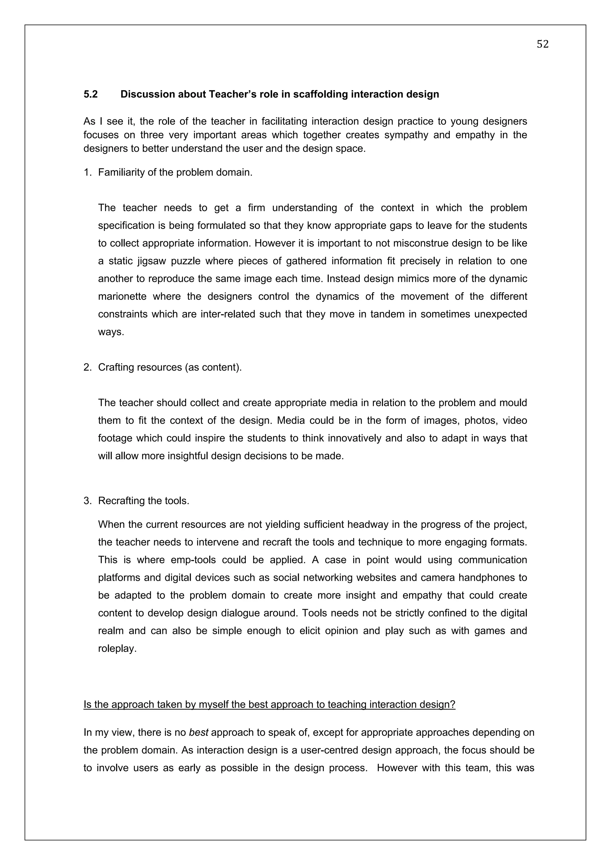   52 
 
 
 
5.2 Discussion about Teacher’s role in scaffolding interaction design
As I see it, the role of the teacher in facilitating interaction design practice to young designers
focuses on three very important areas which together creates sympathy and empathy in the
designers to better understand the user and the design space.
1. Familiarity of the problem domain.
The teacher needs to get a firm understanding of the context in which the problem
specification is being formulated so that they know appropriate gaps to leave for the students
to collect appropriate information. However it is important to not misconstrue design to be like
a static jigsaw puzzle where pieces of gathered information fit precisely in relation to one
another to reproduce the same image each time. Instead design mimics more of the dynamic
marionette where the designers control the dynamics of the movement of the different
constraints which are inter-related such that they move in tandem in sometimes unexpected
ways.
2. Crafting resources (as content).
The teacher should collect and create appropriate media in relation to the problem and mould
them to fit the context of the design. Media could be in the form of images, photos, video
footage which could inspire the students to think innovatively and also to adapt in ways that
will allow more insightful design decisions to be made.
3. Recrafting the tools.
When the current resources are not yielding sufficient headway in the progress of the project,
the teacher needs to intervene and recraft the tools and technique to more engaging formats.
This is where emp-tools could be applied. A case in point would using communication
platforms and digital devices such as social networking websites and camera handphones to
be adapted to the problem domain to create more insight and empathy that could create
content to develop design dialogue around. Tools needs not be strictly confined to the digital
realm and can also be simple enough to elicit opinion and play such as with games and
roleplay.
Is the approach taken by myself the best approach to teaching interaction design?
In my view, there is no best approach to speak of, except for appropriate approaches depending on
the problem domain. As interaction design is a user-centred design approach, the focus should be
to involve users as early as possible in the design process. However with this team, this was
 