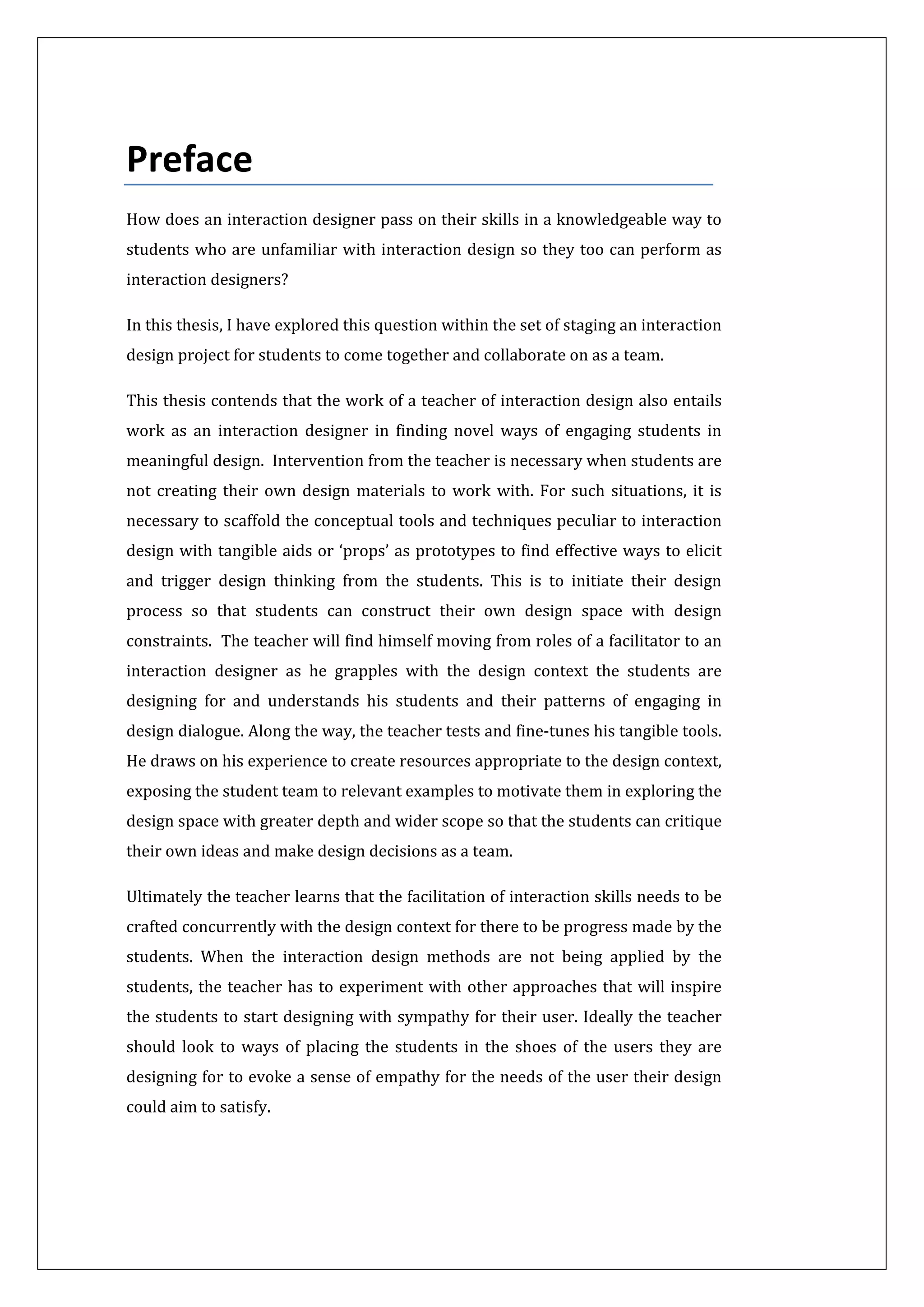  
 
Preface 
How does an interaction designer pass on their skills in a knowledgeable way to 
students who are unfamiliar with interaction design so they too can perform as 
interaction designers?  
In this thesis, I have explored this question within the set of staging an interaction 
design project for students to come together and collaborate on as a team.   
This thesis contends that the work of a teacher of interaction design also entails 
work  as  an  interaction  designer  in  finding  novel  ways  of  engaging  students  in 
meaningful design.  Intervention from the teacher is necessary when students are 
not creating their own design materials to work with. For such situations, it is 
necessary to scaffold the conceptual tools and techniques peculiar to interaction 
design with tangible aids or ‘props’ as prototypes to find effective ways to elicit 
and  trigger  design  thinking  from  the  students.  This  is  to  initiate  their  design 
process  so  that  students  can  construct  their  own  design  space  with  design 
constraints.  The teacher will find himself moving from roles of a facilitator to an 
interaction  designer  as  he  grapples  with  the  design  context  the  students  are 
designing  for  and  understands  his  students  and  their  patterns  of  engaging  in 
design dialogue. Along the way, the teacher tests and fine‐tunes his tangible tools. 
He draws on his experience to create resources appropriate to the design context, 
exposing the student team to relevant examples to motivate them in exploring the 
design space with greater depth and wider scope so that the students can critique 
their own ideas and make design decisions as a team.  
Ultimately the teacher learns that the facilitation of interaction skills needs to be 
crafted concurrently with the design context for there to be progress made by the 
students.  When  the  interaction  design  methods  are  not  being  applied  by  the 
students, the teacher has to experiment with other approaches that will inspire 
the students to start designing with sympathy for their user. Ideally the teacher 
should  look  to  ways  of  placing  the  students  in  the  shoes  of  the  users  they  are 
designing for to evoke a sense of empathy for the needs of the user their design 
could aim to satisfy. 
 