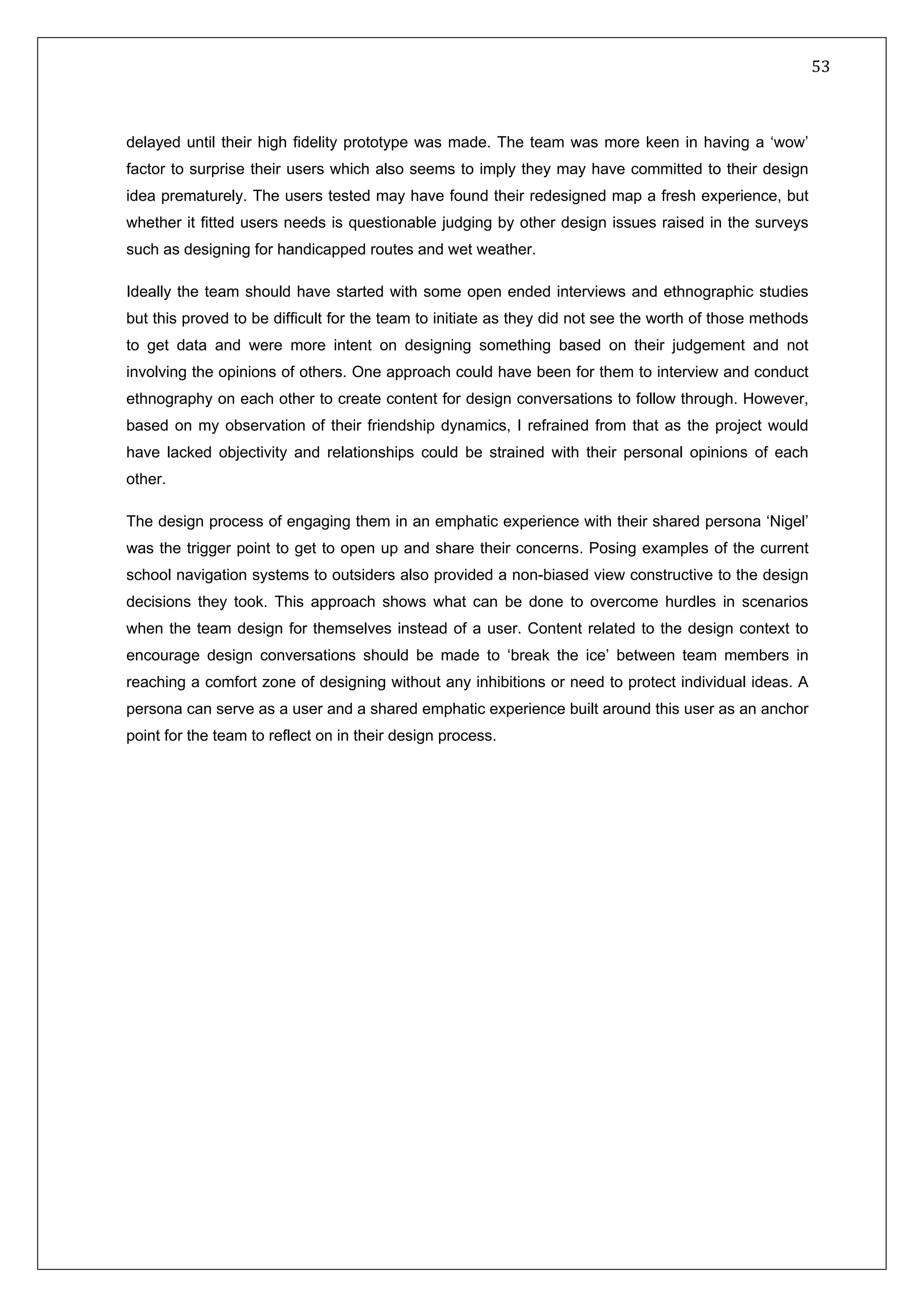   53 
 
 
 
delayed until their high fidelity prototype was made. The team was more keen in having a ‘wow’
factor to surprise their users which also seems to imply they may have committed to their design
idea prematurely. The users tested may have found their redesigned map a fresh experience, but
whether it fitted users needs is questionable judging by other design issues raised in the surveys
such as designing for handicapped routes and wet weather.
Ideally the team should have started with some open ended interviews and ethnographic studies
but this proved to be difficult for the team to initiate as they did not see the worth of those methods
to get data and were more intent on designing something based on their judgement and not
involving the opinions of others. One approach could have been for them to interview and conduct
ethnography on each other to create content for design conversations to follow through. However,
based on my observation of their friendship dynamics, I refrained from that as the project would
have lacked objectivity and relationships could be strained with their personal opinions of each
other.
The design process of engaging them in an emphatic experience with their shared persona ‘Nigel’
was the trigger point to get to open up and share their concerns. Posing examples of the current
school navigation systems to outsiders also provided a non-biased view constructive to the design
decisions they took. This approach shows what can be done to overcome hurdles in scenarios
when the team design for themselves instead of a user. Content related to the design context to
encourage design conversations should be made to ‘break the ice’ between team members in
reaching a comfort zone of designing without any inhibitions or need to protect individual ideas. A
persona can serve as a user and a shared emphatic experience built around this user as an anchor
point for the team to reflect on in their design process.  
   
 