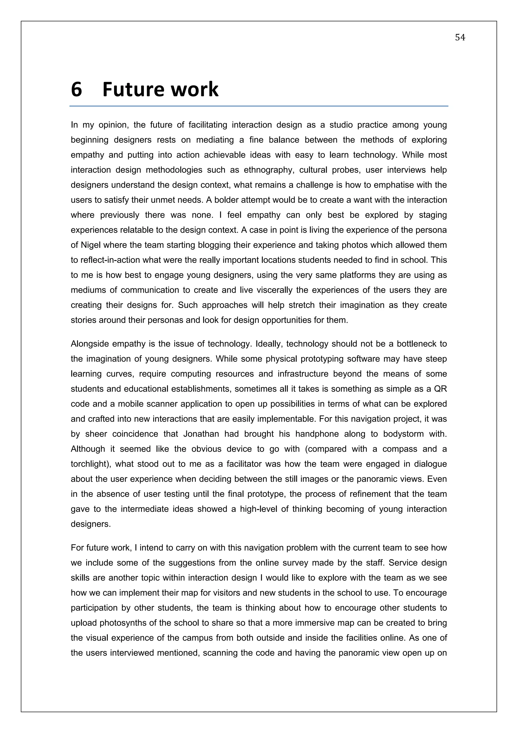   54 
 
 
 
6   Future work  
In my opinion, the future of facilitating interaction design as a studio practice among young
beginning designers rests on mediating a fine balance between the methods of exploring
empathy and putting into action achievable ideas with easy to learn technology. While most
interaction design methodologies such as ethnography, cultural probes, user interviews help
designers understand the design context, what remains a challenge is how to emphatise with the
users to satisfy their unmet needs. A bolder attempt would be to create a want with the interaction
where previously there was none. I feel empathy can only best be explored by staging
experiences relatable to the design context. A case in point is living the experience of the persona
of Nigel where the team starting blogging their experience and taking photos which allowed them
to reflect-in-action what were the really important locations students needed to find in school. This
to me is how best to engage young designers, using the very same platforms they are using as
mediums of communication to create and live viscerally the experiences of the users they are
creating their designs for. Such approaches will help stretch their imagination as they create
stories around their personas and look for design opportunities for them.
Alongside empathy is the issue of technology. Ideally, technology should not be a bottleneck to
the imagination of young designers. While some physical prototyping software may have steep
learning curves, require computing resources and infrastructure beyond the means of some
students and educational establishments, sometimes all it takes is something as simple as a QR
code and a mobile scanner application to open up possibilities in terms of what can be explored
and crafted into new interactions that are easily implementable. For this navigation project, it was
by sheer coincidence that Jonathan had brought his handphone along to bodystorm with.
Although it seemed like the obvious device to go with (compared with a compass and a
torchlight), what stood out to me as a facilitator was how the team were engaged in dialogue
about the user experience when deciding between the still images or the panoramic views. Even
in the absence of user testing until the final prototype, the process of refinement that the team
gave to the intermediate ideas showed a high-level of thinking becoming of young interaction
designers.
For future work, I intend to carry on with this navigation problem with the current team to see how
we include some of the suggestions from the online survey made by the staff. Service design
skills are another topic within interaction design I would like to explore with the team as we see
how we can implement their map for visitors and new students in the school to use. To encourage
participation by other students, the team is thinking about how to encourage other students to
upload photosynths of the school to share so that a more immersive map can be created to bring
the visual experience of the campus from both outside and inside the facilities online. As one of
the users interviewed mentioned, scanning the code and having the panoramic view open up on
 