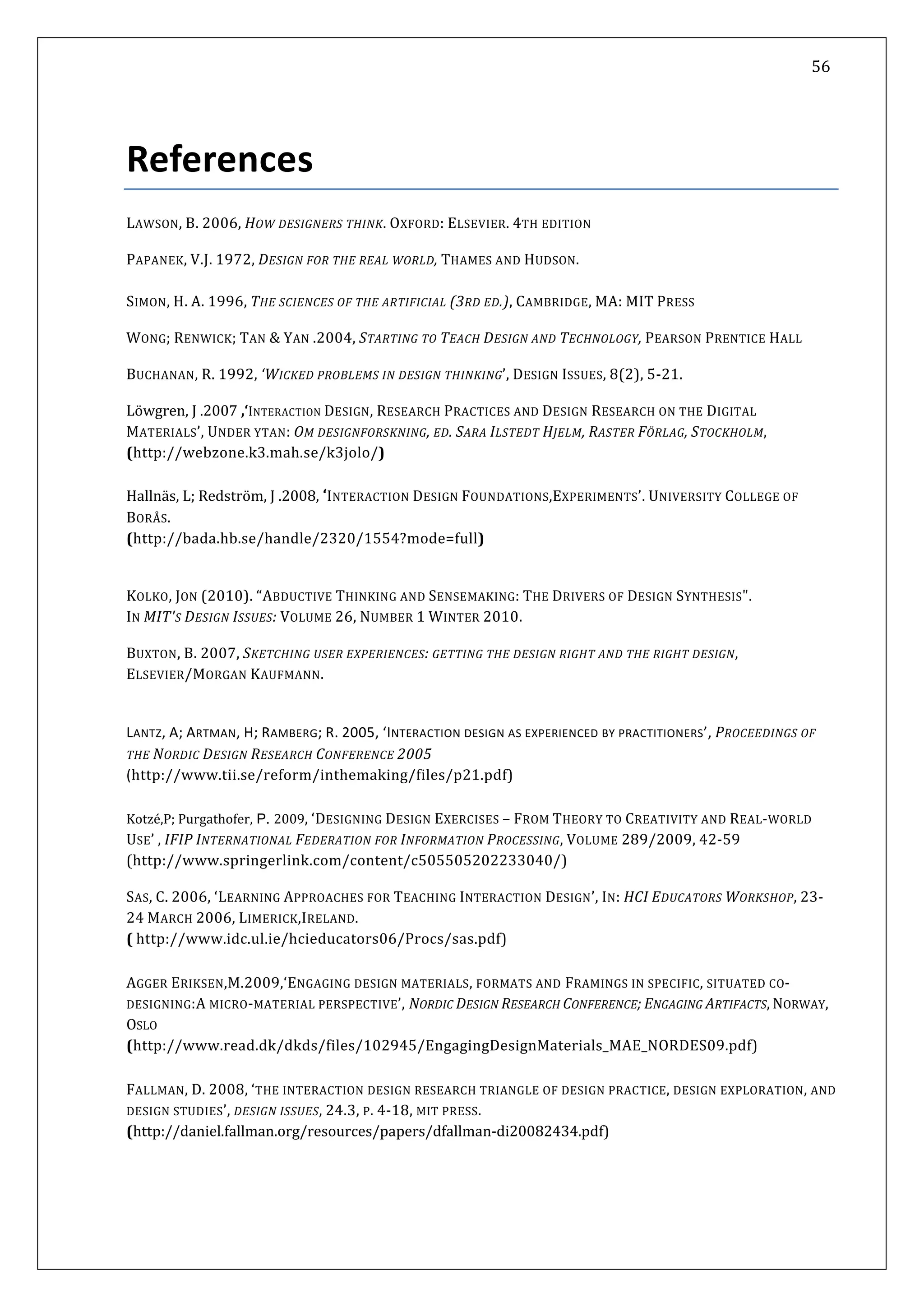   56 
 
 
 
References 
L B. 2006, H : E TH
PAPANEK, V.J. 1972, DESIGN FOR THE REAL WORLD, THAMES AND HUDSON. 
 
ON . A. 199 TH N  ARTIFICIAL (3RD ED.), CAMBRIDGE, MA: MI PRESS 
AWSON,  OW DESIGNERS THINK. OXFORD LSEVIER. 4  EDITION 
SIM , H 6,  E SCIE CES OF THE T 
ONG; REN N & YAN .2004, STARTING TO TEACH DESIGN AND  ECHNO PRENTICE HALL W WICK; TA T LOGY, PEARSON 
2, ‘WICKED PROBLEMS N DESIGN  HINKING’, DESI  ISSU , 8(2), 5‐21. BUCHANAN, R. 199  I T GN ES
Löwgren, J .2007 ,‘INTERACTION DESIGN, RESEARCH PRACTICES AND DESIGN RESEARCH ON THE DIGITAL 
MATERIALS’, UNDER YTAN: OM DESIGNFORSKNING, ED. SARA ILSTEDT HJELM, RASTER FÖRLAG, STOCKHOLM, 
(http://webzone.k3.mah.se/k3jolo/) 
 
Hallnäs, L; Redström, J .2008, ‘INTERACTION DESIGN FOUNDATIONS,EXPERIMENTS’. UNIVERSITY COLLEGE OF 
BORÅS.  
(http://bada.hb.se/handle/2320/1554?mode=full) 
 
KOLKO, JON (2010). “ABDUCTIVE THINKING AND SENSEMAKING: THE DRIVERS OF DESIGN SYNTHESIS".  
 MIT'S UES: VOLUME 26, NUMBER 1 WINTER 2010.  IN  DESIGN ISS
BUXTON, B. 2007, SKETCHING USER EXPERIENCES: GETTING THE DESIGN RIGHT AND THE RIGHT DESIGN, 
ELSEVIER/MORGAN KAUFMANN. 
LANTZ, A; ARTMAN, H; RAMBERG; R. 2005, ‘INTERACTION DESIGN AS EXPERIENCED BY PRACTITIONERS’, PROCEEDINGS OF 
THE NORDIC DESIGN RESEARCH CONFERENCE 2005  
(http://www.tii.se/reform/inthemak g/files/p21.pd  in f)
 
Kotzé,P; Purgathofer, P. 2009, ‘DESIGNING DESIGN EXERCISES – FROM THEORY TO CREATIVITY AND REAL‐WORLD 
USE’ , IFIP INTERNATIONAL FEDERATION FOR INFORMATION PROCESSING, VOLUME 289/2009, 42‐59 
tp pringer k.com/content/c505505202233040/(ht ://www.s lin
SAS, C. 2006, ‘LEARNING APPROACHES FOR TEACHING INTERACTION DESIGN’, IN: HCI EDUCATORS WORKSHOP, 23‐
24 MARCH 2006, LIMERICK,IRELAND.  
( 
) 
http://www.idc.ul.ie/hcieducators06/Procs/sas.pdf) 
 
AGGER ERIKSEN,M.2009,‘ENGAGING DESIGN MATERIALS, FORMATS AND FRAMINGS IN SPECIFIC, SITUATED CO‐
DESIGNING:A MICRO‐MATERIAL PERSPECTIVE’, NORDIC DESIGN RESEARCH CONFERENCE; ENGAGING ARTIFACTS, NORWAY, 
OSLO  
(http://www.read.dk/dkds/files/102945/EngagingDesignMaterials_MAE_NORDES09.pdf) 
 
FALLMAN, D. 2008, ‘THE INTERACTION DESIGN RESEARCH TRIANGLE OF DESIGN PRACTICE, DESIGN EXPLORATION, AND 
DESIGN STUDIES’, DESIGN ISSUES, 24.3, P. 4‐18, MIT PRESS. 
(http://daniel.fallman.org/resources/papers/dfallman‐di20082434.pdf) 
 
 