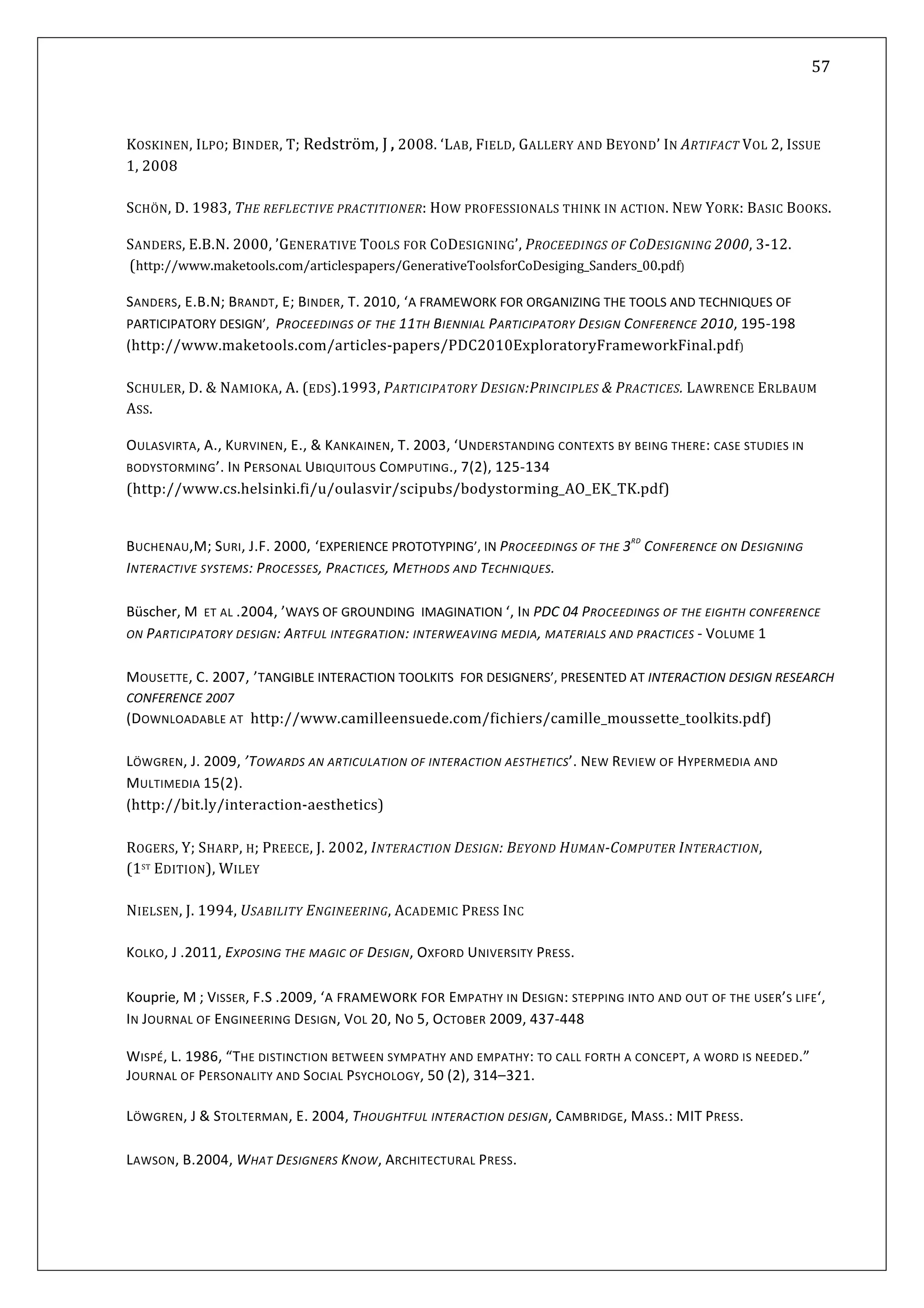   57 
 
 
 
KOSKINEN, ILPO; BINDER, T; Redström, J , 2008. ‘LAB, FIELD, GALLERY AND BEYOND’ IN ARTIFACT VOL 2, ISSUE 
1, 2008 
 
CHÖN, D. ECTIVE PRA TIONER:  OW PROFESSIONALS THINK IN ACTION. NEW YORK:  OOKS. S  1983, THE REFL CTI H BASIC B
SANDERS, E.B.N. 2000, ’GENERATIVE TOOLS FOR CODESIGNING’, PROCEEDINGS OF CODESIGNING 2000, 3‐12. 
 (http://www.maketools.com/articlespapers/GenerativeToolsforCoDesiging_Sanders_00.pdf) 
SANDERS, E.B.N; BRANDT, E; BINDER, T. 2010, ‘A FRAMEWORK FOR ORGANIZING THE TOOLS AND TECHNIQUES OF 
PARTICIPATORY DESIGN’,  PROCEEDINGS OF THE 11TH BIENNIAL PARTICIPATORY DESIGN CONFERENCE 2010, 195‐198 
aketoo m/ ‐papers/PDC2010ExploratoryFrameworkFinal.pdf) (http://www.m ls.co articles
SCHULER, D. & NAMIOKA, A. (EDS).1993, PARTICIPATORY DESIGN:PRINCIPLES & PRACTICES. LAWRENCE ERLBAUM 
ASS.  
OULASVIRTA, A., KURVINEN, E., & KANKAINEN, T. 2003, ‘UNDERSTANDING CONTEXTS BY BEING THERE: CASE STUDIES IN 
ODYSTORMING’. IN PERSONAL UBIQUITOUS COMPUTING., 7(2), 125‐134 B
(
 
http://www.cs.helsinki.fi/u/oulasvir/scipubs/bodystorming_AO_EK_TK.pdf) 
BUCHENAU,M; SURI, J.F. 2000, ‘EXPERIENCE PROTOTYPING’, IN PROCEEDINGS OF THE 3RD
 CONFERENCE ON DESIGNING 
INTERACTIVE SYSTEMS: PROCESSES, PRACTICES, METHODS AND TECHNIQUES. 
 
Büscher, M  ET AL .2004, ’WAYS OF GROUNDING  IMAGINATION ‘, IN PDC 04 PROCEEDINGS OF THE EIGHTH CONFERENCE 
ON PARTICIPATORY DESIGN: ARTFUL INTEGRATION: INTERWEAVING MEDIA, MATERIALS AND PRACTICES ‐ VOLUME 1 
 
MOUSETTE, C. 2007, ’TANGIBLE INTERACTION TOOLKITS  FOR DESIGNERS’, PRESENTED AT INTERACTION DESIGN RESEARCH 
CONFERENCE 2007 
(DOWNLOADABLE AT  http://www.camilleensuede.com/fichiers/camille_moussette_toolkits.pdf) 
 
LÖWGREN, J. 2009, ’TOWARDS AN ARTICULATION OF INTERACTION AESTHETICS’. NEW REVIEW OF HYPERMEDIA AND 
MULTIMEDIA 15(2).  
t y/in era tion‐ s(http://bi .l t c aesthetic
 
OGERS, Y; SHARP, H; PREECE, J. 2002, INTERACTION DESIGN: BEYOND HUMAN­COMPUTER INTERACTION,  
ST
 EDIT LEY  
) 
R
(1 ION), WI
 
NIELSEN, J. 1994, USABILITY ENGINEERING, ACADEMIC PRESS INC 
OLKO, J .2011, EXPOSING THE MAGIC OF DESIGN, OXFORD UNIVERSITY PRESS. 
 
K
 
Kouprie, M ; VISSER, F.S .2009, ‘A FRAMEWORK FOR EMPATHY IN DESIGN: STEPPING INTO AND OUT OF THE USER’S LIFE‘, 
IN JOURNAL OF ENGINEERING DESIGN, VOL 20, NO 5, OCTOBER 2009, 437‐448 
WISPÉ, L. 1986, “THE DISTINCTION BETWEEN SYMPATHY AND EMPATHY: TO CALL FORTH A CONCEPT, A WORD IS NEEDED.” 
JOURNAL OF PERSONALITY AND SOCIAL PSYCHOLOGY, 50 (2), 314–321. 
 
LÖWGREN, J & STOLTERMAN, E. 2004, THOUGHTFUL INTERACTION DESIGN, CAMBRIDGE, MASS.: MIT PRESS. 
 
LAWSON, B.2004, WHAT DESIGNERS KNOW, ARCHITECTURAL PRESS.  
 
