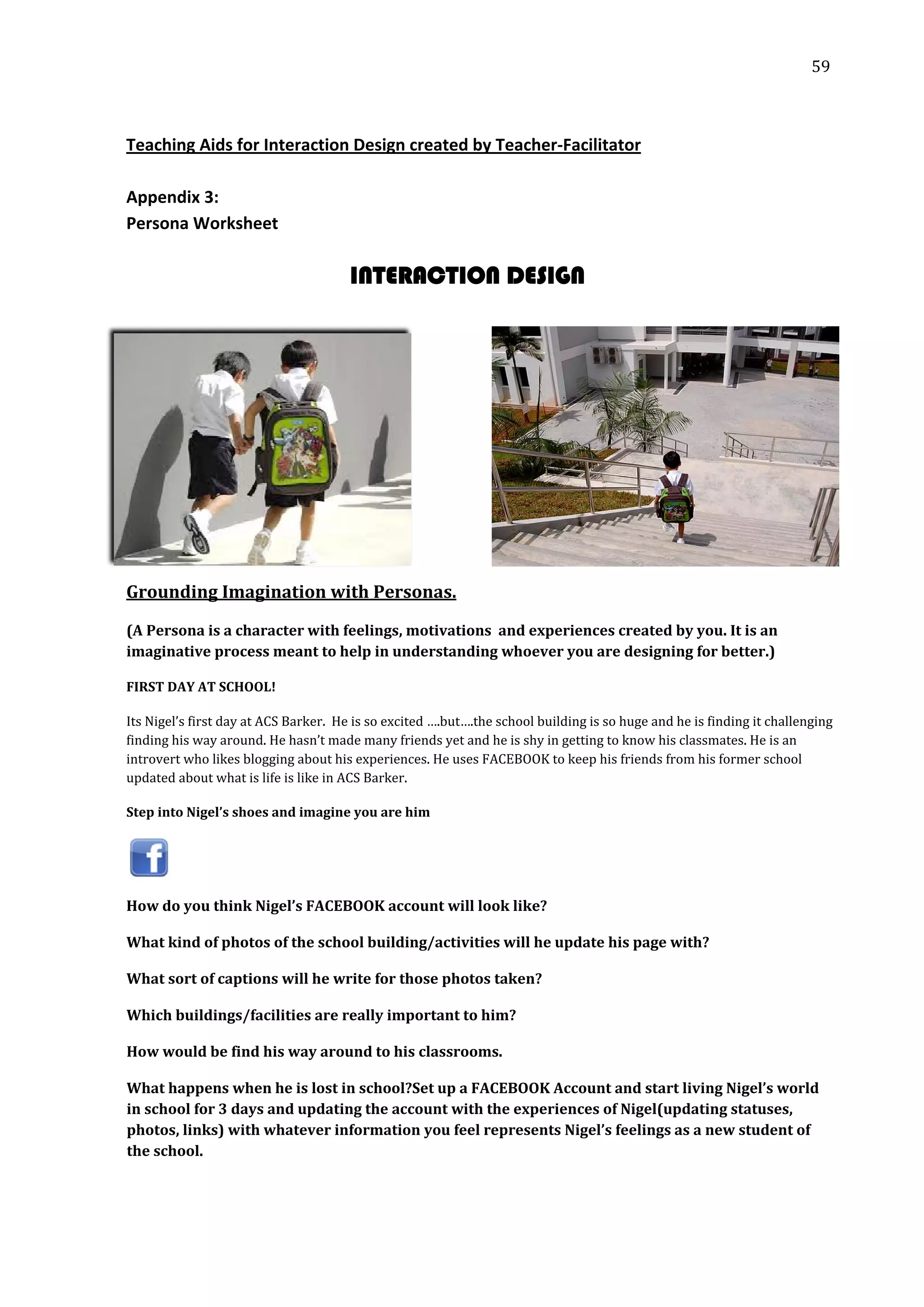  59 
 
 
 
Teaching Aids for Interaction Design created by Teacher‐Facilitator 
 
Appendix 3:  
Persona Worksheet 
INTERA TION DESIGNC
 
 
 
 
 
 
 
Grounding Imagination with Personas. 
(A Persona is a character with feelings, motivations  and experiences created by you. It is an 
imaginative process meant to help in understanding whoever you are designing for better.)   
FIRST DAY AT SCHOOL! 
Its Nigel’s first day at ACS Barker.  He is so excited ….but….the school building is so huge and he is finding it challenging 
finding his way around. He hasn’t made many friends yet and he is shy in getting to know his classmates. He is an 
introvert who likes blogging about his experiences. He uses FACEBOOK to keep his friends from his former school 
updated about what is life is like in ACS Barker. 
Step into Nigel’s shoes and imagine you are him 
 
How do you think Nigel’s FACEBOOK account will look like? 
What kind of photos of the school building/activities will he update his page with? 
What sort of captions will he write for those photos taken? 
Which buildings/facilities are really important to him? 
How would be find his way around to his classrooms. 
What happens when he is lost in school?Set up a FACEBOOK Account and start living Nigel’s world 
in school for 3 days and updating the account with the experiences of Nigel(updating statuses, 
photos, links) with whatever information you feel represents Nigel’s feelings as a new student of 
the school.  
 