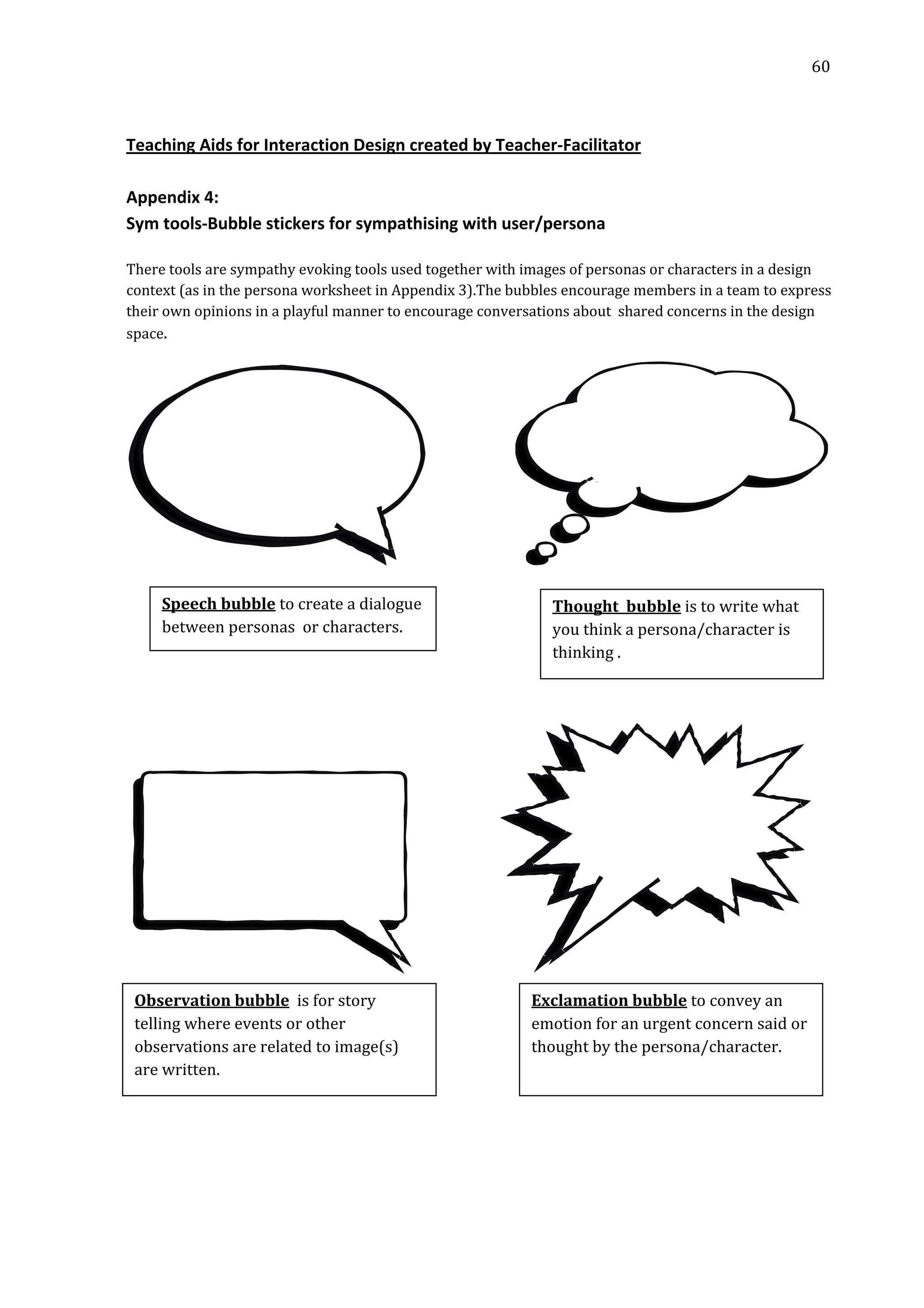   60 
 
 
 
Teaching Aids for Interaction Design created by Teacher‐Facilitator 
 
Appendix 4:  
Sym tools‐Bubble stickers for sympathising with user/persona 
 
There tools are sympathy evoking tools used together with images of personas or characters in a design 
context (as in the persona worksheet in Appendix 3).The bubbles encourage members in a team to express 
their own opinions in a playful manner to encourage conversations about  shared concerns in the design 
space. 
                         
 
Speech bubble to create a dialogue 
between personas  or characters.   
 
 
 
 
                         
Thought  bubble is to write what 
you think a persona/character is 
thinking .  
Exclamation bubble to convey an 
emotion for an urgent concern said or 
thought by the persona/character. 
Observation bubble  is for story 
telling where events or other 
observations are related to image(s) 
are written. 
 