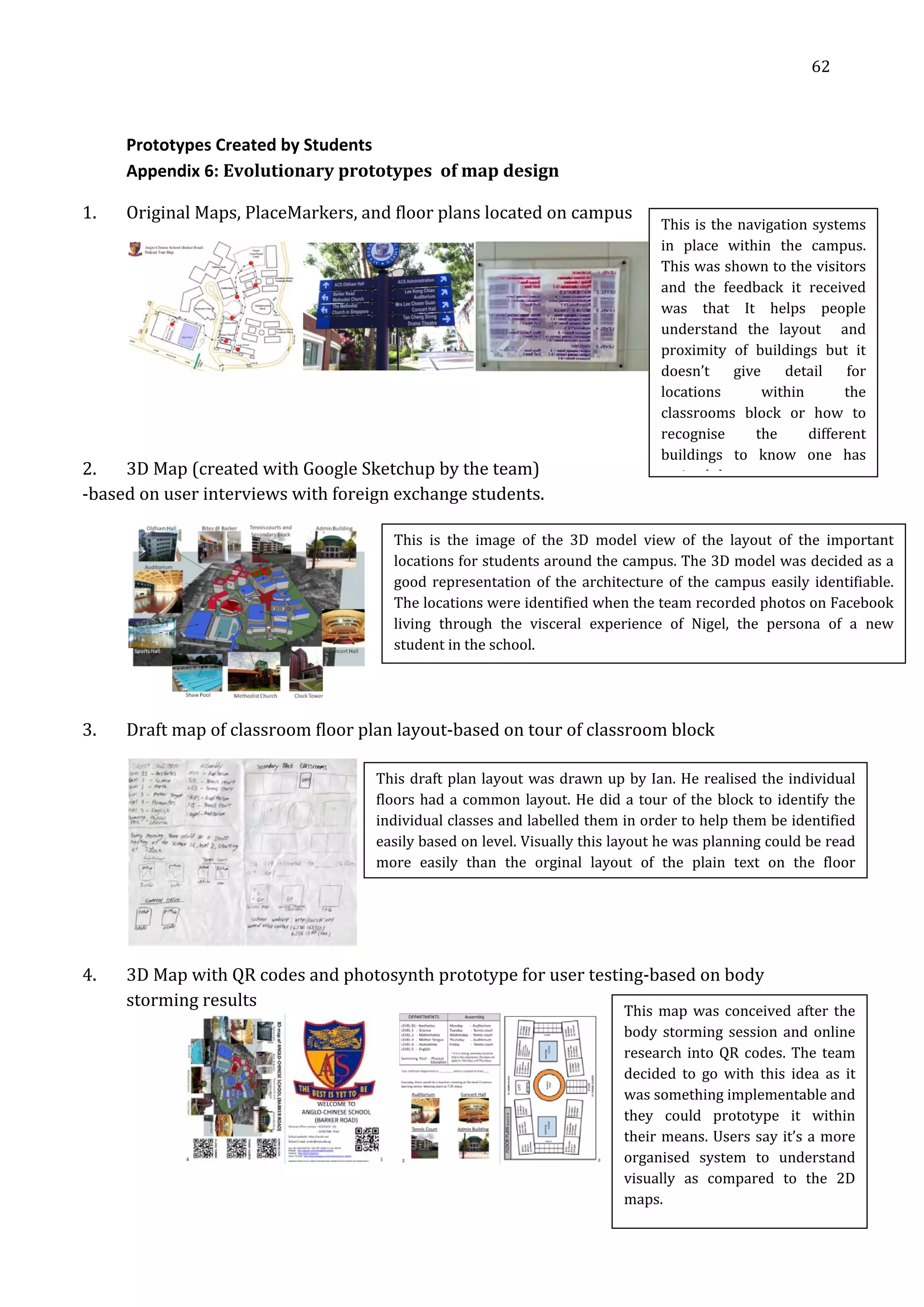   62 
 
 
 
Prototypes Created by Students 
Appendix 6: Evolutionary prototypes  of map design 
1. Original Maps, PlaceMarkers, and floor plans located on campus 
 
 
 
2. 3D Map (created with Google Sketchup by the team) 
‐based on user interviews with foreign exchange students. 
 
3. Draft map of classroom floor plan layout‐based on tour of classroom block 
This is the navigation systems 
in  place  within  the  campus. 
This was shown to the visitors 
and  the  feedback  it  received 
was  that  It  helps  people 
understand  the  layout    and 
proximity  of  buildings  but  it 
doesn’t  give  detail  for 
locations  within  the  
classrooms  block  or  how  to 
recognise  the  different  
buildings  to  know  one  has 
i d h
This  is  the  image  of  the  3D  model  view  of  the  layout  of  the  important 
locations for students around the campus. The 3D model was decided as a 
good representation of the architecture of the campus easily identifiable. 
The locations were identified when the team recorded photos on Facebook 
living  through  the  visceral  experience  of  Nigel,  the  persona  of  a  new 
student in the school. 
This draft plan layout was drawn up by Ian. He realised the individual 
floors had a common layout. He did a tour of the block to identify the 
individual classes and labelled them in order to help them be identified 
easily based on level. Visually this layout he was planning could be read 
more  easily  than  the  orginal  layout  of  the  plain  text  on  the  floor 
 
4. 3D Map with QR codes and photosynth prototype for user testing‐based on body 
storming results 
     
This map was conceived after the 
body storming session and online 
research into QR codes. The team 
decided  to  go  with  this  idea  as  it 
was something implementable and 
they  could  prototype  it  within 
their means. Users say it’s a more 
organised  system  to  understand 
visually  as  compared  to  the  2D 
maps. 
 