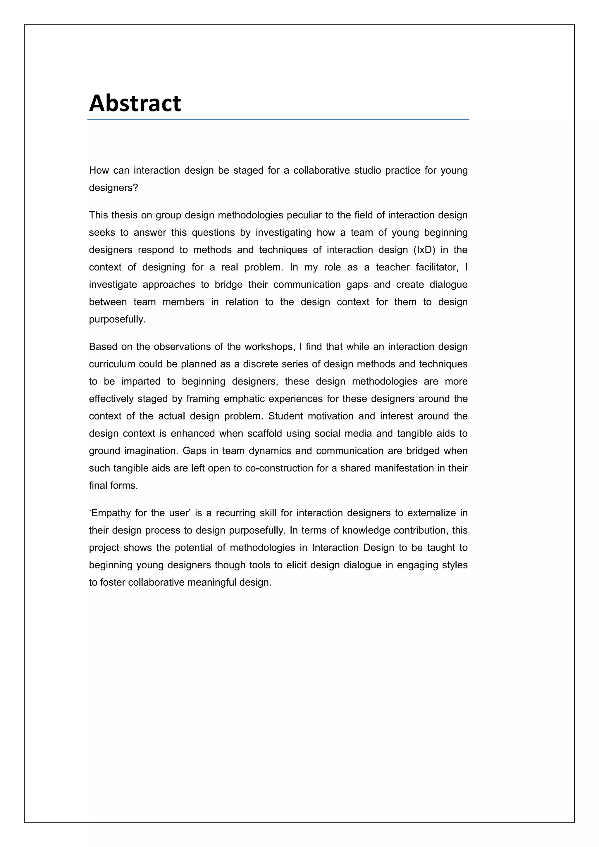  
 
Abstract 
How can interaction design be staged for a collaborative studio practice for young
designers?
This thesis on group design methodologies peculiar to the field of interaction design
seeks to answer this questions by investigating how a team of young beginning
designers respond to methods and techniques of interaction design (IxD) in the
context of designing for a real problem. In my role as a teacher facilitator, I
investigate approaches to bridge their communication gaps and create dialogue
between team members in relation to the design context for them to design
purposefully.
Based on the observations of the workshops, I find that while an interaction design
curriculum could be planned as a discrete series of design methods and techniques
to be imparted to beginning designers, these design methodologies are more
effectively staged by framing emphatic experiences for these designers around the
context of the actual design problem. Student motivation and interest around the
design context is enhanced when scaffold using social media and tangible aids to
ground imagination. Gaps in team dynamics and communication are bridged when
such tangible aids are left open to co-construction for a shared manifestation in their
final forms.
‘Empathy for the user’ is a recurring skill for interaction designers to externalize in
their design process to design purposefully. In terms of knowledge contribution, this
project shows the potential of methodologies in Interaction Design to be taught to
beginning young designers though tools to elicit design dialogue in engaging styles
to foster collaborative meaningful design.
 