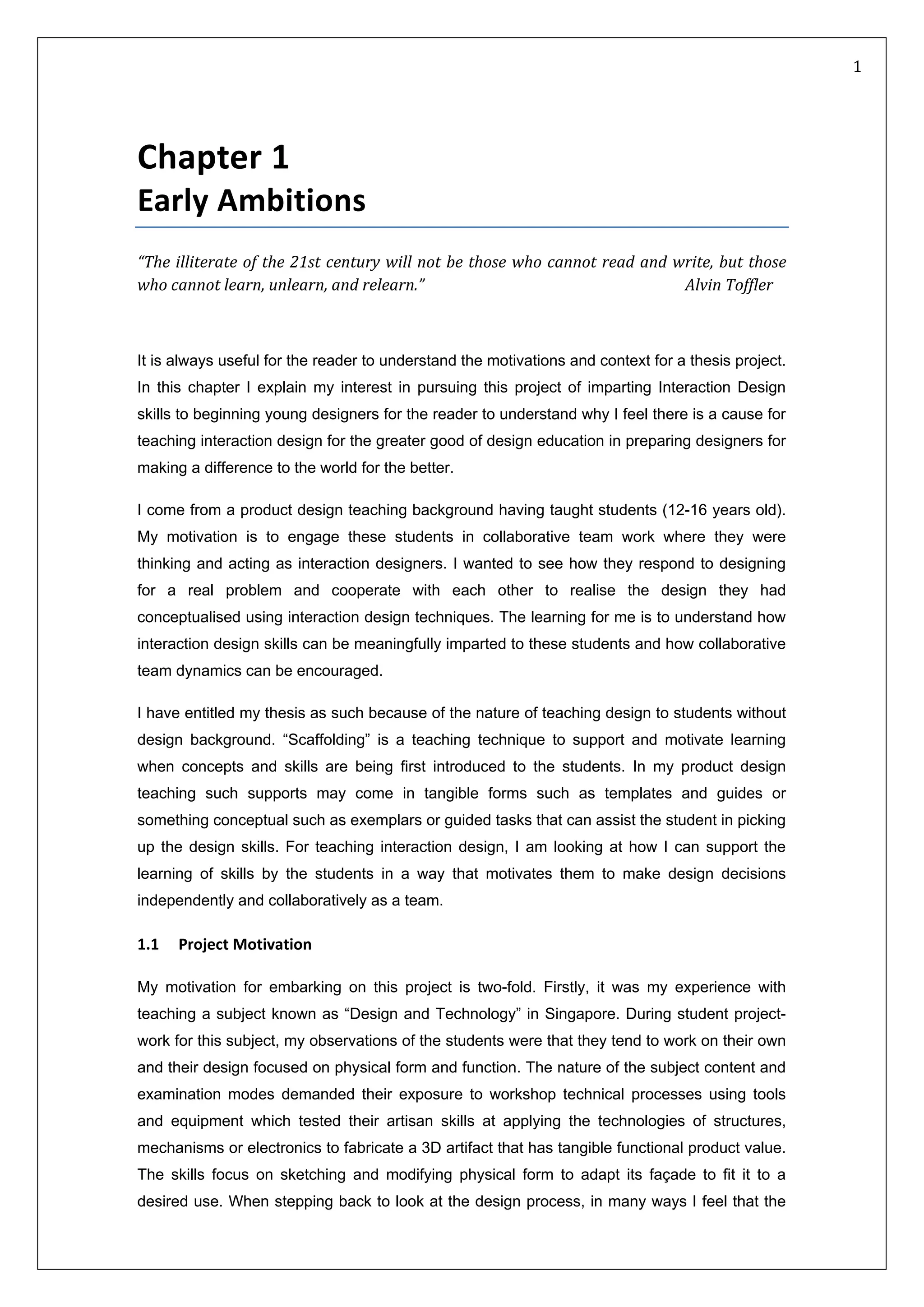   1 
 
Chapter 1  
Early Ambitions 
“The illiterate of the 21st century will not be those who cannot read and write, but those 
who cannot learn, unlearn, and relearn.”           Alvin Toffler 
 
It is always useful for the reader to understand the motivations and context for a thesis project.
In this chapter I explain my interest in pursuing this project of imparting Interaction Design
skills to beginning young designers for the reader to understand why I feel there is a cause for
teaching interaction design for the greater good of design education in preparing designers for
making a difference to the world for the better.
I come from a product design teaching background having taught students (12-16 years old).
My motivation is to engage these students in collaborative team work where they were
thinking and acting as interaction designers. I wanted to see how they respond to designing
for a real problem and cooperate with each other to realise the design they had
conceptualised using interaction design techniques. The learning for me is to understand how
interaction design skills can be meaningfully imparted to these students and how collaborative
team dynamics can be encouraged.
I have entitled my thesis as such because of the nature of teaching design to students without
design background. “Scaffolding” is a teaching technique to support and motivate learning
when concepts and skills are being first introduced to the students. In my product design
teaching such supports may come in tangible forms such as templates and guides or
something conceptual such as exemplars or guided tasks that can assist the student in picking
up the design skills. For teaching interaction design, I am looking at how I can support the
learning of skills by the students in a way that motivates them to make design decisions
independently and collaboratively as a team.
1.1     Project Motivation 
My motivation for embarking on this project is two-fold. Firstly, it was my experience with
teaching a subject known as “Design and Technology” in Singapore. During student project-
work for this subject, my observations of the students were that they tend to work on their own
and their design focused on physical form and function. The nature of the subject content and
examination modes demanded their exposure to workshop technical processes using tools
and equipment which tested their artisan skills at applying the technologies of structures,
mechanisms or electronics to fabricate a 3D artifact that has tangible functional product value.
The skills focus on sketching and modifying physical form to adapt its façade to fit it to a
desired use. When stepping back to look at the design process, in many ways I feel that the
 