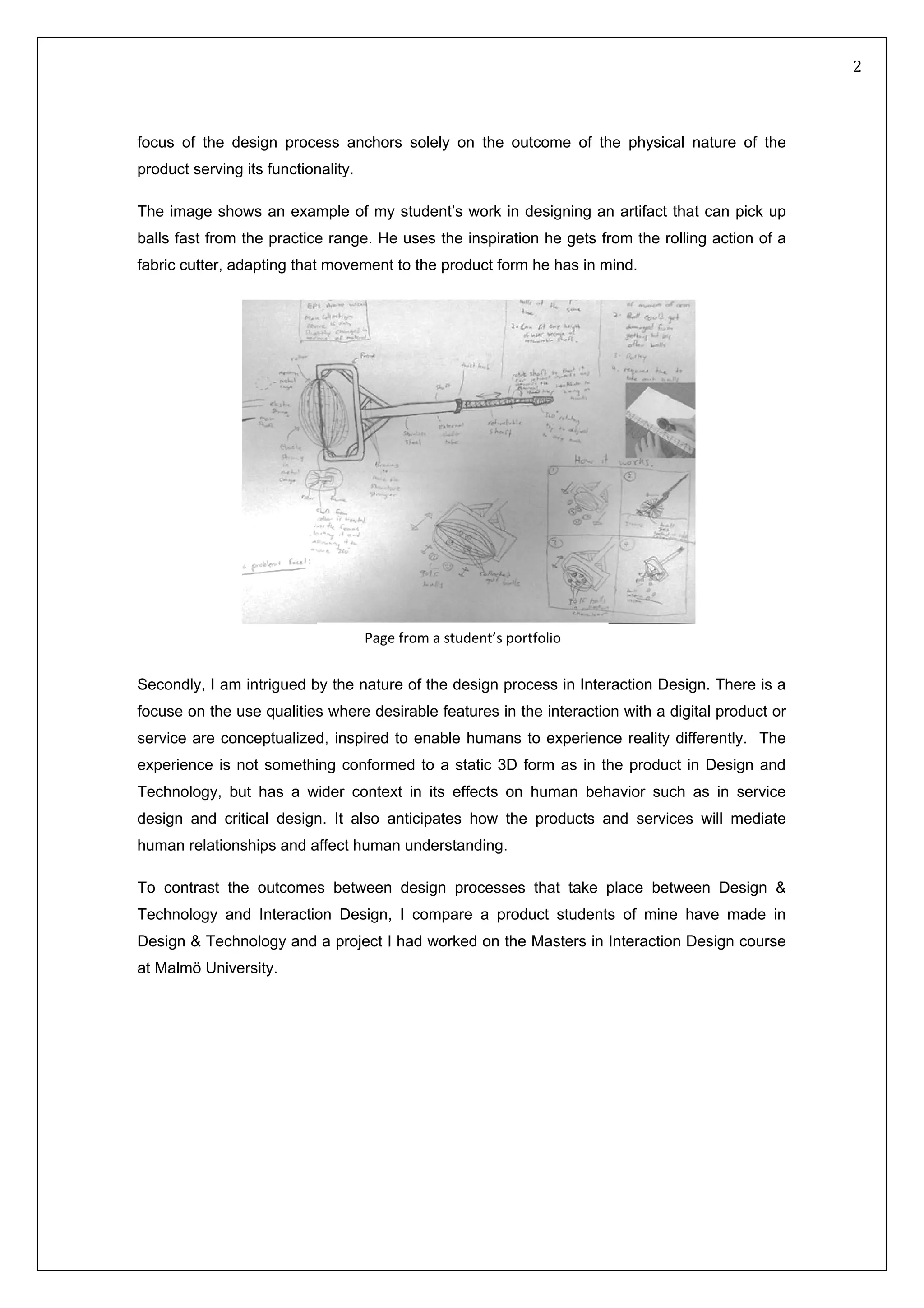   2 
 
focus of the design process anchors solely on the outcome of the physical nature of the
product serving its functionality.
The image shows an example of my student’s work in designing an artifact that can pick up
balls fast from the practice range. He uses the inspiration he gets from the rolling action of a
fabric cutter, adapting that movement to the product form he has in mind.
         
           
Secondly, I am intrigued by the nature of the design process in Interaction Design. There is a
focuse on the use qualities where desirable features in the interaction with a digital product or
service are conceptualized, inspired to enable humans to experience reality differently. The
experience is not something conformed to a static 3D form as in the product in Design and
Technology, but has a wider context in its effects on human behavior such as in service
design and critical design. It also anticipates how the products and services will mediate
human relationships and affect human understanding.
To contrast the outcomes between design processes that take place between Design &
Technology and Interaction Design, I compare a product students of mine have made in
Design & Technology and a project I had worked on the Masters in Interaction Design course
at Malmö University.
Page from a student’s portfolio
 
