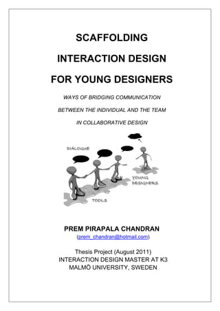  
 
SCAFFOLDING
INTERACTION DESIGN
FOR YOUNG DESIGNERS
WAYS OF BRIDGING COMMUNICATION
BETWEEN THE INDIVIDUAL AND THE TEAM
IN COLLABORATIVE DESIGN
PREM PIRAPALA CHANDRAN
(prem_chandran@hotmail.com)
Thesis Project (August 2011)
INTERACTION DESIGN MASTER AT K3
MALMÖ UNIVERSITY, SWEDEN
 