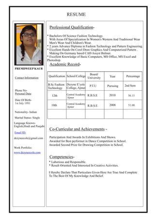 B.Sc Fashion
Technology
12th
10th
Dezyne E’cole
College, Ajmer
Central Academy
Ajmer
Central Academy
Ajmer R.B.S.E
R.B.S.E
P.T.U
2010
2008
Pursuing 2nd Sem
PREMDWEEP KAUR
Contact Information:
Phone No-
Personal Data:
Date Of Birth-
Marital Status- Single
Language Known-
English,Hindi and Punjabi
Email ID:
dezyneecole@gmail.com
Work Portfolio:
www.dezyneecole.com
Nationality- Indian
Professional Qualification-
Academic Record-
Co-Curricular and Achievements -
Competencies-
* Bachelors Of Science Fashion Technology.
With Areas Of Specialization In Women's Western And Traditional Wear
Men's Wear And Children's Wear.
* 2 years Advance Diploma in Fashion Technology and Pattern Engineering.
* Excellent Hands On Corel Draw Graphics And Computerized Pattern .
Making On Germany based CAD Assyst Bulmer.
* Excellent Knowledge of Basic Computers, MS Office, MS Excel and
Photoshop.
Awarded for Best performer in Dance Competition in School.
Awarded Second Prize for Drawing Competition in School.
* Laborious and Responsible.
* Result Oriented And Interested In Creative Activities.
I Hereby Declare That Particulars Given Here Are True And Complete
To The Best Of My Knowledge And Belief.
School/CollegeQualification
Board/
University Year Percentage
Participation And Awards In Exhibitions And Shows.
RESUME
1st July 1991
51.00
56.15
 