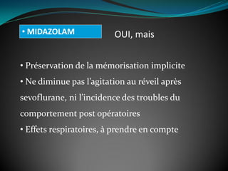 • MIDAZOLAM OUI, mais
• Préservation de la mémorisation implicite
• Ne diminue pas l’agitation au réveil après
sevoflurane, ni l’incidence des troubles du
comportement post opératoires
• Effets respiratoires, à prendre en compte
 